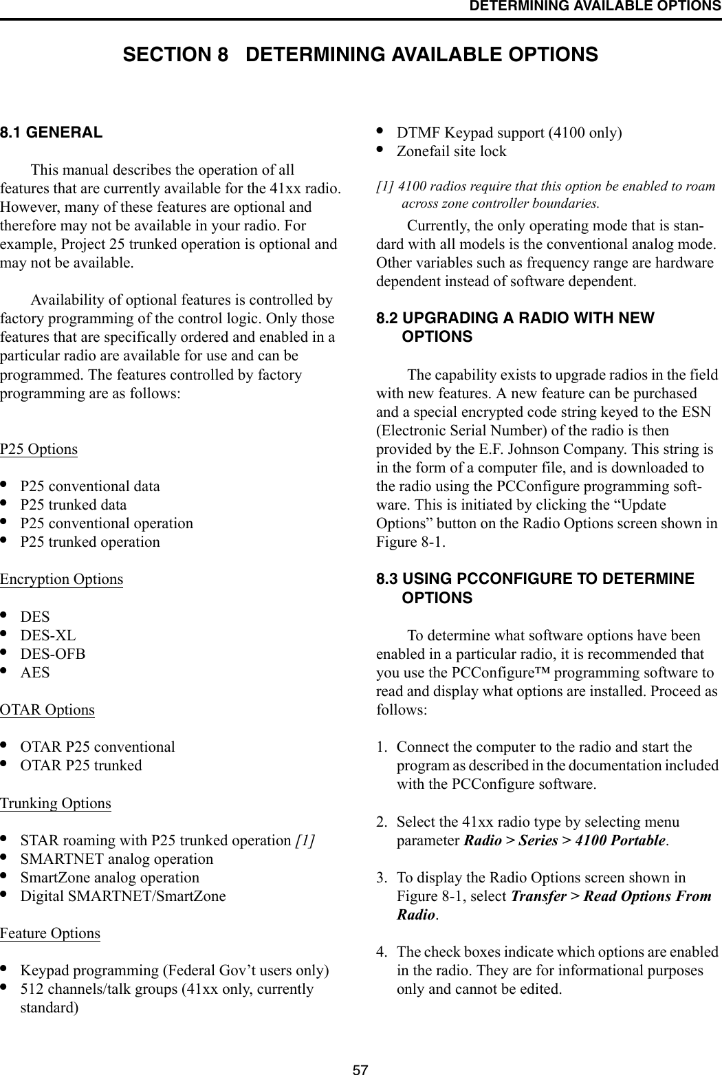 57DETERMINING AVAILABLE OPTIONSSECTION 8   DETERMINING AVAILABLE OPTIONS8.1 GENERALThis manual describes the operation of all features that are currently available for the 41xx radio. However, many of these features are optional and therefore may not be available in your radio. For example, Project 25 trunked operation is optional and may not be available.Availability of optional features is controlled by factory programming of the control logic. Only those features that are specifically ordered and enabled in a particular radio are available for use and can be programmed. The features controlled by factory programming are as follows:P25 Options•P25 conventional data•P25 trunked data•P25 conventional operation•P25 trunked operationEncryption Options•DES •DES-XL •DES-OFB•AES OTAR Options•OTAR P25 conventional•OTAR P25 trunkedTrunking Options•STAR roaming with P25 trunked operation [1]•SMARTNET analog operation•SmartZone analog operation•Digital SMARTNET/SmartZoneFeature Options•Keypad programming (Federal Gov’t users only)•512 channels/talk groups (41xx only, currently standard)•DTMF Keypad support (4100 only)•Zonefail site lock[1] 4100 radios require that this option be enabled to roam across zone controller boundaries. Currently, the only operating mode that is stan-dard with all models is the conventional analog mode. Other variables such as frequency range are hardware dependent instead of software dependent.8.2 UPGRADING A RADIO WITH NEW OPTIONSThe capability exists to upgrade radios in the field with new features. A new feature can be purchased and a special encrypted code string keyed to the ESN (Electronic Serial Number) of the radio is then provided by the E.F. Johnson Company. This string is in the form of a computer file, and is downloaded to the radio using the PCConfigure programming soft-ware. This is initiated by clicking the “Update Options” button on the Radio Options screen shown in Figure 8-1.8.3 USING PCCONFIGURE TO DETERMINE OPTIONSTo determine what software options have been enabled in a particular radio, it is recommended that you use the PCConfigure™ programming software to read and display what options are installed. Proceed as follows:1. Connect the computer to the radio and start the program as described in the documentation included with the PCConfigure software.2. Select the 41xx radio type by selecting menu parameter Radio &gt; Series &gt; 4100 Portable.3. To display the Radio Options screen shown in Figure 8-1, select Transfer &gt; Read Options From Radio.4. The check boxes indicate which options are enabled in the radio. They are for informational purposes only and cannot be edited.