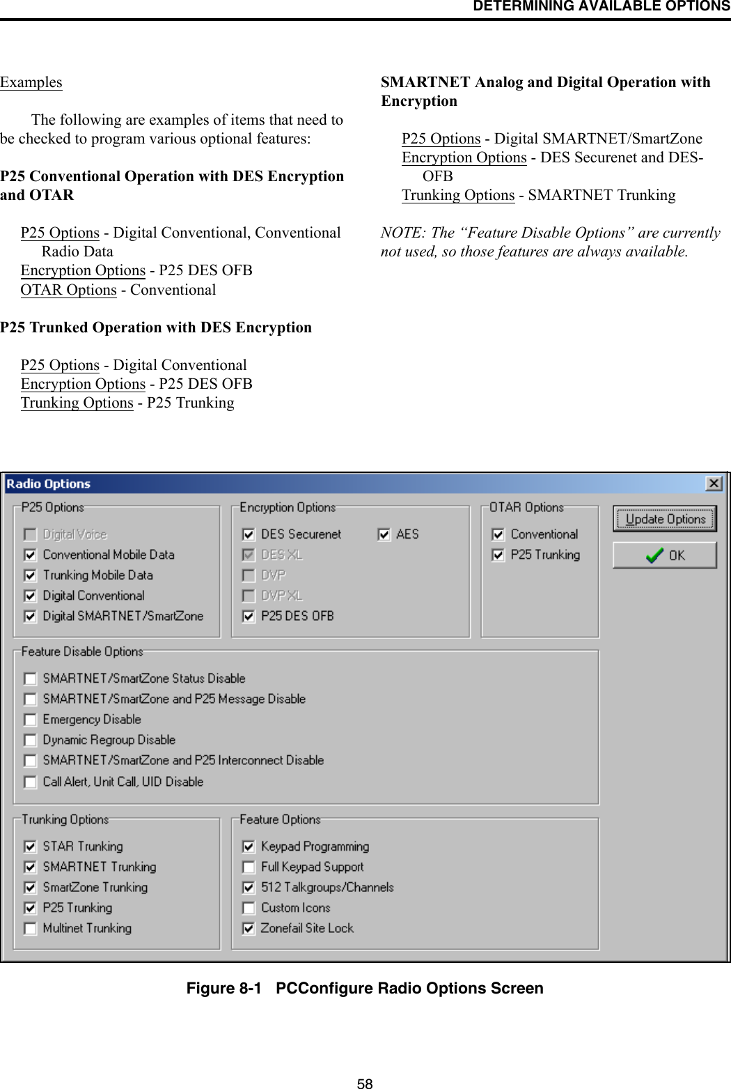 DETERMINING AVAILABLE OPTIONS58ExamplesThe following are examples of items that need to be checked to program various optional features:P25 Conventional Operation with DES Encryption and OTARP25 Options - Digital Conventional, Conventional Radio DataEncryption Options - P25 DES OFBOTAR Options - ConventionalP25 Trunked Operation with DES EncryptionP25 Options - Digital ConventionalEncryption Options - P25 DES OFBTrunking Options - P25 TrunkingSMARTNET Analog and Digital Operation with EncryptionP25 Options - Digital SMARTNET/SmartZoneEncryption Options - DES Securenet and DES-OFBTrunking Options - SMARTNET TrunkingNOTE: The “Feature Disable Options” are currently not used, so those features are always available.Figure 8-1   PCConfigure Radio Options Screen