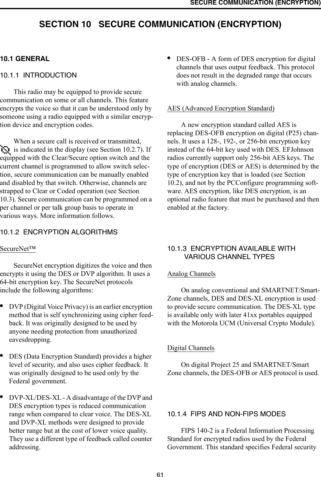 61SECURE COMMUNICATION (ENCRYPTION)SECTION 10   SECURE COMMUNICATION (ENCRYPTION)10.1 GENERAL 10.1.1  INTRODUCTIONThis radio may be equipped to provide secure communication on some or all channels. This feature encrypts the voice so that it can be understood only by someone using a radio equipped with a similar encryp-tion device and encryption codes. When a secure call is received or transmitted,  is indicated in the display (see Section 10.2.7). If equipped with the Clear/Secure option switch and the current channel is programmed to allow switch selec-tion, secure communication can be manually enabled and disabled by that switch. Otherwise, channels are strapped to Clear or Coded operation (see Section 10.3). Secure communication can be programmed on a per channel or per talk group basis to operate in various ways. More information follows.10.1.2  ENCRYPTION ALGORITHMSSecureNet™SecureNet encryption digitizes the voice and then encrypts it using the DES or DVP algorithm. It uses a 64-bit encryption key. The SecureNet protocols include the following algorithms:•DVP (Digital Voice Privacy) is an earlier encryption method that is self synchronizing using cipher feed-back. It was originally designed to be used by anyone needing protection from unauthorized eavesdropping.•DES (Data Encryption Standard) provides a higher level of security, and also uses cipher feedback. It was originally designed to be used only by the Federal government. •DVP-XL/DES-XL - A disadvantage of the DVP and DES encryption types is reduced communication range when compared to clear voice. The DES-XL and DVP-XL methods were designed to provide better range but at the cost of lower voice quality. They use a different type of feedback called counter addressing. •DES-OFB - A form of DES encryption for digital channels that uses output feedback. This protocol does not result in the degraded range that occurs with analog channels. AES (Advanced Encryption Standard)A new encryption standard called AES is replacing DES-OFB encryption on digital (P25) chan-nels. It uses a 128-, 192-, or 256-bit encryption key instead of the 64-bit key used with DES. EFJohnson radios currently support only 256-bit AES keys. The type of encryption (DES or AES) is determined by the type of encryption key that is loaded (see Section 10.2), and not by the PCConfigure programming soft-ware. AES encryption, like DES encryption, is an optional radio feature that must be purchased and then enabled at the factory.10.1.3  ENCRYPTION AVAILABLE WITH VARIOUS CHANNEL TYPESAnalog ChannelsOn analog conventional and SMARTNET/Smart-Zone channels, DES and DES-XL encryption is used to provide secure communication. The DES-XL type is available only with later 41xx portables equipped with the Motorola UCM (Universal Crypto Module). Digital ChannelsOn digital Project 25 and SMARTNET/Smart Zone channels, the DES-OFB or AES protocol is used. 10.1.4  FIPS AND NON-FIPS MODESFIPS 140-2 is a Federal Information Processing Standard for encrypted radios used by the Federal Government. This standard specifies Federal security