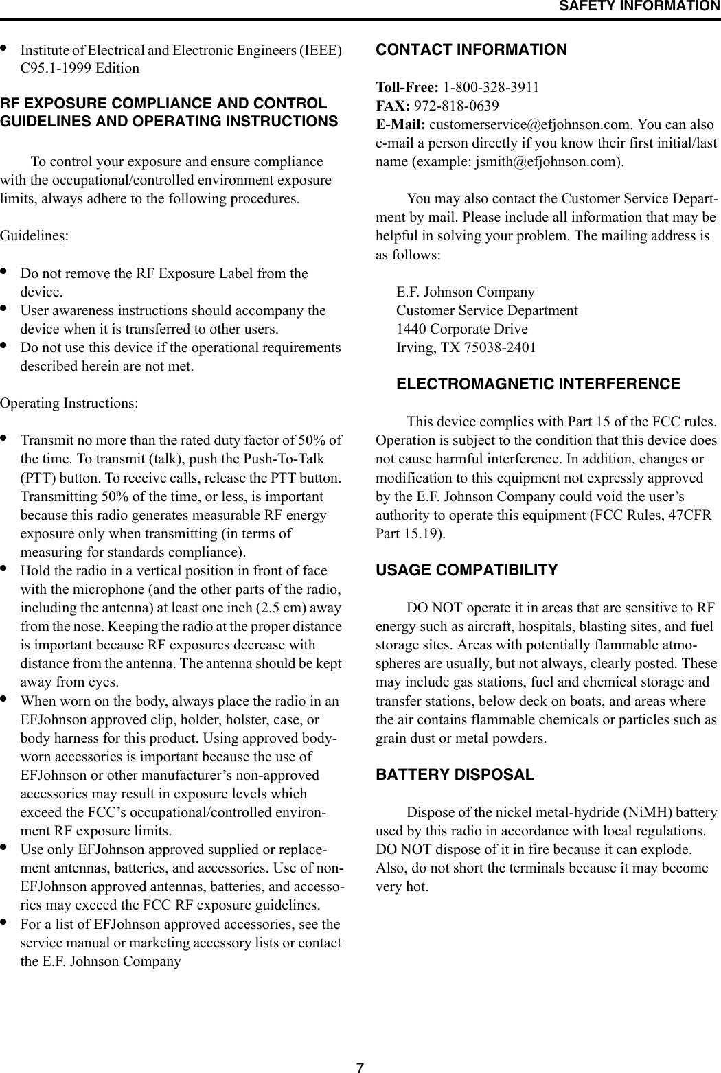 SAFETY INFORMATION7•Institute of Electrical and Electronic Engineers (IEEE) C95.1-1999 Edition RF EXPOSURE COMPLIANCE AND CONTROL GUIDELINES AND OPERATING INSTRUCTIONSTo control your exposure and ensure compliance with the occupational/controlled environment exposure limits, always adhere to the following procedures.Guidelines:•Do not remove the RF Exposure Label from the device. •User awareness instructions should accompany the device when it is transferred to other users. •Do not use this device if the operational requirements described herein are not met. Operating Instructions: •Transmit no more than the rated duty factor of 50% of the time. To transmit (talk), push the Push-To-Talk (PTT) button. To receive calls, release the PTT button. Transmitting 50% of the time, or less, is important because this radio generates measurable RF energy exposure only when transmitting (in terms of measuring for standards compliance).•Hold the radio in a vertical position in front of face with the microphone (and the other parts of the radio, including the antenna) at least one inch (2.5 cm) away from the nose. Keeping the radio at the proper distance is important because RF exposures decrease with distance from the antenna. The antenna should be kept away from eyes. •When worn on the body, always place the radio in an EFJohnson approved clip, holder, holster, case, or body harness for this product. Using approved body-worn accessories is important because the use of EFJohnson or other manufacturer’s non-approved accessories may result in exposure levels which exceed the FCC’s occupational/controlled environ-ment RF exposure limits. •Use only EFJohnson approved supplied or replace-ment antennas, batteries, and accessories. Use of non-EFJohnson approved antennas, batteries, and accesso-ries may exceed the FCC RF exposure guidelines. •For a list of EFJohnson approved accessories, see the service manual or marketing accessory lists or contact the E.F. Johnson Company CONTACT INFORMATIONToll- Free: 1-800-328-3911FAX: 972-818-0639E-Mail: customerservice@efjohnson.com. You can also e-mail a person directly if you know their first initial/last name (example: jsmith@efjohnson.com).You may also contact the Customer Service Depart-ment by mail. Please include all information that may be helpful in solving your problem. The mailing address is as follows: E.F. Johnson CompanyCustomer Service Department 1440 Corporate DriveIrving, TX 75038-2401ELECTROMAGNETIC INTERFERENCE This device complies with Part 15 of the FCC rules. Operation is subject to the condition that this device does not cause harmful interference. In addition, changes or modification to this equipment not expressly approved by the E.F. Johnson Company could void the user’s authority to operate this equipment (FCC Rules, 47CFR Part 15.19). USAGE COMPATIBILITYDO NOT operate it in areas that are sensitive to RF energy such as aircraft, hospitals, blasting sites, and fuel storage sites. Areas with potentially flammable atmo-spheres are usually, but not always, clearly posted. These may include gas stations, fuel and chemical storage and transfer stations, below deck on boats, and areas where the air contains flammable chemicals or particles such as grain dust or metal powders. BATTERY DISPOSALDispose of the nickel metal-hydride (NiMH) battery used by this radio in accordance with local regulations. DO NOT dispose of it in fire because it can explode. Also, do not short the terminals because it may become very hot.