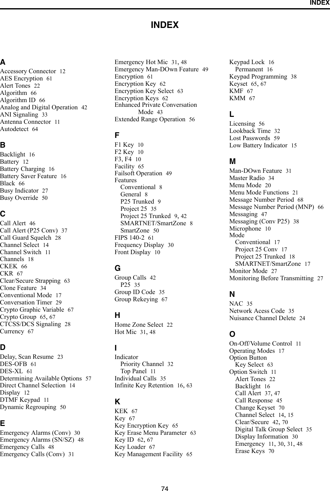 74INDEXINDEXAAccessory Connector 12AES Encryption 61Alert Tones 22Algorithm 66Algorithm ID 66Analog and Digital Operation 42ANI Signaling 33Antenna Connector 11Autodetect 64BBacklight 16Battery 12Battery Charging 16Battery Saver Feature 16Black 66Busy Indicator 27Busy Override 50CCall Alert 46Call Alert (P25 Conv) 37Call Guard Squelch 28Channel Select 14Channel Switch 11Channels 18CKEK 66CKR 67Clear/Secure Strapping 63Clone Feature 34Conventional Mode 17Conversation Timer 29Crypto Graphic Variable 67Crypto Group 65, 67CTCSS/DCS Signaling 28Currency 67DDelay, Scan Resume 23DES-OFB 61DES-XL 61Determining Available Options 57Direct Channel Selection 14Display 12DTMF Keypad 11Dynamic Regrouping 50EEmergency Alarms (Conv) 30Emergency Alarms (SN/SZ) 48Emergency Calls 48Emergency Calls (Conv) 31Emergency Hot Mic 31, 48Emergency Man-DOwn Feature 49Encryption 61Encryption Key 62Encryption Key Select 63Encryption Keys 62Enhanced Private Conversation Mode 43Extended Range Operation 56FF1 Key 10F2 Key 10F3, F4 10Facility 65Failsoft Operation 49FeaturesConventional 8General 8P25 Trunked 9Project 25 35Project 25 Trunked 9, 42SMARTNET/SmartZone 8SmartZone 50FIPS 140-2 61Frequency Display 30Front Display 10GGroup Calls 42P25 35Group ID Code 35Group Rekeying 67HHome Zone Select 22Hot Mic 31, 48IIndicatorPriority Channel 32Top Panel 11Individual Calls 35Infinite Key Retention 16, 63KKEK 67Key 67Key Encryption Key 65Key Erase Menu Parameter 63Key ID 62, 67Key Loader 67Key Management Facility 65Keypad Lock 16Permanent 16Keypad Programming 38Keyset 65, 67KMF 67KMM 67LLicensing 56Lookback Time 32Lost Passwords 59Low Battery Indicator 15MMan-DOwn Feature 31Master Radio 34Menu Mode 20Menu Mode Functions 21Message Number Period 68Message Number Period (MNP) 66Messaging 47Messaging (Conv P25) 38Microphone 10ModeConventional 17Project 25 Conv 17Project 25 Trunked 18SMARTNET/SmartZone 17Monitor Mode 27Monitoring Before Transmitting 27NNAC 35Network Acess Code 35Nuisance Channel Delete 24OOn-Off/Volume Control 11Operating Modes 17Option ButtonKey Select 63Option Switch 11Alert Tones 22Backlight 16Call Alert 37, 47Call Response 45Change Keyset 70Channel Select 14, 15Clear/Secure 42, 70Digital Talk Group Select 35Display Information 30Emergency 11, 30, 31, 48Erase Keys 70