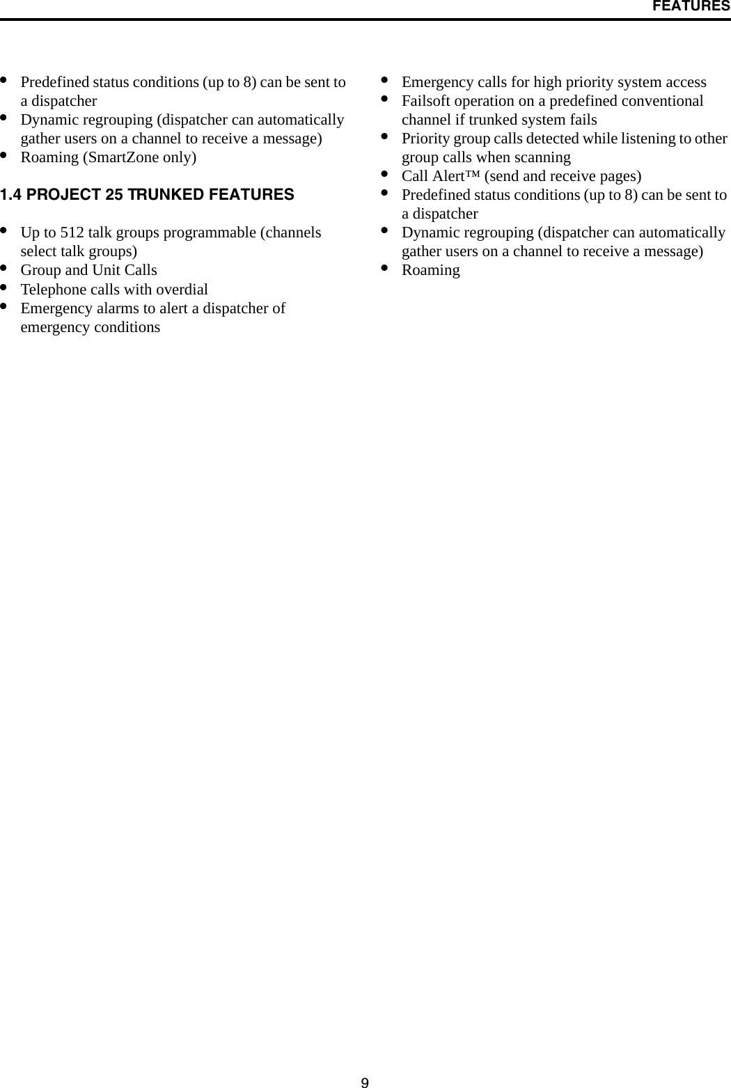 FEATURES9•Predefined status conditions (up to 8) can be sent to a dispatcher•Dynamic regrouping (dispatcher can automatically gather users on a channel to receive a message)•Roaming (SmartZone only)1.4 PROJECT 25 TRUNKED FEATURES•Up to 512 talk groups programmable (channels select talk groups)•Group and Unit Calls•Telephone calls with overdial•Emergency alarms to alert a dispatcher of emergency conditions•Emergency calls for high priority system access•Failsoft operation on a predefined conventional channel if trunked system fails•Priority group calls detected while listening to other group calls when scanning•Call Alert™ (send and receive pages)•Predefined status conditions (up to 8) can be sent to a dispatcher•Dynamic regrouping (dispatcher can automatically gather users on a channel to receive a message)•Roaming