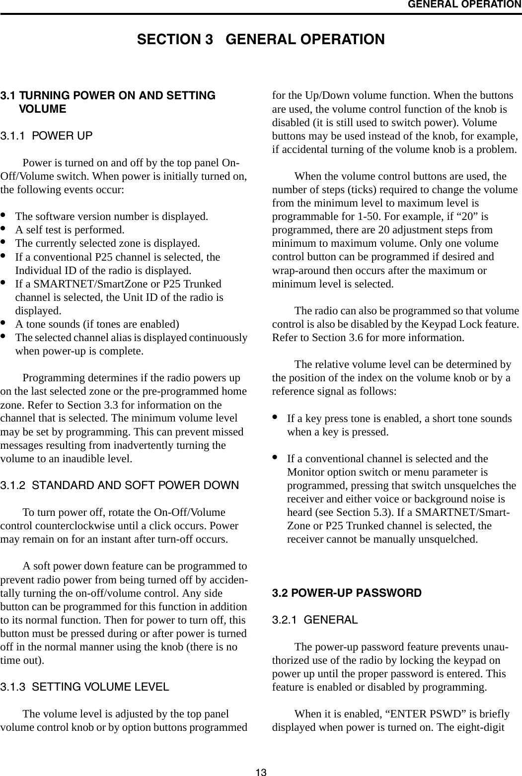 13GENERAL OPERATIONSECTION 3   GENERAL OPERATION3.1 TURNING POWER ON AND SETTING VOLUME3.1.1  POWER UPPower is turned on and off by the top panel On-Off/Volume switch. When power is initially turned on, the following events occur:•The software version number is displayed.•A self test is performed.•The currently selected zone is displayed.•If a conventional P25 channel is selected, the Individual ID of the radio is displayed.•If a SMARTNET/SmartZone or P25 Trunked channel is selected, the Unit ID of the radio is displayed. •A tone sounds (if tones are enabled)•The selected channel alias is displayed continuously when power-up is complete. Programming determines if the radio powers up on the last selected zone or the pre-programmed home zone. Refer to Section 3.3 for information on the channel that is selected. The minimum volume level may be set by programming. This can prevent missed messages resulting from inadvertently turning the volume to an inaudible level.3.1.2  STANDARD AND SOFT POWER DOWNTo turn power off, rotate the On-Off/Volume control counterclockwise until a click occurs. Power may remain on for an instant after turn-off occurs.A soft power down feature can be programmed to prevent radio power from being turned off by acciden-tally turning the on-off/volume control. Any side button can be programmed for this function in addition to its normal function. Then for power to turn off, this button must be pressed during or after power is turned off in the normal manner using the knob (there is no time out).3.1.3  SETTING VOLUME LEVELThe volume level is adjusted by the top panel volume control knob or by option buttons programmed for the Up/Down volume function. When the buttons are used, the volume control function of the knob is disabled (it is still used to switch power). Volume buttons may be used instead of the knob, for example, if accidental turning of the volume knob is a problem. When the volume control buttons are used, the number of steps (ticks) required to change the volume from the minimum level to maximum level is programmable for 1-50. For example, if “20” is programmed, there are 20 adjustment steps from minimum to maximum volume. Only one volume control button can be programmed if desired and wrap-around then occurs after the maximum or minimum level is selected. The radio can also be programmed so that volume control is also be disabled by the Keypad Lock feature. Refer to Section 3.6 for more information.The relative volume level can be determined by the position of the index on the volume knob or by a reference signal as follows:•If a key press tone is enabled, a short tone sounds when a key is pressed. •If a conventional channel is selected and the Monitor option switch or menu parameter is programmed, pressing that switch unsquelches the receiver and either voice or background noise is heard (see Section 5.3). If a SMARTNET/Smart-Zone or P25 Trunked channel is selected, the receiver cannot be manually unsquelched.3.2 POWER-UP PASSWORD3.2.1  GENERALThe power-up password feature prevents unau-thorized use of the radio by locking the keypad on power up until the proper password is entered. This feature is enabled or disabled by programming.When it is enabled, “ENTER PSWD” is briefly displayed when power is turned on. The eight-digit 