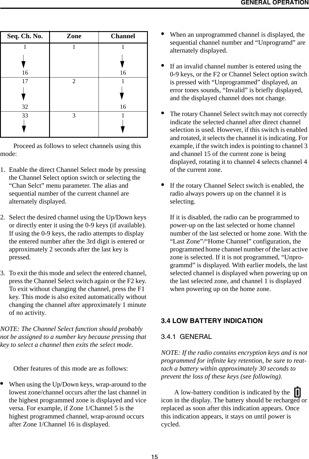 GENERAL OPERATION15Proceed as follows to select channels using this mode:1. Enable the direct Channel Select mode by pressing the Channel Select option switch or selecting the “Chan Selct” menu parameter. The alias and sequential number of the current channel are alternately displayed.2. Select the desired channel using the Up/Down keys or directly enter it using the 0-9 keys (if available). If using the 0-9 keys, the radio attempts to display the entered number after the 3rd digit is entered or approximately 2 seconds after the last key is pressed. 3. To exit the this mode and select the entered channel, press the Channel Select switch again or the F2 key. To exit without changing the channel, press the F1 key. This mode is also exited automatically without changing the channel after approximately 1 minute of no activity.NOTE: The Channel Select function should probably not be assigned to a number key because pressing that key to select a channel then exits the select mode. Other features of this mode are as follows:•When using the Up/Down keys, wrap-around to the lowest zone/channel occurs after the last channel in the highest programmed zone is displayed and vice versa. For example, if Zone 1/Channel 5 is the highest programmed channel, wrap-around occurs after Zone 1/Channel 16 is displayed.•When an unprogrammed channel is displayed, the sequential channel number and “Unprogramd” are alternately displayed. •If an invalid channel number is entered using the 0-9 keys, or the F2 or Channel Select option switch is pressed with “Unprogrammed” displayed, an error tones sounds, “Invalid” is briefly displayed, and the displayed channel does not change.•The rotary Channel Select switch may not correctly indicate the selected channel after direct channel selection is used. However, if this switch is enabled and rotated, it selects the channel it is indicating. For example, if the switch index is pointing to channel 3 and channel 15 of the current zone is being displayed, rotating it to channel 4 selects channel 4 of the current zone.•If the rotary Channel Select switch is enabled, the radio always powers up on the channel it is selecting. If it is disabled, the radio can be programmed to power-up on the last selected or home channel number of the last selected or home zone. With the “Last Zone”/“Home Channel” configuration, the programmed home channel number of the last active zone is selected. If it is not programmed, “Unpro-grammd” is displayed. With earlier models, the last selected channel is displayed when powering up on the last selected zone, and channel 1 is displayed when powering up on the home zone.3.4 LOW BATTERY INDICATION3.4.1  GENERALNOTE: If the radio contains encryption keys and is not programmed for infinite key retention, be sure to reat-tach a battery within approximately 30 seconds to prevent the loss of these keys (see following). A low-battery condition is indicated by the   icon in the display. The battery should be recharged or replaced as soon after this indication appears. Once this indication appears, it stays on until power is cycled.Seq. Ch. No. Zone Channel11116 1617 2 132 1633 3 1