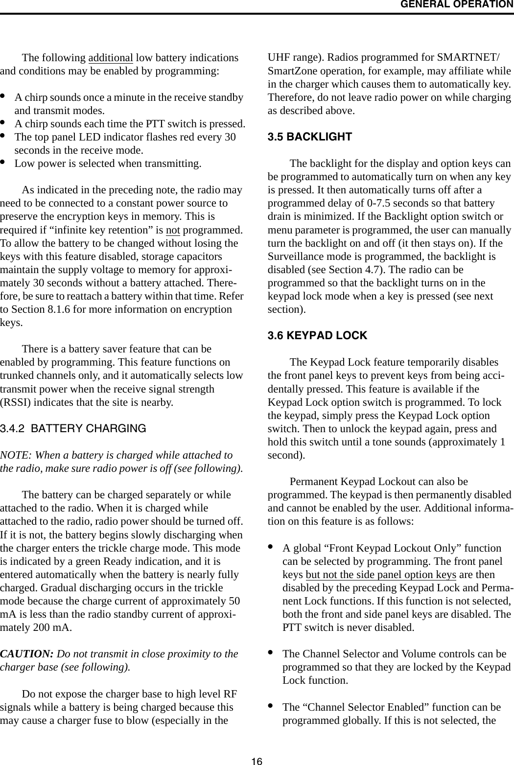 GENERAL OPERATION16The following additional low battery indications and conditions may be enabled by programming:•A chirp sounds once a minute in the receive standby and transmit modes.•A chirp sounds each time the PTT switch is pressed.•The top panel LED indicator flashes red every 30 seconds in the receive mode.•Low power is selected when transmitting. As indicated in the preceding note, the radio may need to be connected to a constant power source to preserve the encryption keys in memory. This is required if “infinite key retention” is not programmed. To allow the battery to be changed without losing the keys with this feature disabled, storage capacitors maintain the supply voltage to memory for approxi-mately 30 seconds without a battery attached. There-fore, be sure to reattach a battery within that time. Refer to Section 8.1.6 for more information on encryption keys.There is a battery saver feature that can be enabled by programming. This feature functions on trunked channels only, and it automatically selects low transmit power when the receive signal strength (RSSI) indicates that the site is nearby. 3.4.2  BATTERY CHARGINGNOTE: When a battery is charged while attached to the radio, make sure radio power is off (see following). The battery can be charged separately or while attached to the radio. When it is charged while attached to the radio, radio power should be turned off. If it is not, the battery begins slowly discharging when the charger enters the trickle charge mode. This mode is indicated by a green Ready indication, and it is entered automatically when the battery is nearly fully charged. Gradual discharging occurs in the trickle mode because the charge current of approximately 50 mA is less than the radio standby current of approxi-mately 200 mA. CAUTION: Do not transmit in close proximity to the charger base (see following).Do not expose the charger base to high level RF signals while a battery is being charged because this may cause a charger fuse to blow (especially in the UHF range). Radios programmed for SMARTNET/SmartZone operation, for example, may affiliate while in the charger which causes them to automatically key. Therefore, do not leave radio power on while charging as described above.3.5 BACKLIGHTThe backlight for the display and option keys can be programmed to automatically turn on when any key is pressed. It then automatically turns off after a programmed delay of 0-7.5 seconds so that battery drain is minimized. If the Backlight option switch or menu parameter is programmed, the user can manually turn the backlight on and off (it then stays on). If the Surveillance mode is programmed, the backlight is disabled (see Section 4.7). The radio can be programmed so that the backlight turns on in the keypad lock mode when a key is pressed (see next section). 3.6 KEYPAD LOCKThe Keypad Lock feature temporarily disables the front panel keys to prevent keys from being acci-dentally pressed. This feature is available if the Keypad Lock option switch is programmed. To lock the keypad, simply press the Keypad Lock option switch. Then to unlock the keypad again, press and hold this switch until a tone sounds (approximately 1 second).Permanent Keypad Lockout can also be programmed. The keypad is then permanently disabled and cannot be enabled by the user. Additional informa-tion on this feature is as follows:•A global “Front Keypad Lockout Only” function can be selected by programming. The front panel keys but not the side panel option keys are then disabled by the preceding Keypad Lock and Perma-nent Lock functions. If this function is not selected, both the front and side panel keys are disabled. The PTT switch is never disabled. •The Channel Selector and Volume controls can be programmed so that they are locked by the Keypad Lock function.•The “Channel Selector Enabled” function can be programmed globally. If this is not selected, the 