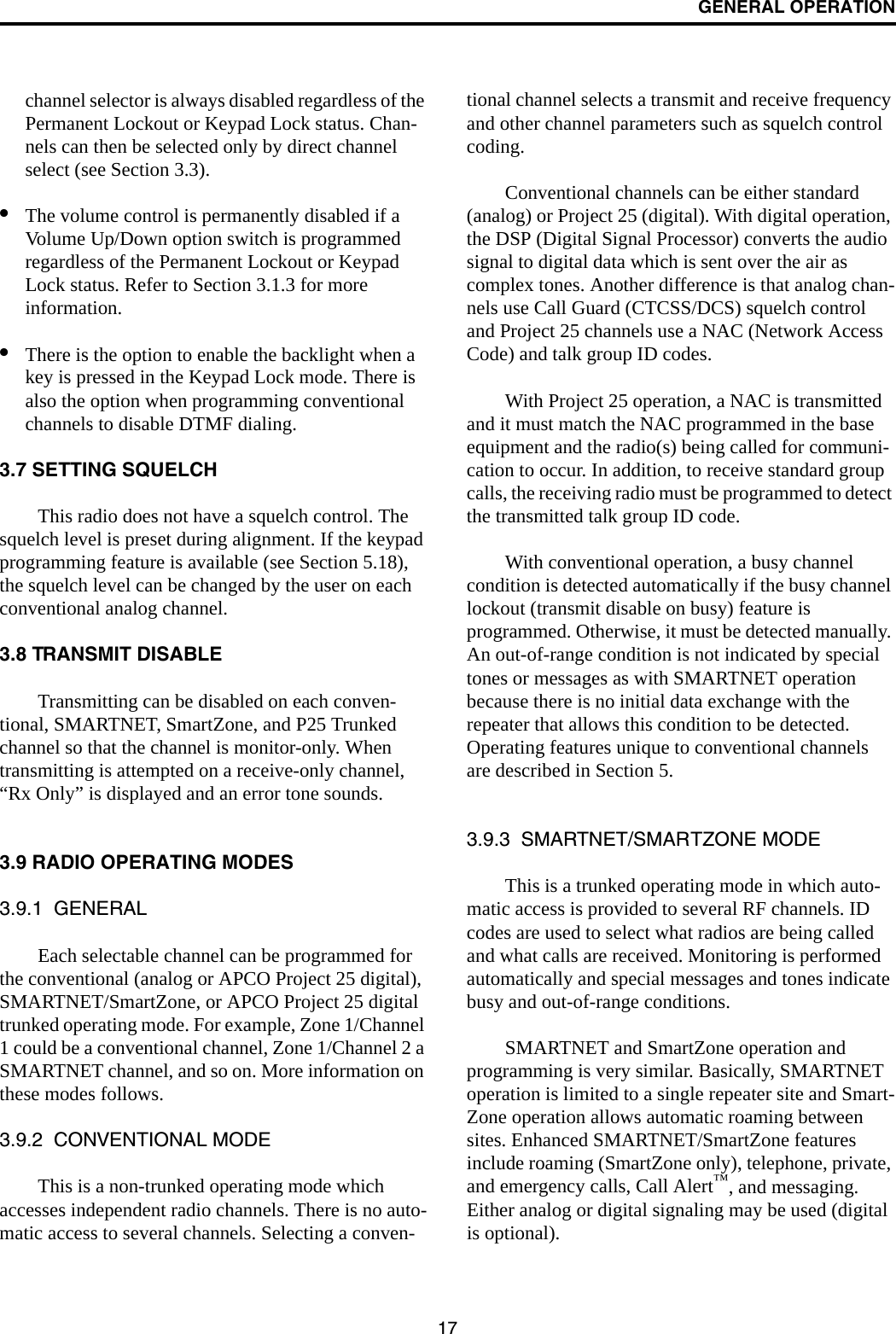 GENERAL OPERATION17channel selector is always disabled regardless of the Permanent Lockout or Keypad Lock status. Chan-nels can then be selected only by direct channel select (see Section 3.3). •The volume control is permanently disabled if a Volume Up/Down option switch is programmed regardless of the Permanent Lockout or Keypad Lock status. Refer to Section 3.1.3 for more information.•There is the option to enable the backlight when a key is pressed in the Keypad Lock mode. There is also the option when programming conventional channels to disable DTMF dialing. 3.7 SETTING SQUELCH This radio does not have a squelch control. The squelch level is preset during alignment. If the keypad programming feature is available (see Section 5.18), the squelch level can be changed by the user on each conventional analog channel. 3.8 TRANSMIT DISABLETransmitting can be disabled on each conven-tional, SMARTNET, SmartZone, and P25 Trunked channel so that the channel is monitor-only. When transmitting is attempted on a receive-only channel, “Rx Only” is displayed and an error tone sounds. 3.9 RADIO OPERATING MODES3.9.1  GENERALEach selectable channel can be programmed for the conventional (analog or APCO Project 25 digital), SMARTNET/SmartZone, or APCO Project 25 digital trunked operating mode. For example, Zone 1/Channel 1 could be a conventional channel, Zone 1/Channel 2 a SMARTNET channel, and so on. More information on these modes follows.3.9.2  CONVENTIONAL MODEThis is a non-trunked operating mode which accesses independent radio channels. There is no auto-matic access to several channels. Selecting a conven-tional channel selects a transmit and receive frequency and other channel parameters such as squelch control coding. Conventional channels can be either standard (analog) or Project 25 (digital). With digital operation, the DSP (Digital Signal Processor) converts the audio signal to digital data which is sent over the air as complex tones. Another difference is that analog chan-nels use Call Guard (CTCSS/DCS) squelch control and Project 25 channels use a NAC (Network Access Code) and talk group ID codes. With Project 25 operation, a NAC is transmitted and it must match the NAC programmed in the base equipment and the radio(s) being called for communi-cation to occur. In addition, to receive standard group calls, the receiving radio must be programmed to detect the transmitted talk group ID code. With conventional operation, a busy channel condition is detected automatically if the busy channel lockout (transmit disable on busy) feature is programmed. Otherwise, it must be detected manually. An out-of-range condition is not indicated by special tones or messages as with SMARTNET operation because there is no initial data exchange with the repeater that allows this condition to be detected. Operating features unique to conventional channels are described in Section 5.3.9.3  SMARTNET/SMARTZONE MODEThis is a trunked operating mode in which auto-matic access is provided to several RF channels. ID codes are used to select what radios are being called and what calls are received. Monitoring is performed automatically and special messages and tones indicate busy and out-of-range conditions. SMARTNET and SmartZone operation and programming is very similar. Basically, SMARTNET operation is limited to a single repeater site and Smart-Zone operation allows automatic roaming between sites. Enhanced SMARTNET/SmartZone features include roaming (SmartZone only), telephone, private, and emergency calls, Call Alert™, and messaging. Either analog or digital signaling may be used (digital is optional). 