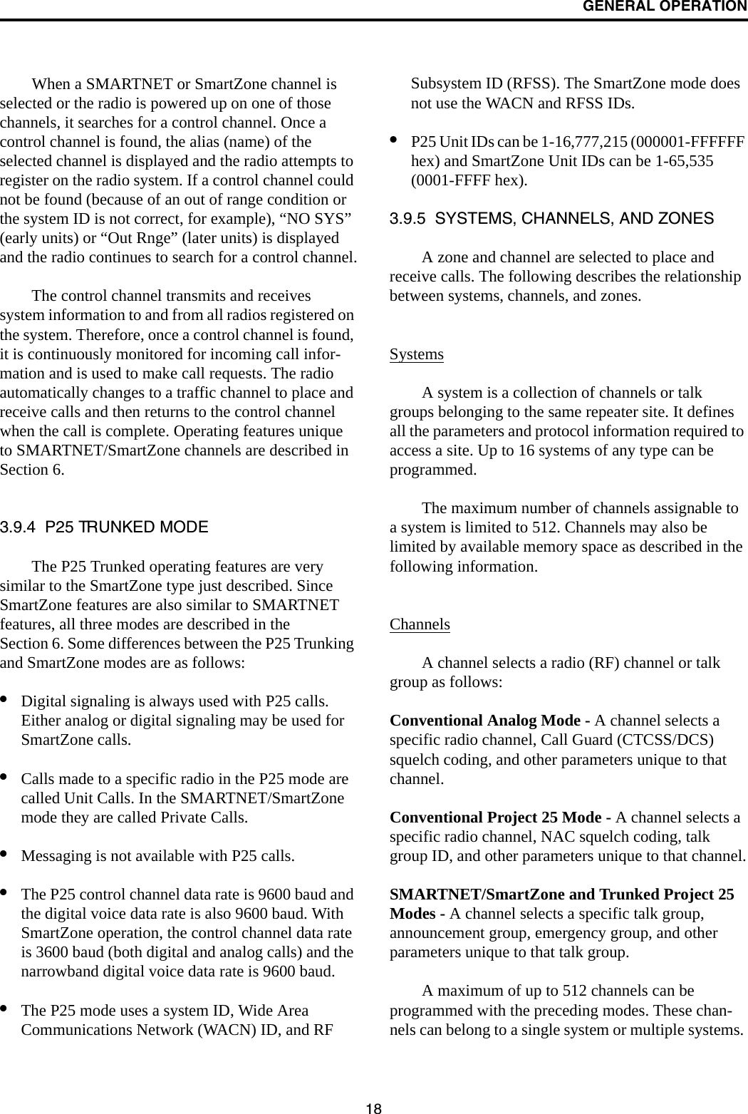 GENERAL OPERATION18When a SMARTNET or SmartZone channel is selected or the radio is powered up on one of those channels, it searches for a control channel. Once a control channel is found, the alias (name) of the selected channel is displayed and the radio attempts to register on the radio system. If a control channel could not be found (because of an out of range condition or the system ID is not correct, for example), “NO SYS” (early units) or “Out Rnge” (later units) is displayed and the radio continues to search for a control channel.The control channel transmits and receives system information to and from all radios registered on the system. Therefore, once a control channel is found, it is continuously monitored for incoming call infor-mation and is used to make call requests. The radio automatically changes to a traffic channel to place and receive calls and then returns to the control channel when the call is complete. Operating features unique to SMARTNET/SmartZone channels are described in Section 6.3.9.4  P25 TRUNKED MODEThe P25 Trunked operating features are very similar to the SmartZone type just described. Since SmartZone features are also similar to SMARTNET features, all three modes are described in the Section 6. Some differences between the P25 Trunking and SmartZone modes are as follows:•Digital signaling is always used with P25 calls. Either analog or digital signaling may be used for SmartZone calls.•Calls made to a specific radio in the P25 mode are called Unit Calls. In the SMARTNET/SmartZone mode they are called Private Calls. •Messaging is not available with P25 calls.•The P25 control channel data rate is 9600 baud and the digital voice data rate is also 9600 baud. With SmartZone operation, the control channel data rate is 3600 baud (both digital and analog calls) and the narrowband digital voice data rate is 9600 baud.•The P25 mode uses a system ID, Wide Area Communications Network (WACN) ID, and RF Subsystem ID (RFSS). The SmartZone mode does not use the WACN and RFSS IDs.•P25 Unit IDs can be 1-16,777,215 (000001-FFFFFF hex) and SmartZone Unit IDs can be 1-65,535 (0001-FFFF hex).3.9.5  SYSTEMS, CHANNELS, AND ZONESA zone and channel are selected to place and receive calls. The following describes the relationship between systems, channels, and zones.SystemsA system is a collection of channels or talk groups belonging to the same repeater site. It defines all the parameters and protocol information required to access a site. Up to 16 systems of any type can be programmed. The maximum number of channels assignable to a system is limited to 512. Channels may also be limited by available memory space as described in the following information.ChannelsA channel selects a radio (RF) channel or talk group as follows:Conventional Analog Mode - A channel selects a specific radio channel, Call Guard (CTCSS/DCS) squelch coding, and other parameters unique to that channel.Conventional Project 25 Mode - A channel selects a specific radio channel, NAC squelch coding, talk group ID, and other parameters unique to that channel.SMARTNET/SmartZone and Trunked Project 25 Modes - A channel selects a specific talk group, announcement group, emergency group, and other parameters unique to that talk group.A maximum of up to 512 channels can be programmed with the preceding modes. These chan-nels can belong to a single system or multiple systems. 