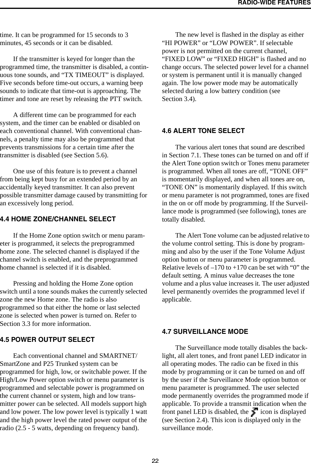 RADIO-WIDE FEATURES22time. It can be programmed for 15 seconds to 3 minutes, 45 seconds or it can be disabled. If the transmitter is keyed for longer than the programmed time, the transmitter is disabled, a contin-uous tone sounds, and “TX TIMEOUT” is displayed. Five seconds before time-out occurs, a warning beep sounds to indicate that time-out is approaching. The timer and tone are reset by releasing the PTT switch. A different time can be programmed for each system, and the timer can be enabled or disabled on each conventional channel. With conventional chan-nels, a penalty time may also be programmed that prevents transmissions for a certain time after the transmitter is disabled (see Section 5.6).One use of this feature is to prevent a channel from being kept busy for an extended period by an accidentally keyed transmitter. It can also prevent possible transmitter damage caused by transmitting for an excessively long period.4.4 HOME ZONE/CHANNEL SELECTIf the Home Zone option switch or menu param-eter is programmed, it selects the preprogrammed home zone. The selected channel is displayed if the channel switch is enabled, and the preprogrammed home channel is selected if it is disabled. Pressing and holding the Home Zone option switch until a tone sounds makes the currently selected zone the new Home zone. The radio is also programmed so that either the home or last selected zone is selected when power is turned on. Refer to Section 3.3 for more information.4.5 POWER OUTPUT SELECTEach conventional channel and SMARTNET/SmartZone and P25 Trunked system can be programmed for high, low, or switchable power. If the High/Low Power option switch or menu parameter is programmed and selectable power is programmed on the current channel or system, high and low trans-mitter power can be selected. All models support high and low power. The low power level is typically 1 watt and the high power level the rated power output of the radio (2.5 - 5 watts, depending on frequency band). The new level is flashed in the display as either “HI POWER” or “LOW POWER”. If selectable power is not permitted on the current channel, “FIXED LOW” or “FIXED HIGH” is flashed and no change occurs. The selected power level for a channel or system is permanent until it is manually changed again. The low power mode may be automatically selected during a low battery condition (see Section 3.4). 4.6 ALERT TONE SELECTThe various alert tones that sound are described in Section 7.1. These tones can be turned on and off if the Alert Tone option switch or Tones menu parameter is programmed. When all tones are off, “TONE OFF” is momentarily displayed, and when all tones are on, “TONE ON” is momentarily displayed. If this switch or menu parameter is not programmed, tones are fixed in the on or off mode by programming. If the Surveil-lance mode is programmed (see following), tones are totally disabled.The Alert Tone volume can be adjusted relative to the volume control setting. This is done by program-ming and also by the user if the Tone Volume Adjust option button or menu parameter is programmed. Relative levels of –170 to +170 can be set with “0” the default setting. A minus value decreases the tone volume and a plus value increases it. The user adjusted level permanently overrides the programmed level if applicable.4.7 SURVEILLANCE MODEThe Surveillance mode totally disables the back-light, all alert tones, and front panel LED indicator in all operating modes. The radio can be fixed in this mode by programming or it can be turned on and off by the user if the Surveillance Mode option button or menu parameter is programmed. The user selected mode permanently overrides the programmed mode if applicable. To provide a transmit indication when the front panel LED is disabled, the   icon is displayed (see Section 2.4). This icon is displayed only in the surveillance mode. 