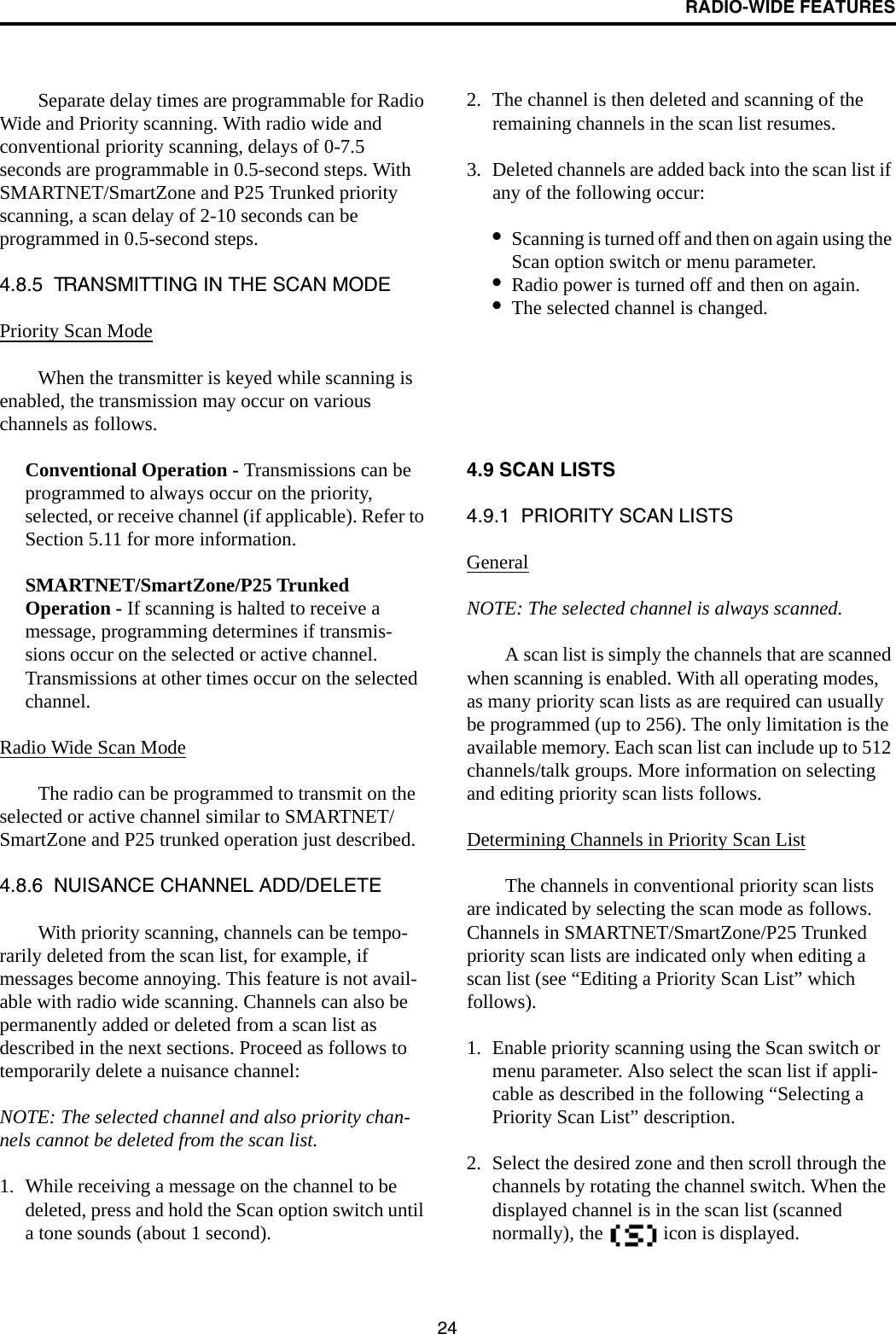 RADIO-WIDE FEATURES24Separate delay times are programmable for Radio Wide and Priority scanning. With radio wide and conventional priority scanning, delays of 0-7.5 seconds are programmable in 0.5-second steps. With SMARTNET/SmartZone and P25 Trunked priority scanning, a scan delay of 2-10 seconds can be programmed in 0.5-second steps. 4.8.5  TRANSMITTING IN THE SCAN MODEPriority Scan ModeWhen the transmitter is keyed while scanning is enabled, the transmission may occur on various channels as follows. Conventional Operation - Transmissions can be programmed to always occur on the priority, selected, or receive channel (if applicable). Refer to Section 5.11 for more information.SMARTNET/SmartZone/P25 Trunked Operation - If scanning is halted to receive a message, programming determines if transmis-sions occur on the selected or active channel. Transmissions at other times occur on the selected channel. Radio Wide Scan ModeThe radio can be programmed to transmit on the selected or active channel similar to SMARTNET/SmartZone and P25 trunked operation just described.4.8.6  NUISANCE CHANNEL ADD/DELETEWith priority scanning, channels can be tempo-rarily deleted from the scan list, for example, if messages become annoying. This feature is not avail-able with radio wide scanning. Channels can also be permanently added or deleted from a scan list as described in the next sections. Proceed as follows to temporarily delete a nuisance channel:NOTE: The selected channel and also priority chan-nels cannot be deleted from the scan list.1. While receiving a message on the channel to be deleted, press and hold the Scan option switch until a tone sounds (about 1 second).2. The channel is then deleted and scanning of the remaining channels in the scan list resumes.3. Deleted channels are added back into the scan list if any of the following occur:•Scanning is turned off and then on again using the Scan option switch or menu parameter.•Radio power is turned off and then on again.•The selected channel is changed.4.9 SCAN LISTS4.9.1  PRIORITY SCAN LISTSGeneralNOTE: The selected channel is always scanned.A scan list is simply the channels that are scanned when scanning is enabled. With all operating modes, as many priority scan lists as are required can usually be programmed (up to 256). The only limitation is the available memory. Each scan list can include up to 512 channels/talk groups. More information on selecting and editing priority scan lists follows. Determining Channels in Priority Scan ListThe channels in conventional priority scan lists are indicated by selecting the scan mode as follows. Channels in SMARTNET/SmartZone/P25 Trunked priority scan lists are indicated only when editing a scan list (see “Editing a Priority Scan List” which follows).1. Enable priority scanning using the Scan switch or menu parameter. Also select the scan list if appli-cable as described in the following “Selecting a Priority Scan List” description. 2. Select the desired zone and then scroll through the channels by rotating the channel switch. When the displayed channel is in the scan list (scanned normally), the   icon is displayed. 