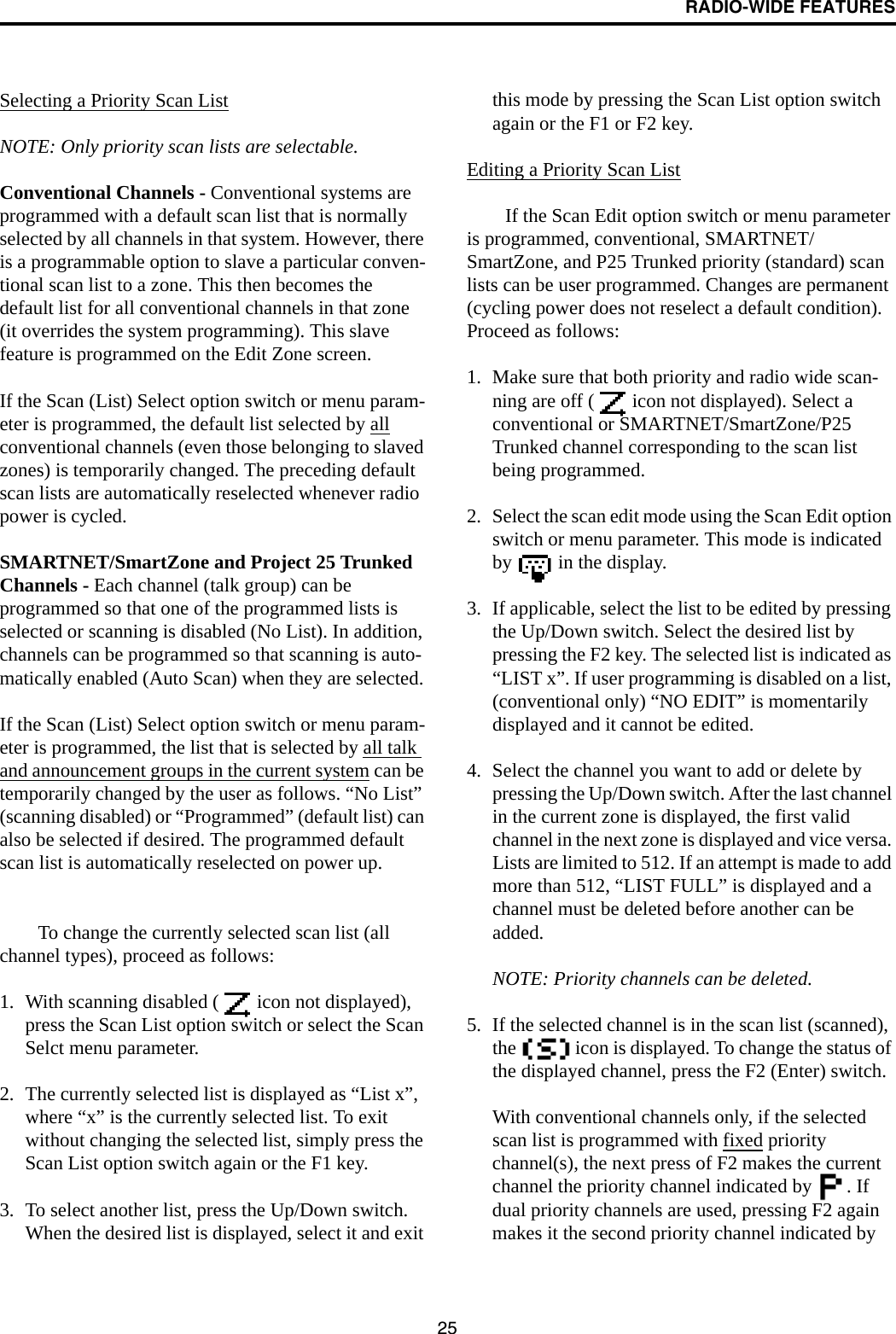 RADIO-WIDE FEATURES25Selecting a Priority Scan ListNOTE: Only priority scan lists are selectable.Conventional Channels - Conventional systems are programmed with a default scan list that is normally selected by all channels in that system. However, there is a programmable option to slave a particular conven-tional scan list to a zone. This then becomes the default list for all conventional channels in that zone (it overrides the system programming). This slave feature is programmed on the Edit Zone screen. If the Scan (List) Select option switch or menu param-eter is programmed, the default list selected by all conventional channels (even those belonging to slaved zones) is temporarily changed. The preceding default scan lists are automatically reselected whenever radio power is cycled.SMARTNET/SmartZone and Project 25 Trunked Channels - Each channel (talk group) can be programmed so that one of the programmed lists is selected or scanning is disabled (No List). In addition, channels can be programmed so that scanning is auto-matically enabled (Auto Scan) when they are selected. If the Scan (List) Select option switch or menu param-eter is programmed, the list that is selected by all talk and announcement groups in the current system can be temporarily changed by the user as follows. “No List” (scanning disabled) or “Programmed” (default list) can also be selected if desired. The programmed default scan list is automatically reselected on power up. To change the currently selected scan list (all channel types), proceed as follows: 1. With scanning disabled (  icon not displayed), press the Scan List option switch or select the Scan Selct menu parameter.2. The currently selected list is displayed as “List x”, where “x” is the currently selected list. To exit without changing the selected list, simply press the Scan List option switch again or the F1 key.3. To select another list, press the Up/Down switch. When the desired list is displayed, select it and exit this mode by pressing the Scan List option switch again or the F1 or F2 key.Editing a Priority Scan ListIf the Scan Edit option switch or menu parameter is programmed, conventional, SMARTNET/SmartZone, and P25 Trunked priority (standard) scan lists can be user programmed. Changes are permanent (cycling power does not reselect a default condition). Proceed as follows:1. Make sure that both priority and radio wide scan-ning are off (  icon not displayed). Select a conventional or SMARTNET/SmartZone/P25 Trunked channel corresponding to the scan list being programmed.2. Select the scan edit mode using the Scan Edit option switch or menu parameter. This mode is indicated by   in the display. 3. If applicable, select the list to be edited by pressing the Up/Down switch. Select the desired list by pressing the F2 key. The selected list is indicated as “LIST x”. If user programming is disabled on a list, (conventional only) “NO EDIT” is momentarily displayed and it cannot be edited.4. Select the channel you want to add or delete by pressing the Up/Down switch. After the last channel in the current zone is displayed, the first valid channel in the next zone is displayed and vice versa. Lists are limited to 512. If an attempt is made to add more than 512, “LIST FULL” is displayed and a channel must be deleted before another can be added. NOTE: Priority channels can be deleted.5. If the selected channel is in the scan list (scanned), the   icon is displayed. To change the status of the displayed channel, press the F2 (Enter) switch. With conventional channels only, if the selected scan list is programmed with fixed priority channel(s), the next press of F2 makes the current channel the priority channel indicated by  . If dual priority channels are used, pressing F2 again makes it the second priority channel indicated by 