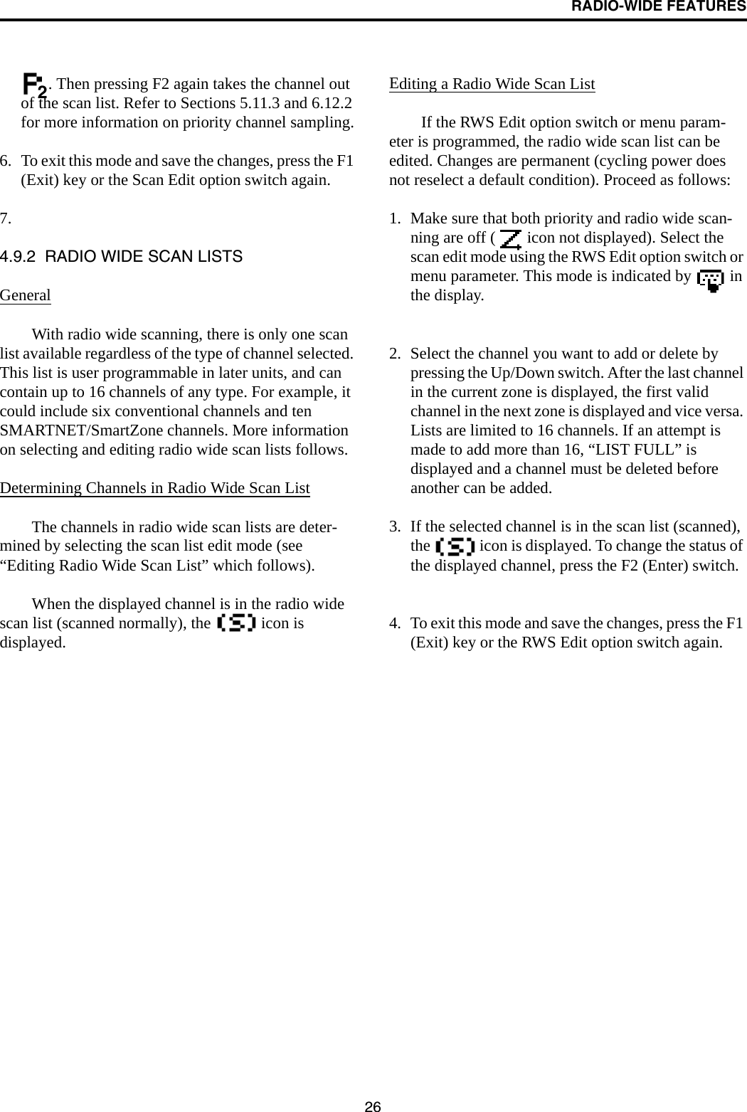 RADIO-WIDE FEATURES26. Then pressing F2 again takes the channel out of the scan list. Refer to Sections 5.11.3 and 6.12.2 for more information on priority channel sampling.6. To exit this mode and save the changes, press the F1 (Exit) key or the Scan Edit option switch again.7.4.9.2  RADIO WIDE SCAN LISTSGeneralWith radio wide scanning, there is only one scan list available regardless of the type of channel selected. This list is user programmable in later units, and can contain up to 16 channels of any type. For example, it could include six conventional channels and ten SMARTNET/SmartZone channels. More information on selecting and editing radio wide scan lists follows.Determining Channels in Radio Wide Scan ListThe channels in radio wide scan lists are deter-mined by selecting the scan list edit mode (see “Editing Radio Wide Scan List” which follows).When the displayed channel is in the radio wide scan list (scanned normally), the   icon is displayed. Editing a Radio Wide Scan ListIf the RWS Edit option switch or menu param-eter is programmed, the radio wide scan list can be edited. Changes are permanent (cycling power does not reselect a default condition). Proceed as follows:1. Make sure that both priority and radio wide scan-ning are off (  icon not displayed). Select the scan edit mode using the RWS Edit option switch or menu parameter. This mode is indicated by   in the display. 2. Select the channel you want to add or delete by pressing the Up/Down switch. After the last channel in the current zone is displayed, the first valid channel in the next zone is displayed and vice versa. Lists are limited to 16 channels. If an attempt is made to add more than 16, “LIST FULL” is displayed and a channel must be deleted before another can be added. 3. If the selected channel is in the scan list (scanned), the   icon is displayed. To change the status of the displayed channel, press the F2 (Enter) switch.4. To exit this mode and save the changes, press the F1 (Exit) key or the RWS Edit option switch again.2