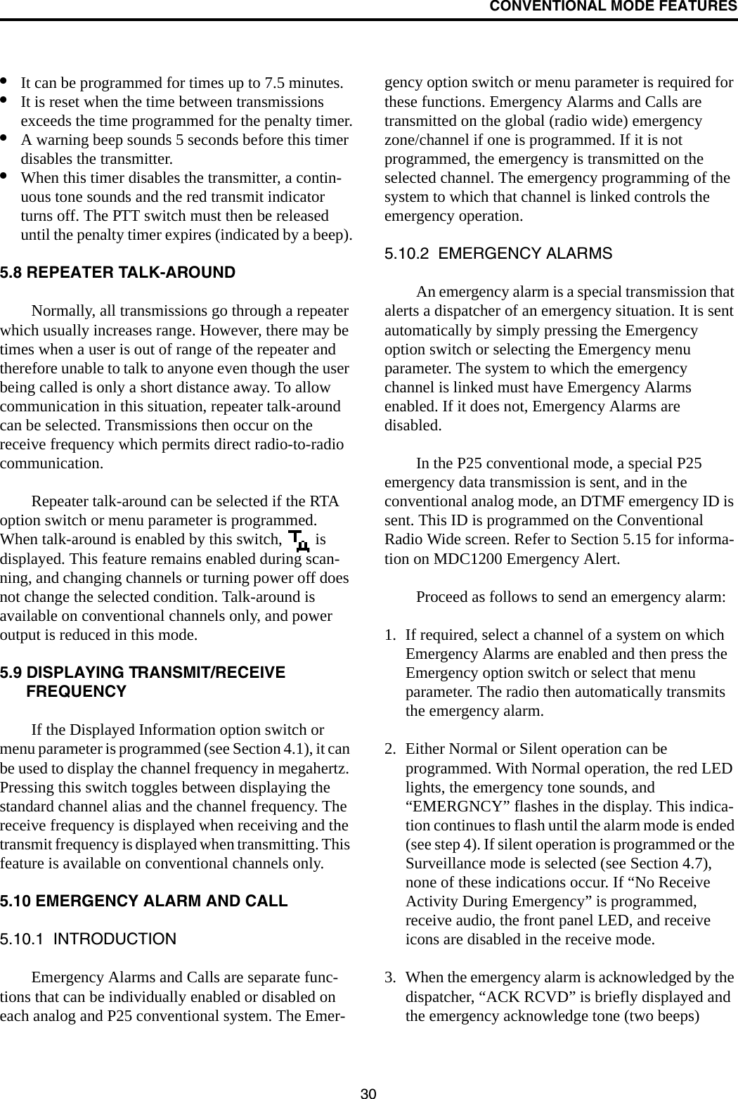 CONVENTIONAL MODE FEATURES30•It can be programmed for times up to 7.5 minutes.•It is reset when the time between transmissions exceeds the time programmed for the penalty timer.•A warning beep sounds 5 seconds before this timer disables the transmitter.•When this timer disables the transmitter, a contin-uous tone sounds and the red transmit indicator turns off. The PTT switch must then be released until the penalty timer expires (indicated by a beep).5.8 REPEATER TALK-AROUNDNormally, all transmissions go through a repeater which usually increases range. However, there may be times when a user is out of range of the repeater and therefore unable to talk to anyone even though the user being called is only a short distance away. To allow communication in this situation, repeater talk-around can be selected. Transmissions then occur on the receive frequency which permits direct radio-to-radio communication.Repeater talk-around can be selected if the RTA option switch or menu parameter is programmed. When talk-around is enabled by this switch,   is displayed. This feature remains enabled during scan-ning, and changing channels or turning power off does not change the selected condition. Talk-around is available on conventional channels only, and power output is reduced in this mode.5.9 DISPLAYING TRANSMIT/RECEIVE FREQUENCYIf the Displayed Information option switch or menu parameter is programmed (see Section 4.1), it can be used to display the channel frequency in megahertz. Pressing this switch toggles between displaying the standard channel alias and the channel frequency. The receive frequency is displayed when receiving and the transmit frequency is displayed when transmitting. This feature is available on conventional channels only.5.10 EMERGENCY ALARM AND CALL5.10.1  INTRODUCTIONEmergency Alarms and Calls are separate func-tions that can be individually enabled or disabled on each analog and P25 conventional system. The Emer-gency option switch or menu parameter is required for these functions. Emergency Alarms and Calls are transmitted on the global (radio wide) emergency zone/channel if one is programmed. If it is not programmed, the emergency is transmitted on the selected channel. The emergency programming of the system to which that channel is linked controls the emergency operation.5.10.2  EMERGENCY ALARMSAn emergency alarm is a special transmission that alerts a dispatcher of an emergency situation. It is sent automatically by simply pressing the Emergency option switch or selecting the Emergency menu parameter. The system to which the emergency channel is linked must have Emergency Alarms enabled. If it does not, Emergency Alarms are disabled. In the P25 conventional mode, a special P25 emergency data transmission is sent, and in the conventional analog mode, an DTMF emergency ID is sent. This ID is programmed on the Conventional Radio Wide screen. Refer to Section 5.15 for informa-tion on MDC1200 Emergency Alert.Proceed as follows to send an emergency alarm: 1. If required, select a channel of a system on which Emergency Alarms are enabled and then press the Emergency option switch or select that menu parameter. The radio then automatically transmits the emergency alarm.2. Either Normal or Silent operation can be programmed. With Normal operation, the red LED lights, the emergency tone sounds, and “EMERGNCY” flashes in the display. This indica-tion continues to flash until the alarm mode is ended (see step 4). If silent operation is programmed or the Surveillance mode is selected (see Section 4.7), none of these indications occur. If “No Receive Activity During Emergency” is programmed, receive audio, the front panel LED, and receive icons are disabled in the receive mode.3. When the emergency alarm is acknowledged by the dispatcher, “ACK RCVD” is briefly displayed and the emergency acknowledge tone (two beeps) 