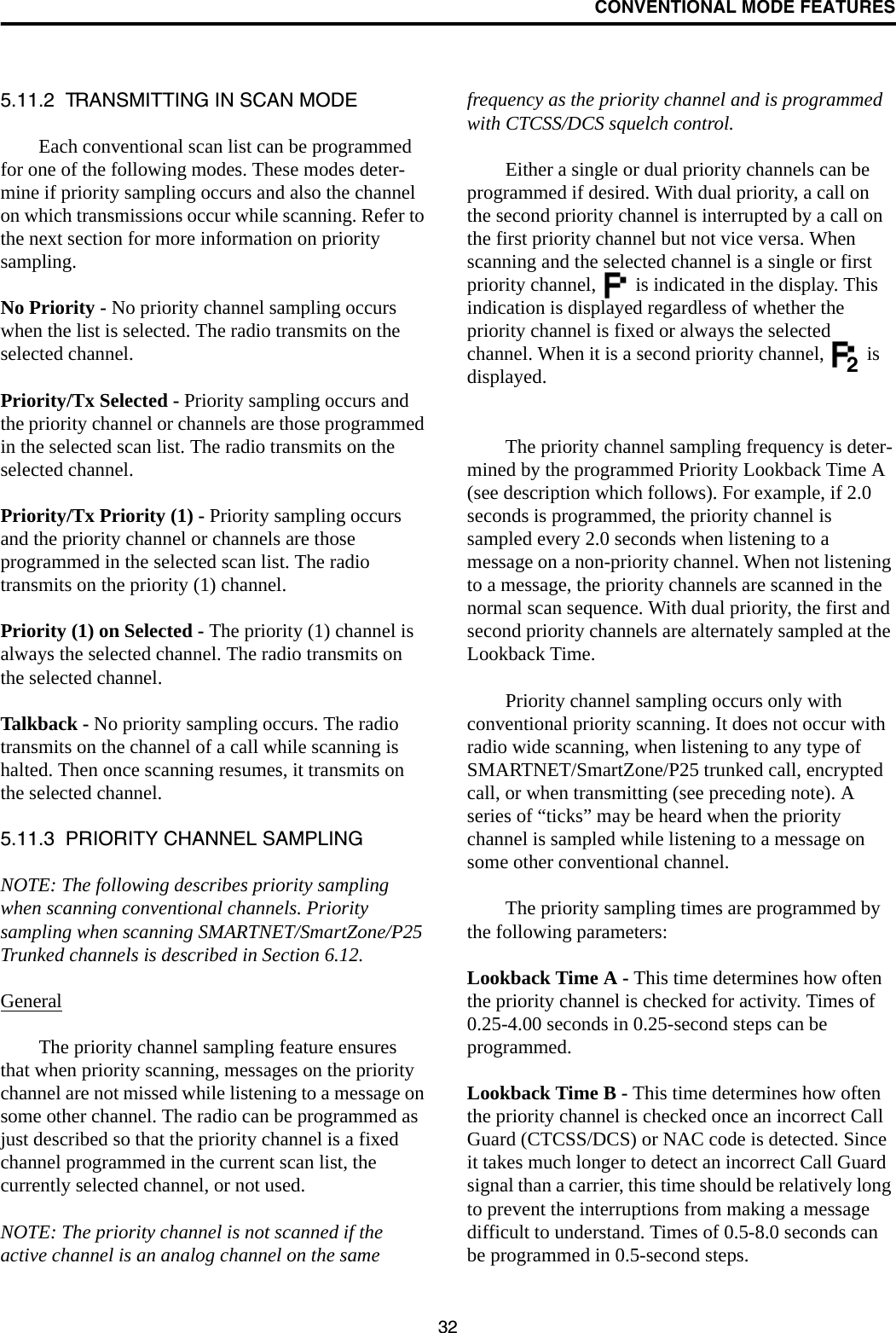 CONVENTIONAL MODE FEATURES325.11.2  TRANSMITTING IN SCAN MODEEach conventional scan list can be programmed for one of the following modes. These modes deter-mine if priority sampling occurs and also the channel on which transmissions occur while scanning. Refer to the next section for more information on priority sampling.No Priority - No priority channel sampling occurs when the list is selected. The radio transmits on the selected channel.Priority/Tx Selected - Priority sampling occurs and the priority channel or channels are those programmed in the selected scan list. The radio transmits on the selected channel.Priority/Tx Priority (1) - Priority sampling occurs and the priority channel or channels are those programmed in the selected scan list. The radio transmits on the priority (1) channel.Priority (1) on Selected - The priority (1) channel is always the selected channel. The radio transmits on the selected channel. Talkback - No priority sampling occurs. The radio transmits on the channel of a call while scanning is halted. Then once scanning resumes, it transmits on the selected channel.5.11.3  PRIORITY CHANNEL SAMPLINGNOTE: The following describes priority sampling when scanning conventional channels. Priority sampling when scanning SMARTNET/SmartZone/P25 Trunked channels is described in Section 6.12.GeneralThe priority channel sampling feature ensures that when priority scanning, messages on the priority channel are not missed while listening to a message on some other channel. The radio can be programmed as just described so that the priority channel is a fixed channel programmed in the current scan list, the currently selected channel, or not used.NOTE: The priority channel is not scanned if the active channel is an analog channel on the same frequency as the priority channel and is programmed with CTCSS/DCS squelch control.Either a single or dual priority channels can be programmed if desired. With dual priority, a call on the second priority channel is interrupted by a call on the first priority channel but not vice versa. When scanning and the selected channel is a single or first priority channel,   is indicated in the display. This indication is displayed regardless of whether the priority channel is fixed or always the selected channel. When it is a second priority channel,   is displayed.The priority channel sampling frequency is deter-mined by the programmed Priority Lookback Time A (see description which follows). For example, if 2.0 seconds is programmed, the priority channel is sampled every 2.0 seconds when listening to a message on a non-priority channel. When not listening to a message, the priority channels are scanned in the normal scan sequence. With dual priority, the first and second priority channels are alternately sampled at the Lookback Time.Priority channel sampling occurs only with conventional priority scanning. It does not occur with radio wide scanning, when listening to any type of SMARTNET/SmartZone/P25 trunked call, encrypted call, or when transmitting (see preceding note). A series of “ticks” may be heard when the priority channel is sampled while listening to a message on some other conventional channel. The priority sampling times are programmed by the following parameters:Lookback Time A - This time determines how often the priority channel is checked for activity. Times of 0.25-4.00 seconds in 0.25-second steps can be programmed.Lookback Time B - This time determines how often the priority channel is checked once an incorrect Call Guard (CTCSS/DCS) or NAC code is detected. Since it takes much longer to detect an incorrect Call Guard signal than a carrier, this time should be relatively long to prevent the interruptions from making a message difficult to understand. Times of 0.5-8.0 seconds can be programmed in 0.5-second steps.2