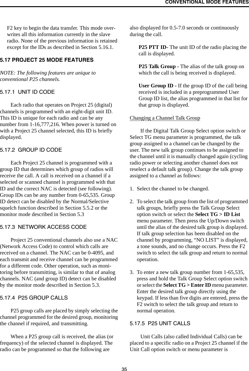 CONVENTIONAL MODE FEATURES35F2 key to begin the data transfer. This mode over-writes all this information currently in the slave radio. None of the previous information is retained except for the IDs as described in Section 5.16.1.5.17 PROJECT 25 MODE FEATURESNOTE: The following features are unique to conventional P25 channels.5.17.1  UNIT ID CODEEach radio that operates on Project 25 (digital) channels is programmed with an eight-digit unit ID. This ID is unique for each radio and can be any number from 1-16,777,216. When power is turned on with a Project 25 channel selected, this ID is briefly displayed.5.17.2  GROUP ID CODEEach Project 25 channel is programmed with a group ID that determines which group of radios will receive the call. A call is received on a channel if a selected or scanned channel is programmed with that ID and the correct NAC is detected (see following). Group IDs can be any number from 0-65,535. Group ID detect can be disabled by the Normal/Selective squelch function described in Section 5.5.2 or the monitor mode described in Section 5.35.17.3  NETWORK ACCESS CODEProject 25 conventional channels also use a NAC (Network Access Code) to control which calls are received on a channel. The NAC can be 0-4095, and each transmit and receive channel can be programmed for a different code. Other operation, such as moni-toring before transmitting, is similar to that of analog channels. NAC (and group ID) detect can be disabled by the monitor mode described in Section 5.3.5.17.4  P25 GROUP CALLSP25 group calls are placed by simply selecting the channel programmed for the desired group, monitoring the channel if required, and transmitting. When a P25 group call is received, the alias (or frequency) of the selected channel is displayed. The radio can be programmed so that the following are also displayed for 0.5-7.0 seconds or continuously during the call. P25 PTT ID- The unit ID of the radio placing the call is displayed.P25 Talk Group - The alias of the talk group on which the call is being received is displayed.User Group ID - If the group ID of the call being received is included in a preprogrammed User Group ID list, the alias programmed in that list for that group is displayed. Changing a Channel Talk GroupIf the Digital Talk Group Select option switch or Select TG menu parameter is programmed, the talk group assigned to a channel can be changed by the user. The new talk group continues to be assigned to the channel until it is manually changed again (cycling radio power or selecting another channel does not reselect a default talk group). Change the talk group assigned to a channel as follows:1. Select the channel to be changed.2. To select the talk group from the list of programmed talk groups, briefly press the Talk Group Select option switch or select the Select TG &gt; ID List menu parameter. Then press the Up/Down switch until the alias of the desired talk group is displayed. If talk group selection has been disabled on the channel by programming, “NO LIST” is displayed, a tone sounds, and no change occurs. Press the F2 switch to select the talk group and return to normal operation.3. To enter a new talk group number from 1-65,535, press and hold the Talk Group Select option switch or select the Select TG &gt; Enter ID menu parameter. Enter the desired talk group directly using the keypad. If less than five digits are entered, press the F2 switch to select the talk group and return to normal operation.5.17.5  P25 UNIT CALLSUnit Calls (also called Individual Calls) can be placed to a specific radio on a Project 25 channel if the Unit Call option switch or menu parameter is 