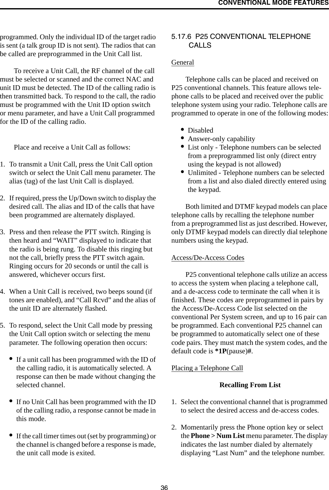 CONVENTIONAL MODE FEATURES36programmed. Only the individual ID of the target radio is sent (a talk group ID is not sent). The radios that can be called are preprogrammed in the Unit Call list. To receive a Unit Call, the RF channel of the call must be selected or scanned and the correct NAC and unit ID must be detected. The ID of the calling radio is then transmitted back. To respond to the call, the radio must be programmed with the Unit ID option switch or menu parameter, and have a Unit Call programmed for the ID of the calling radio.Place and receive a Unit Call as follows:1. To transmit a Unit Call, press the Unit Call option switch or select the Unit Call menu parameter. The alias (tag) of the last Unit Call is displayed.2. If required, press the Up/Down switch to display the desired call. The alias and ID of the calls that have been programmed are alternately displayed.3. Press and then release the PTT switch. Ringing is then heard and “WAIT” displayed to indicate that the radio is being rung. To disable this ringing but not the call, briefly press the PTT switch again. Ringing occurs for 20 seconds or until the call is answered, whichever occurs first.4. When a Unit Call is received, two beeps sound (if tones are enabled), and “Call Rcvd” and the alias of the unit ID are alternately flashed. 5. To respond, select the Unit Call mode by pressing the Unit Call option switch or selecting the menu parameter. The following operation then occurs:•If a unit call has been programmed with the ID of the calling radio, it is automatically selected. A response can then be made without changing the selected channel.•If no Unit Call has been programmed with the ID of the calling radio, a response cannot be made in this mode.•If the call timer times out (set by programming) or the channel is changed before a response is made, the unit call mode is exited. 5.17.6  P25 CONVENTIONAL TELEPHONE CALLS GeneralTelephone calls can be placed and received on P25 conventional channels. This feature allows tele-phone calls to be placed and received over the public telephone system using your radio. Telephone calls are programmed to operate in one of the following modes:•Disabled•Answer-only capability•List only - Telephone numbers can be selected from a preprogrammed list only (direct entry using the keypad is not allowed)•Unlimited - Telephone numbers can be selected from a list and also dialed directly entered using the keypad.Both limited and DTMF keypad models can place telephone calls by recalling the telephone number from a preprogrammed list as just described. However, only DTMF keypad models can directly dial telephone numbers using the keypad.Access/De-Access CodesP25 conventional telephone calls utilize an access to access the system when placing a telephone call, and a de-access code to terminate the call when it is finished. These codes are preprogrammed in pairs by the Access/De-Access Code list selected on the conventional Per System screen, and up to 16 pair can be programmed. Each conventional P25 channel can be programmed to automatically select one of these code pairs. They must match the system codes, and the default code is *1P(pause)#. Placing a Telephone CallRecalling From List1. Select the conventional channel that is programmed to select the desired access and de-access codes.2. Momentarily press the Phone option key or select the Phone &gt; Num List menu parameter. The display indicates the last number dialed by alternately displaying “Last Num” and the telephone number. 