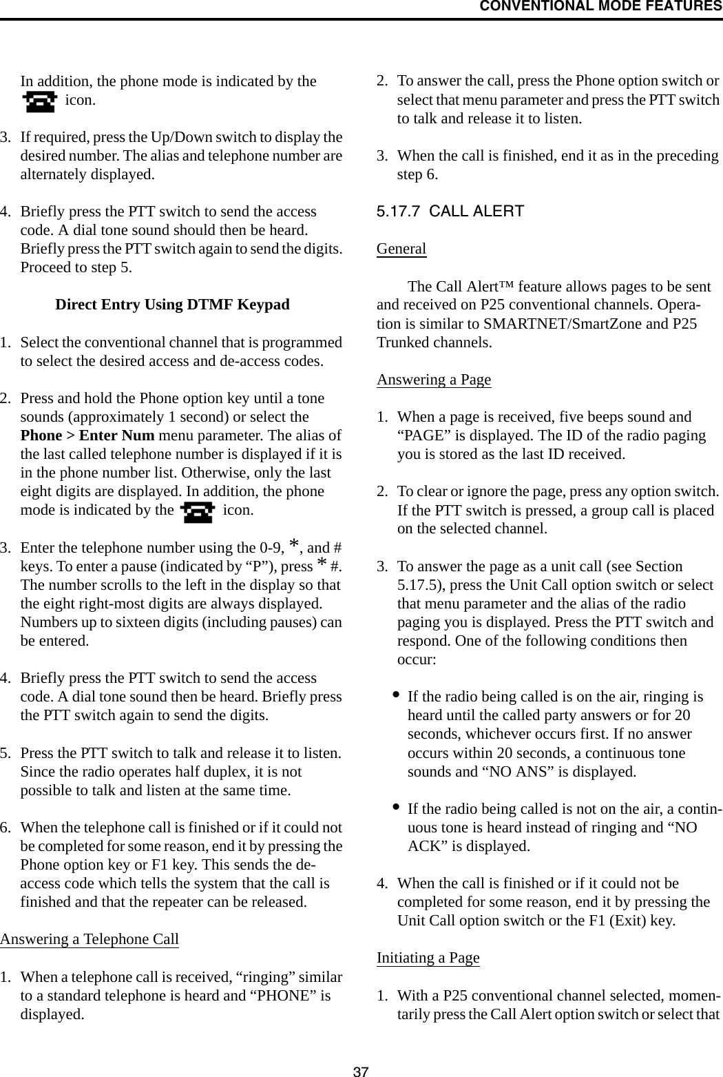 CONVENTIONAL MODE FEATURES37In addition, the phone mode is indicated by the  icon.3. If required, press the Up/Down switch to display the desired number. The alias and telephone number are alternately displayed. 4. Briefly press the PTT switch to send the access code. A dial tone sound should then be heard. Briefly press the PTT switch again to send the digits. Proceed to step 5.Direct Entry Using DTMF Keypad1. Select the conventional channel that is programmed to select the desired access and de-access codes.2. Press and hold the Phone option key until a tone sounds (approximately 1 second) or select the Phone &gt; Enter Num menu parameter. The alias of the last called telephone number is displayed if it is in the phone number list. Otherwise, only the last eight digits are displayed. In addition, the phone mode is indicated by the   icon.3. Enter the telephone number using the 0-9, *, and # keys. To enter a pause (indicated by “P”), press * #. The number scrolls to the left in the display so that the eight right-most digits are always displayed. Numbers up to sixteen digits (including pauses) can be entered. 4. Briefly press the PTT switch to send the access code. A dial tone sound then be heard. Briefly press the PTT switch again to send the digits. 5. Press the PTT switch to talk and release it to listen. Since the radio operates half duplex, it is not possible to talk and listen at the same time.6. When the telephone call is finished or if it could not be completed for some reason, end it by pressing the Phone option key or F1 key. This sends the de-access code which tells the system that the call is finished and that the repeater can be released. Answering a Telephone Call1. When a telephone call is received, “ringing” similar to a standard telephone is heard and “PHONE” is displayed.2. To answer the call, press the Phone option switch or select that menu parameter and press the PTT switch to talk and release it to listen. 3. When the call is finished, end it as in the preceding step 6. 5.17.7  CALL ALERTGeneralThe Call Alert™ feature allows pages to be sent and received on P25 conventional channels. Opera-tion is similar to SMARTNET/SmartZone and P25 Trunked channels.Answering a Page1. When a page is received, five beeps sound and “PAGE” is displayed. The ID of the radio paging you is stored as the last ID received.2. To clear or ignore the page, press any option switch. If the PTT switch is pressed, a group call is placed on the selected channel.3. To answer the page as a unit call (see Section 5.17.5), press the Unit Call option switch or select that menu parameter and the alias of the radio paging you is displayed. Press the PTT switch and respond. One of the following conditions then occur:•If the radio being called is on the air, ringing is heard until the called party answers or for 20 seconds, whichever occurs first. If no answer occurs within 20 seconds, a continuous tone sounds and “NO ANS” is displayed.•If the radio being called is not on the air, a contin-uous tone is heard instead of ringing and “NO ACK” is displayed.4. When the call is finished or if it could not be completed for some reason, end it by pressing the Unit Call option switch or the F1 (Exit) key. Initiating a Page1. With a P25 conventional channel selected, momen-tarily press the Call Alert option switch or select that 