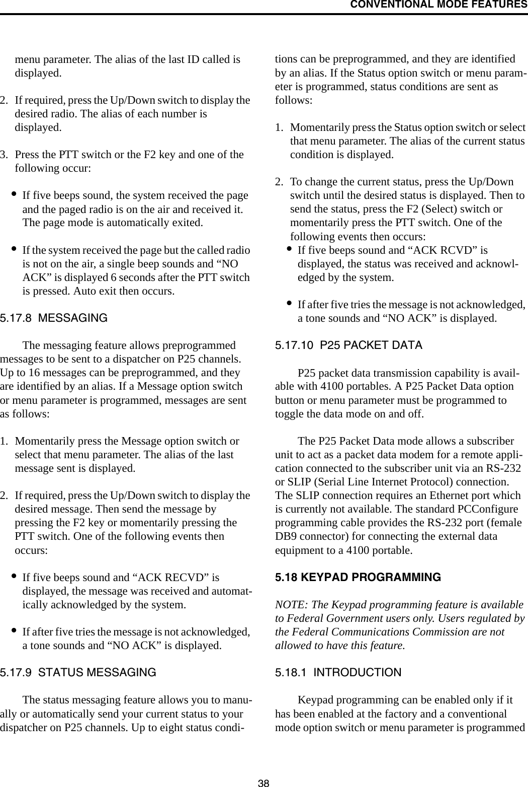 CONVENTIONAL MODE FEATURES38menu parameter. The alias of the last ID called is displayed.2. If required, press the Up/Down switch to display the desired radio. The alias of each number is displayed. 3. Press the PTT switch or the F2 key and one of the following occur:•If five beeps sound, the system received the page and the paged radio is on the air and received it. The page mode is automatically exited.•If the system received the page but the called radio is not on the air, a single beep sounds and “NO ACK” is displayed 6 seconds after the PTT switch is pressed. Auto exit then occurs.5.17.8  MESSAGINGThe messaging feature allows preprogrammed messages to be sent to a dispatcher on P25 channels. Up to 16 messages can be preprogrammed, and they are identified by an alias. If a Message option switch or menu parameter is programmed, messages are sent as follows:1. Momentarily press the Message option switch or select that menu parameter. The alias of the last message sent is displayed.2. If required, press the Up/Down switch to display the desired message. Then send the message by pressing the F2 key or momentarily pressing the PTT switch. One of the following events then occurs:•If five beeps sound and “ACK RECVD” is displayed, the message was received and automat-ically acknowledged by the system.•If after five tries the message is not acknowledged, a tone sounds and “NO ACK” is displayed. 5.17.9  STATUS MESSAGINGThe status messaging feature allows you to manu-ally or automatically send your current status to your dispatcher on P25 channels. Up to eight status condi-tions can be preprogrammed, and they are identified by an alias. If the Status option switch or menu param-eter is programmed, status conditions are sent as follows:1. Momentarily press the Status option switch or select that menu parameter. The alias of the current status condition is displayed.2. To change the current status, press the Up/Down switch until the desired status is displayed. Then to send the status, press the F2 (Select) switch or momentarily press the PTT switch. One of the following events then occurs:•If five beeps sound and “ACK RCVD” is displayed, the status was received and acknowl-edged by the system.•If after five tries the message is not acknowledged, a tone sounds and “NO ACK” is displayed. 5.17.10  P25 PACKET DATAP25 packet data transmission capability is avail-able with 4100 portables. A P25 Packet Data option button or menu parameter must be programmed to toggle the data mode on and off. The P25 Packet Data mode allows a subscriber unit to act as a packet data modem for a remote appli-cation connected to the subscriber unit via an RS-232 or SLIP (Serial Line Internet Protocol) connection. The SLIP connection requires an Ethernet port which is currently not available. The standard PCConfigure programming cable provides the RS-232 port (female DB9 connector) for connecting the external data equipment to a 4100 portable.5.18 KEYPAD PROGRAMMINGNOTE: The Keypad programming feature is available to Federal Government users only. Users regulated by the Federal Communications Commission are not allowed to have this feature. 5.18.1  INTRODUCTIONKeypad programming can be enabled only if it has been enabled at the factory and a conventional mode option switch or menu parameter is programmed 