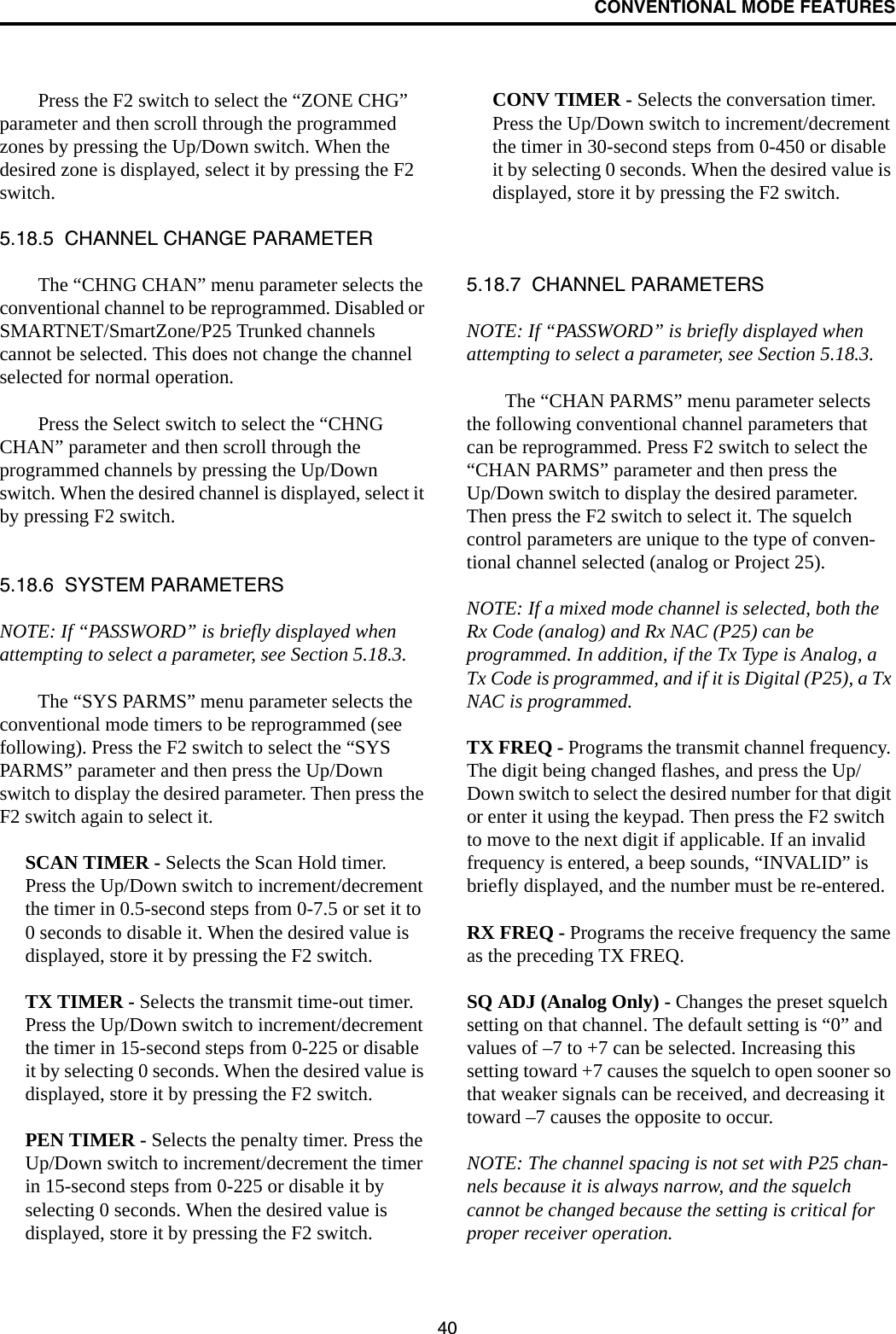 CONVENTIONAL MODE FEATURES40Press the F2 switch to select the “ZONE CHG” parameter and then scroll through the programmed zones by pressing the Up/Down switch. When the desired zone is displayed, select it by pressing the F2 switch.5.18.5  CHANNEL CHANGE PARAMETERThe “CHNG CHAN” menu parameter selects the conventional channel to be reprogrammed. Disabled or SMARTNET/SmartZone/P25 Trunked channels cannot be selected. This does not change the channel selected for normal operation. Press the Select switch to select the “CHNG CHAN” parameter and then scroll through the programmed channels by pressing the Up/Down switch. When the desired channel is displayed, select it by pressing F2 switch.5.18.6  SYSTEM PARAMETERSNOTE: If “PASSWORD” is briefly displayed when attempting to select a parameter, see Section 5.18.3.The “SYS PARMS” menu parameter selects the conventional mode timers to be reprogrammed (see following). Press the F2 switch to select the “SYS PARMS” parameter and then press the Up/Down switch to display the desired parameter. Then press the F2 switch again to select it.SCAN TIMER - Selects the Scan Hold timer. Press the Up/Down switch to increment/decrement the timer in 0.5-second steps from 0-7.5 or set it to 0 seconds to disable it. When the desired value is displayed, store it by pressing the F2 switch.TX TIMER - Selects the transmit time-out timer. Press the Up/Down switch to increment/decrement the timer in 15-second steps from 0-225 or disable it by selecting 0 seconds. When the desired value is displayed, store it by pressing the F2 switch.PEN TIMER - Selects the penalty timer. Press the Up/Down switch to increment/decrement the timer in 15-second steps from 0-225 or disable it by selecting 0 seconds. When the desired value is displayed, store it by pressing the F2 switch.CONV TIMER - Selects the conversation timer. Press the Up/Down switch to increment/decrement the timer in 30-second steps from 0-450 or disable it by selecting 0 seconds. When the desired value is displayed, store it by pressing the F2 switch.5.18.7  CHANNEL PARAMETERSNOTE: If “PASSWORD” is briefly displayed when attempting to select a parameter, see Section 5.18.3.The “CHAN PARMS” menu parameter selects the following conventional channel parameters that can be reprogrammed. Press F2 switch to select the “CHAN PARMS” parameter and then press the Up/Down switch to display the desired parameter. Then press the F2 switch to select it. The squelch control parameters are unique to the type of conven-tional channel selected (analog or Project 25). NOTE: If a mixed mode channel is selected, both the Rx Code (analog) and Rx NAC (P25) can be programmed. In addition, if the Tx Type is Analog, a Tx Code is programmed, and if it is Digital (P25), a Tx NAC is programmed.TX FREQ - Programs the transmit channel frequency. The digit being changed flashes, and press the Up/Down switch to select the desired number for that digit or enter it using the keypad. Then press the F2 switch to move to the next digit if applicable. If an invalid frequency is entered, a beep sounds, “INVALID” is briefly displayed, and the number must be re-entered. RX FREQ - Programs the receive frequency the same as the preceding TX FREQ.SQ ADJ (Analog Only) - Changes the preset squelch setting on that channel. The default setting is “0” and values of –7 to +7 can be selected. Increasing this setting toward +7 causes the squelch to open sooner so that weaker signals can be received, and decreasing it toward –7 causes the opposite to occur.NOTE: The channel spacing is not set with P25 chan-nels because it is always narrow, and the squelch cannot be changed because the setting is critical for proper receiver operation.