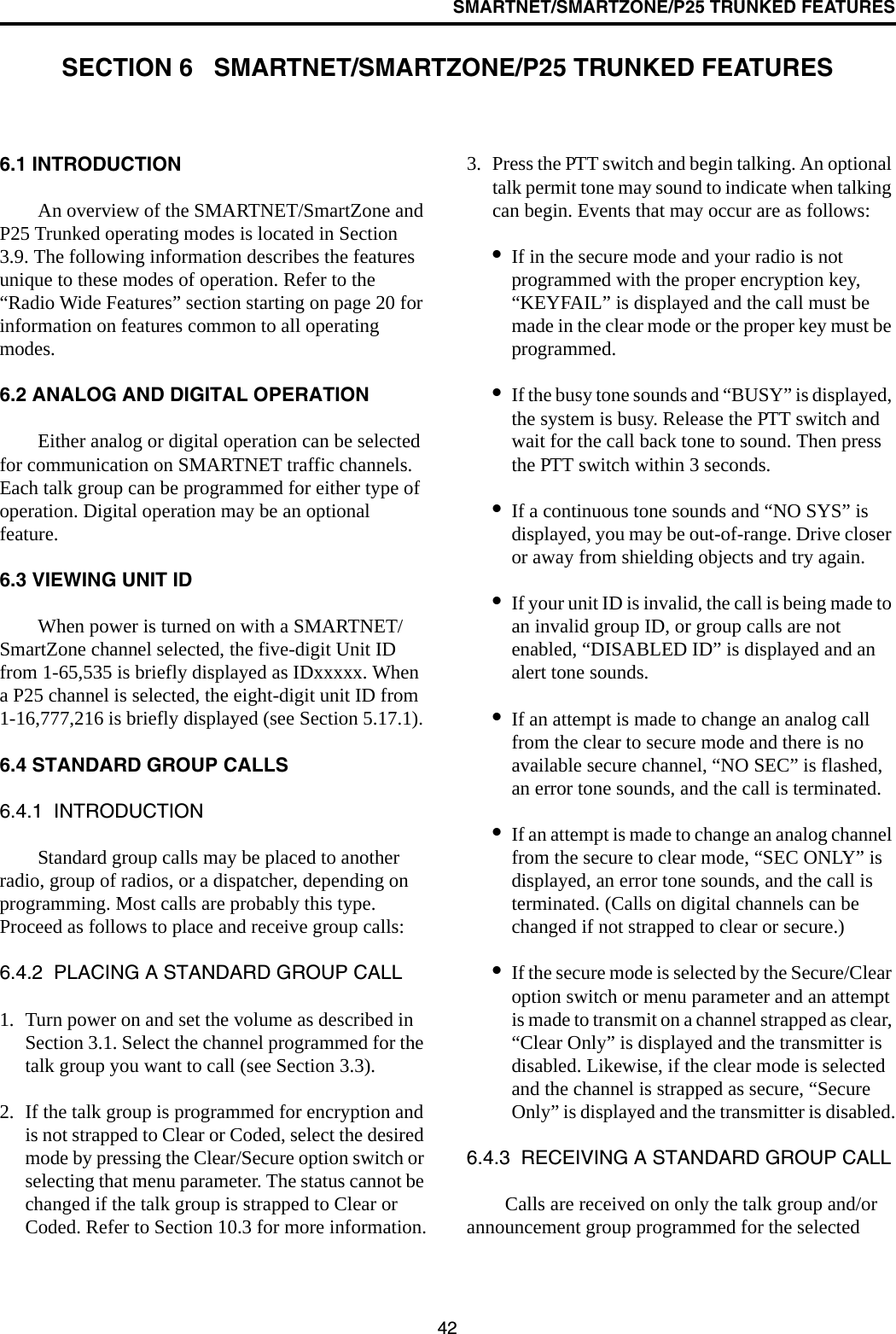 42SMARTNET/SMARTZONE/P25 TRUNKED FEATURESSECTION 6   SMARTNET/SMARTZONE/P25 TRUNKED FEATURES6.1 INTRODUCTIONAn overview of the SMARTNET/SmartZone and P25 Trunked operating modes is located in Section 3.9. The following information describes the features unique to these modes of operation. Refer to the “Radio Wide Features” section starting on page 20 for information on features common to all operating modes.6.2 ANALOG AND DIGITAL OPERATIONEither analog or digital operation can be selected for communication on SMARTNET traffic channels. Each talk group can be programmed for either type of operation. Digital operation may be an optional feature.6.3 VIEWING UNIT IDWhen power is turned on with a SMARTNET/SmartZone channel selected, the five-digit Unit ID from 1-65,535 is briefly displayed as IDxxxxx. When a P25 channel is selected, the eight-digit unit ID from 1-16,777,216 is briefly displayed (see Section 5.17.1).6.4 STANDARD GROUP CALLS6.4.1  INTRODUCTIONStandard group calls may be placed to another radio, group of radios, or a dispatcher, depending on programming. Most calls are probably this type. Proceed as follows to place and receive group calls: 6.4.2  PLACING A STANDARD GROUP CALL1. Turn power on and set the volume as described in Section 3.1. Select the channel programmed for the talk group you want to call (see Section 3.3). 2. If the talk group is programmed for encryption and is not strapped to Clear or Coded, select the desired mode by pressing the Clear/Secure option switch or selecting that menu parameter. The status cannot be changed if the talk group is strapped to Clear or Coded. Refer to Section 10.3 for more information.3. Press the PTT switch and begin talking. An optional talk permit tone may sound to indicate when talking can begin. Events that may occur are as follows:•If in the secure mode and your radio is not programmed with the proper encryption key, “KEYFAIL” is displayed and the call must be made in the clear mode or the proper key must be programmed.•If the busy tone sounds and “BUSY” is displayed, the system is busy. Release the PTT switch and wait for the call back tone to sound. Then press the PTT switch within 3 seconds.•If a continuous tone sounds and “NO SYS” is displayed, you may be out-of-range. Drive closer or away from shielding objects and try again.•If your unit ID is invalid, the call is being made to an invalid group ID, or group calls are not enabled, “DISABLED ID” is displayed and an alert tone sounds.•If an attempt is made to change an analog call from the clear to secure mode and there is no available secure channel, “NO SEC” is flashed, an error tone sounds, and the call is terminated.•If an attempt is made to change an analog channel from the secure to clear mode, “SEC ONLY” is displayed, an error tone sounds, and the call is terminated. (Calls on digital channels can be changed if not strapped to clear or secure.)•If the secure mode is selected by the Secure/Clear option switch or menu parameter and an attempt is made to transmit on a channel strapped as clear, “Clear Only” is displayed and the transmitter is disabled. Likewise, if the clear mode is selected and the channel is strapped as secure, “Secure Only” is displayed and the transmitter is disabled.6.4.3  RECEIVING A STANDARD GROUP CALLCalls are received on only the talk group and/or announcement group programmed for the selected 