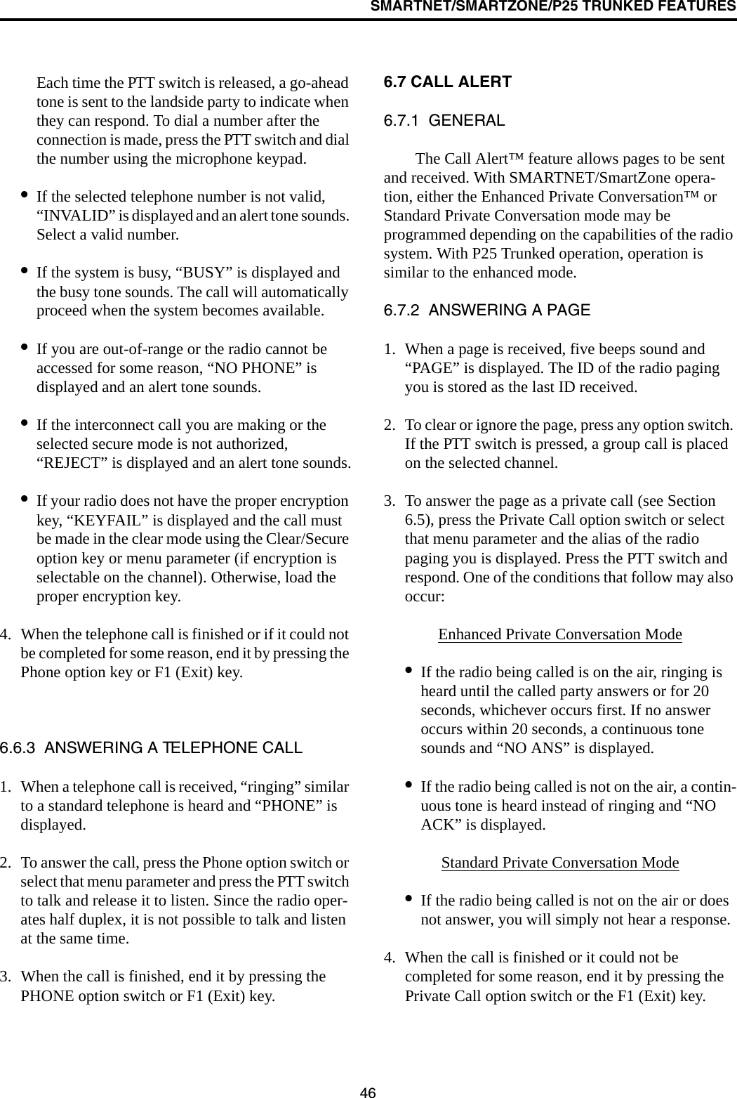 SMARTNET/SMARTZONE/P25 TRUNKED FEATURES46Each time the PTT switch is released, a go-ahead tone is sent to the landside party to indicate when they can respond. To dial a number after the connection is made, press the PTT switch and dial the number using the microphone keypad.•If the selected telephone number is not valid, “INVALID” is displayed and an alert tone sounds. Select a valid number.•If the system is busy, “BUSY” is displayed and the busy tone sounds. The call will automatically proceed when the system becomes available.•If you are out-of-range or the radio cannot be accessed for some reason, “NO PHONE” is displayed and an alert tone sounds.•If the interconnect call you are making or the selected secure mode is not authorized, “REJECT” is displayed and an alert tone sounds.•If your radio does not have the proper encryption key, “KEYFAIL” is displayed and the call must be made in the clear mode using the Clear/Secure option key or menu parameter (if encryption is selectable on the channel). Otherwise, load the proper encryption key.4. When the telephone call is finished or if it could not be completed for some reason, end it by pressing the Phone option key or F1 (Exit) key. 6.6.3  ANSWERING A TELEPHONE CALL1. When a telephone call is received, “ringing” similar to a standard telephone is heard and “PHONE” is displayed.2. To answer the call, press the Phone option switch or select that menu parameter and press the PTT switch to talk and release it to listen. Since the radio oper-ates half duplex, it is not possible to talk and listen at the same time.3. When the call is finished, end it by pressing the PHONE option switch or F1 (Exit) key. 6.7 CALL ALERT 6.7.1  GENERALThe Call Alert™ feature allows pages to be sent and received. With SMARTNET/SmartZone opera-tion, either the Enhanced Private Conversation™ or Standard Private Conversation mode may be programmed depending on the capabilities of the radio system. With P25 Trunked operation, operation is similar to the enhanced mode.6.7.2  ANSWERING A PAGE1. When a page is received, five beeps sound and “PAGE” is displayed. The ID of the radio paging you is stored as the last ID received.2. To clear or ignore the page, press any option switch. If the PTT switch is pressed, a group call is placed on the selected channel.3. To answer the page as a private call (see Section 6.5), press the Private Call option switch or select that menu parameter and the alias of the radio paging you is displayed. Press the PTT switch and respond. One of the conditions that follow may also occur:Enhanced Private Conversation Mode•If the radio being called is on the air, ringing is heard until the called party answers or for 20 seconds, whichever occurs first. If no answer occurs within 20 seconds, a continuous tone sounds and “NO ANS” is displayed.•If the radio being called is not on the air, a contin-uous tone is heard instead of ringing and “NO ACK” is displayed.Standard Private Conversation Mode•If the radio being called is not on the air or does not answer, you will simply not hear a response.4. When the call is finished or it could not be completed for some reason, end it by pressing the Private Call option switch or the F1 (Exit) key. 