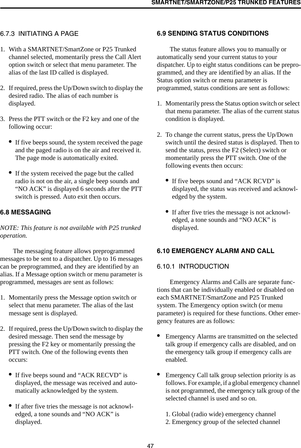 SMARTNET/SMARTZONE/P25 TRUNKED FEATURES476.7.3  INITIATING A PAGE1. With a SMARTNET/SmartZone or P25 Trunked channel selected, momentarily press the Call Alert option switch or select that menu parameter. The alias of the last ID called is displayed.2. If required, press the Up/Down switch to display the desired radio. The alias of each number is displayed. 3. Press the PTT switch or the F2 key and one of the following occur:•If five beeps sound, the system received the page and the paged radio is on the air and received it. The page mode is automatically exited.•If the system received the page but the called radio is not on the air, a single beep sounds and “NO ACK” is displayed 6 seconds after the PTT switch is pressed. Auto exit then occurs.6.8 MESSAGINGNOTE: This feature is not available with P25 trunked operation.The messaging feature allows preprogrammed messages to be sent to a dispatcher. Up to 16 messages can be preprogrammed, and they are identified by an alias. If a Message option switch or menu parameter is programmed, messages are sent as follows:1. Momentarily press the Message option switch or select that menu parameter. The alias of the last message sent is displayed.2. If required, press the Up/Down switch to display the desired message. Then send the message by pressing the F2 key or momentarily pressing the PTT switch. One of the following events then occurs:•If five beeps sound and “ACK RECVD” is displayed, the message was received and auto-matically acknowledged by the system.•If after five tries the message is not acknowl-edged, a tone sounds and “NO ACK” is displayed. 6.9 SENDING STATUS CONDITIONSThe status feature allows you to manually or automatically send your current status to your dispatcher. Up to eight status conditions can be prepro-grammed, and they are identified by an alias. If the Status option switch or menu parameter is programmed, status conditions are sent as follows:1. Momentarily press the Status option switch or select that menu parameter. The alias of the current status condition is displayed.2. To change the current status, press the Up/Down switch until the desired status is displayed. Then to send the status, press the F2 (Select) switch or momentarily press the PTT switch. One of the following events then occurs:•If five beeps sound and “ACK RCVD” is displayed, the status was received and acknowl-edged by the system.•If after five tries the message is not acknowl-edged, a tone sounds and “NO ACK” is displayed. 6.10 EMERGENCY ALARM AND CALL6.10.1  INTRODUCTIONEmergency Alarms and Calls are separate func-tions that can be individually enabled or disabled on each SMARTNET/SmartZone and P25 Trunked system. The Emergency option switch (or menu parameter) is required for these functions. Other emer-gency features are as follows:•Emergency Alarms are transmitted on the selected talk group if emergency calls are disabled, and on the emergency talk group if emergency calls are enabled.•Emergency Call talk group selection priority is as follows. For example, if a global emergency channel is not programmed, the emergency talk group of the selected channel is used and so on.1. Global (radio wide) emergency channel2. Emergency group of the selected channel