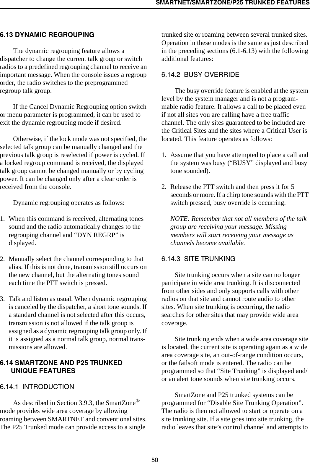 SMARTNET/SMARTZONE/P25 TRUNKED FEATURES506.13 DYNAMIC REGROUPINGThe dynamic regrouping feature allows a dispatcher to change the current talk group or switch radios to a predefined regrouping channel to receive an important message. When the console issues a regroup order, the radio switches to the preprogrammed regroup talk group. If the Cancel Dynamic Regrouping option switch or menu parameter is programmed, it can be used to exit the dynamic regrouping mode if desired.Otherwise, if the lock mode was not specified, the selected talk group can be manually changed and the previous talk group is reselected if power is cycled. If a locked regroup command is received, the displayed talk group cannot be changed manually or by cycling power. It can be changed only after a clear order is received from the console. Dynamic regrouping operates as follows:1. When this command is received, alternating tones sound and the radio automatically changes to the regrouping channel and “DYN REGRP” is displayed. 2. Manually select the channel corresponding to that alias. If this is not done, transmission still occurs on the new channel, but the alternating tones sound each time the PTT switch is pressed.3. Talk and listen as usual. When dynamic regrouping is canceled by the dispatcher, a short tone sounds. If a standard channel is not selected after this occurs, transmission is not allowed if the talk group is assigned as a dynamic regrouping talk group only. If it is assigned as a normal talk group, normal trans-missions are allowed. 6.14 SMARTZONE AND P25 TRUNKED UNIQUE FEATURES6.14.1  INTRODUCTIONAs described in Section 3.9.3, the SmartZone® mode provides wide area coverage by allowing roaming between SMARTNET and conventional sites. The P25 Trunked mode can provide access to a single trunked site or roaming between several trunked sites. Operation in these modes is the same as just described in the preceding sections (6.1-6.13) with the following additional features:6.14.2  BUSY OVERRIDEThe busy override feature is enabled at the system level by the system manager and is not a program-mable radio feature. It allows a call to be placed even if not all sites you are calling have a free traffic channel. The only sites guaranteed to be included are the Critical Sites and the sites where a Critical User is located. This feature operates as follows:1. Assume that you have attempted to place a call and the system was busy (“BUSY” displayed and busy tone sounded). 2. Release the PTT switch and then press it for 5 seconds or more. If a chirp tone sounds with the PTT switch pressed, busy override is occurring.NOTE: Remember that not all members of the talk group are receiving your message. Missing members will start receiving your message as channels become available.6.14.3  SITE TRUNKINGSite trunking occurs when a site can no longer participate in wide area trunking. It is disconnected from other sides and only supports calls with other radios on that site and cannot route audio to other sites. When site trunking is occurring, the radio searches for other sites that may provide wide area coverage. Site trunking ends when a wide area coverage site is located, the current site is operating again as a wide area coverage site, an out-of-range condition occurs, or the failsoft mode is entered. The radio can be programmed so that “Site Trunking” is displayed and/or an alert tone sounds when site trunking occurs.SmartZone and P25 trunked systems can be programmed for “Disable Site Trunking Operation”. The radio is then not allowed to start or operate on a site trunking site. If a site goes into site trunking, the radio leaves that site’s control channel and attempts to 