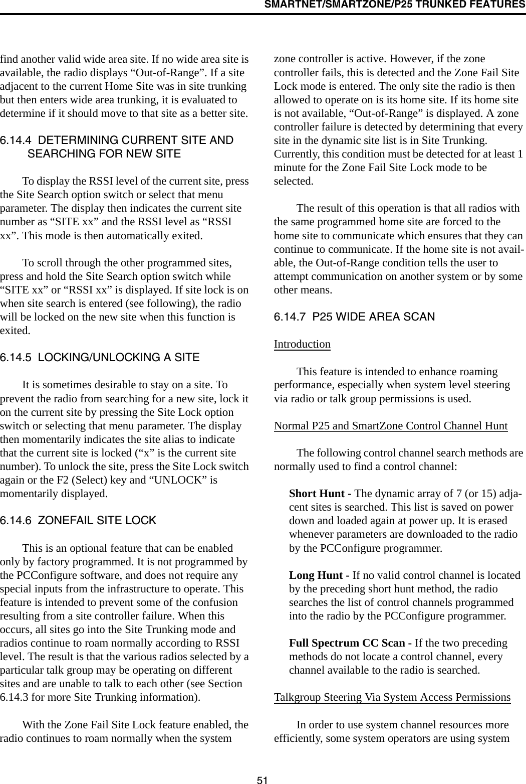 SMARTNET/SMARTZONE/P25 TRUNKED FEATURES51find another valid wide area site. If no wide area site is available, the radio displays “Out-of-Range”. If a site adjacent to the current Home Site was in site trunking but then enters wide area trunking, it is evaluated to determine if it should move to that site as a better site. 6.14.4  DETERMINING CURRENT SITE AND SEARCHING FOR NEW SITETo display the RSSI level of the current site, press the Site Search option switch or select that menu parameter. The display then indicates the current site number as “SITE xx” and the RSSI level as “RSSI xx”. This mode is then automatically exited.To scroll through the other programmed sites, press and hold the Site Search option switch while “SITE xx” or “RSSI xx” is displayed. If site lock is on when site search is entered (see following), the radio will be locked on the new site when this function is exited. 6.14.5  LOCKING/UNLOCKING A SITEIt is sometimes desirable to stay on a site. To prevent the radio from searching for a new site, lock it on the current site by pressing the Site Lock option switch or selecting that menu parameter. The display then momentarily indicates the site alias to indicate that the current site is locked (“x” is the current site number). To unlock the site, press the Site Lock switch again or the F2 (Select) key and “UNLOCK” is momentarily displayed. 6.14.6  ZONEFAIL SITE LOCKThis is an optional feature that can be enabled only by factory programmed. It is not programmed by the PCConfigure software, and does not require any special inputs from the infrastructure to operate. This feature is intended to prevent some of the confusion resulting from a site controller failure. When this occurs, all sites go into the Site Trunking mode and radios continue to roam normally according to RSSI level. The result is that the various radios selected by a particular talk group may be operating on different sites and are unable to talk to each other (see Section 6.14.3 for more Site Trunking information).With the Zone Fail Site Lock feature enabled, the radio continues to roam normally when the system zone controller is active. However, if the zone controller fails, this is detected and the Zone Fail Site Lock mode is entered. The only site the radio is then allowed to operate on is its home site. If its home site is not available, “Out-of-Range” is displayed. A zone controller failure is detected by determining that every site in the dynamic site list is in Site Trunking. Currently, this condition must be detected for at least 1 minute for the Zone Fail Site Lock mode to be selected.The result of this operation is that all radios with the same programmed home site are forced to the home site to communicate which ensures that they can continue to communicate. If the home site is not avail-able, the Out-of-Range condition tells the user to attempt communication on another system or by some other means.6.14.7  P25 WIDE AREA SCANIntroductionThis feature is intended to enhance roaming performance, especially when system level steering via radio or talk group permissions is used.Normal P25 and SmartZone Control Channel HuntThe following control channel search methods are normally used to find a control channel:Short Hunt - The dynamic array of 7 (or 15) adja-cent sites is searched. This list is saved on power down and loaded again at power up. It is erased whenever parameters are downloaded to the radio by the PCConfigure programmer.Long Hunt - If no valid control channel is located by the preceding short hunt method, the radio searches the list of control channels programmed into the radio by the PCConfigure programmer.Full Spectrum CC Scan - If the two preceding methods do not locate a control channel, every channel available to the radio is searched.Talkgroup Steering Via System Access PermissionsIn order to use system channel resources more efficiently, some system operators are using system 