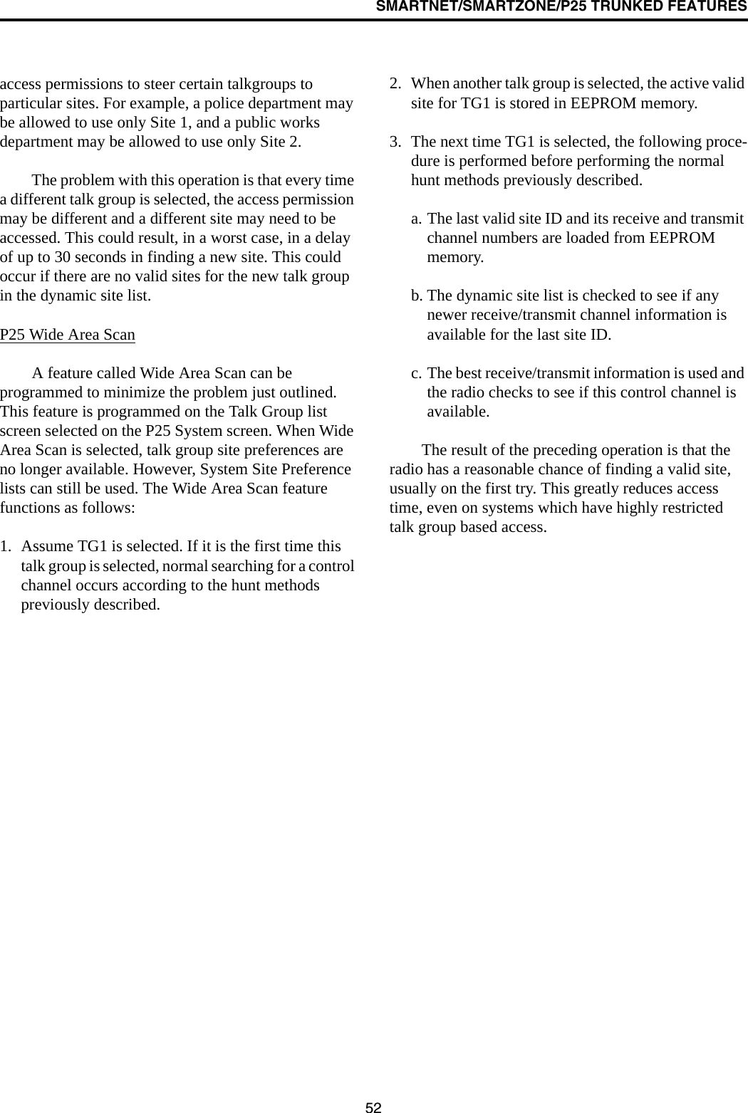 SMARTNET/SMARTZONE/P25 TRUNKED FEATURES52access permissions to steer certain talkgroups to particular sites. For example, a police department may be allowed to use only Site 1, and a public works department may be allowed to use only Site 2. The problem with this operation is that every time a different talk group is selected, the access permission may be different and a different site may need to be accessed. This could result, in a worst case, in a delay of up to 30 seconds in finding a new site. This could occur if there are no valid sites for the new talk group in the dynamic site list.P25 Wide Area ScanA feature called Wide Area Scan can be programmed to minimize the problem just outlined. This feature is programmed on the Talk Group list screen selected on the P25 System screen. When Wide Area Scan is selected, talk group site preferences are no longer available. However, System Site Preference lists can still be used. The Wide Area Scan feature functions as follows:1. Assume TG1 is selected. If it is the first time this talk group is selected, normal searching for a control channel occurs according to the hunt methods previously described.2. When another talk group is selected, the active valid site for TG1 is stored in EEPROM memory.3. The next time TG1 is selected, the following proce-dure is performed before performing the normal hunt methods previously described.a. The last valid site ID and its receive and transmit channel numbers are loaded from EEPROM memory.b. The dynamic site list is checked to see if any newer receive/transmit channel information is available for the last site ID.c. The best receive/transmit information is used and the radio checks to see if this control channel is available. The result of the preceding operation is that the radio has a reasonable chance of finding a valid site, usually on the first try. This greatly reduces access time, even on systems which have highly restricted talk group based access.