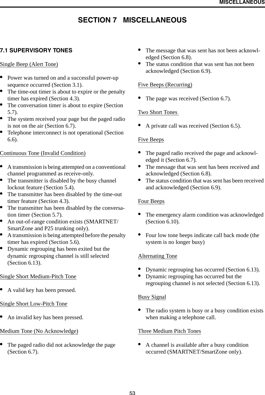 53MISCELLANEOUSSECTION 7   MISCELLANEOUS7.1 SUPERVISORY TONES Single Beep (Alert Tone)•Power was turned on and a successful power-up sequence occurred (Section 3.1).•The time-out timer is about to expire or the penalty timer has expired (Section 4.3).•The conversation timer is about to expire (Section 5.7). •The system received your page but the paged radio is not on the air (Section 6.7).•Telephone interconnect is not operational (Section 6.6).Continuous Tone (Invalid Condition)•A transmission is being attempted on a conventional channel programmed as receive-only.•The transmitter is disabled by the busy channel lockout feature (Section 5.4).•The transmitter has been disabled by the time-out timer feature (Section 4.3).•The transmitter has been disabled by the conversa-tion timer (Section 5.7).•An out-of-range condition exists (SMARTNET/SmartZone and P25 trunking only).•A transmission is being attempted before the penalty timer has expired (Section 5.6).•Dynamic regrouping has been exited but the dynamic regrouping channel is still selected (Section 6.13).Single Short Medium-Pitch Tone•A valid key has been pressed.Single Short Low-Pitch Tone•An invalid key has been pressed.Medium Tone (No Acknowledge)•The paged radio did not acknowledge the page (Section 6.7).•The message that was sent has not been acknowl-edged (Section 6.8).•The status condition that was sent has not been acknowledged (Section 6.9).Five Beeps (Recurring)•The page was received (Section 6.7).Two Short Tones •A private call was received (Section 6.5).Five Beeps•The paged radio received the page and acknowl-edged it (Section 6.7).•The message that was sent has been received and acknowledged (Section 6.8).•The status condition that was sent has been received and acknowledged (Section 6.9).Four Beeps•The emergency alarm condition was acknowledged (Section 6.10).•Four low tone beeps indicate call back mode (the system is no longer busy)Alternating Tone•Dynamic regrouping has occurred (Section 6.13).•Dynamic regrouping has occurred but the regrouping channel is not selected (Section 6.13).Busy Signal•The radio system is busy or a busy condition exists when making a telephone call.Three Medium Pitch Tones•A channel is available after a busy condition occurred (SMARTNET/SmartZone only).