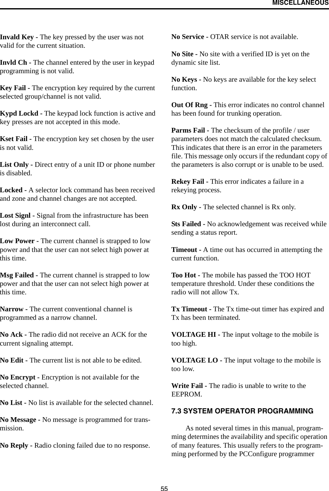 MISCELLANEOUS55Invald Key - The key pressed by the user was not valid for the current situation. Invld Ch - The channel entered by the user in keypad programming is not valid. Key Fail - The encryption key required by the current selected group/channel is not valid. Kypd Lockd - The keypad lock function is active and key presses are not accepted in this mode. Kset Fail - The encryption key set chosen by the user is not valid. List Only - Direct entry of a unit ID or phone number is disabled. Locked - A selector lock command has been received and zone and channel changes are not accepted. Lost Signl - Signal from the infrastructure has been lost during an interconnect call. Low Power - The current channel is strapped to low power and that the user can not select high power at this time. Msg Failed - The current channel is strapped to low power and that the user can not select high power at this time. Narrow - The current conventional channel is programmed as a narrow channel. No Ack - The radio did not receive an ACK for the current signaling attempt. No Edit - The current list is not able to be edited. No Encrypt - Encryption is not available for the selected channel. No List - No list is available for the selected channel. No Message - No message is programmed for trans-mission. No Reply - Radio cloning failed due to no response. No Service - OTAR service is not available. No Site - No site with a verified ID is yet on the dynamic site list. No Keys - No keys are available for the key select function. Out Of Rng - This error indicates no control channel has been found for trunking operation. Parms Fail - The checksum of the profile / user parameters does not match the calculated checksum. This indicates that there is an error in the parameters file. This message only occurs if the redundant copy of the parameters is also corrupt or is unable to be used. Rekey Fail - This error indicates a failure in a rekeying process. Rx Only - The selected channel is Rx only. Sts Failed - No acknowledgement was received while sending a status report. Timeout - A time out has occurred in attempting the current function. Too Hot - The mobile has passed the TOO HOT temperature threshold. Under these conditions the radio will not allow Tx. Tx Timeout - The Tx time-out timer has expired and Tx has been terminated. VOLTAGE HI - The input voltage to the mobile is too high. VOLTAGE LO - The input voltage to the mobile is too low. Write Fail - The radio is unable to write to the EEPROM. 7.3 SYSTEM OPERATOR PROGRAMMINGAs noted several times in this manual, program-ming determines the availability and specific operation of many features. This usually refers to the program-ming performed by the PCConfigure programmer 