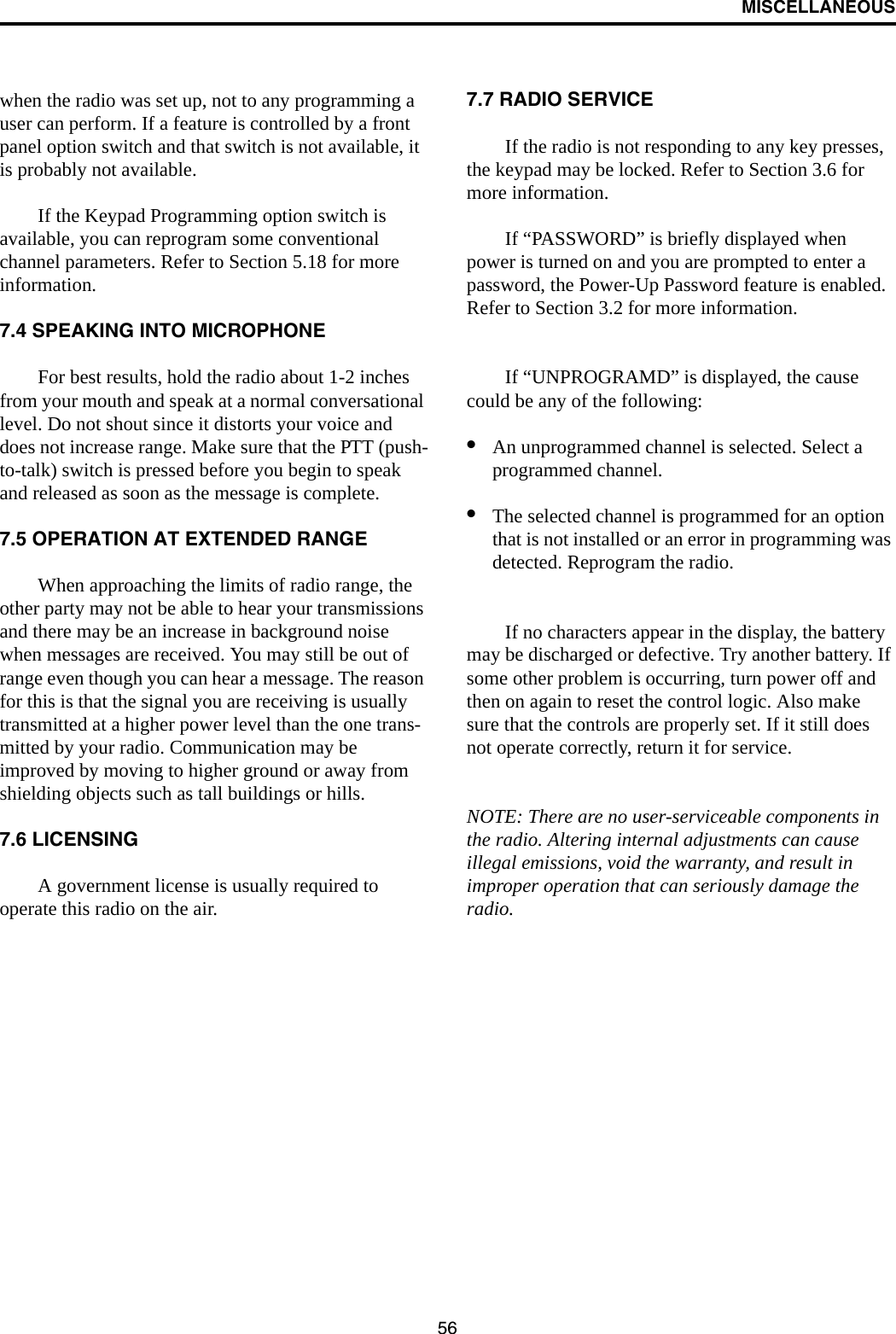 MISCELLANEOUS56when the radio was set up, not to any programming a user can perform. If a feature is controlled by a front panel option switch and that switch is not available, it is probably not available. If the Keypad Programming option switch is available, you can reprogram some conventional channel parameters. Refer to Section 5.18 for more information.7.4 SPEAKING INTO MICROPHONEFor best results, hold the radio about 1-2 inches from your mouth and speak at a normal conversational level. Do not shout since it distorts your voice and does not increase range. Make sure that the PTT (push-to-talk) switch is pressed before you begin to speak and released as soon as the message is complete.7.5 OPERATION AT EXTENDED RANGEWhen approaching the limits of radio range, the other party may not be able to hear your transmissions and there may be an increase in background noise when messages are received. You may still be out of range even though you can hear a message. The reason for this is that the signal you are receiving is usually transmitted at a higher power level than the one trans-mitted by your radio. Communication may be improved by moving to higher ground or away from shielding objects such as tall buildings or hills.7.6 LICENSINGA government license is usually required to operate this radio on the air. 7.7 RADIO SERVICE If the radio is not responding to any key presses, the keypad may be locked. Refer to Section 3.6 for more information. If “PASSWORD” is briefly displayed when power is turned on and you are prompted to enter a password, the Power-Up Password feature is enabled. Refer to Section 3.2 for more information.If “UNPROGRAMD” is displayed, the cause could be any of the following:•An unprogrammed channel is selected. Select a programmed channel.•The selected channel is programmed for an option that is not installed or an error in programming was detected. Reprogram the radio.If no characters appear in the display, the battery may be discharged or defective. Try another battery. If some other problem is occurring, turn power off and then on again to reset the control logic. Also make sure that the controls are properly set. If it still does not operate correctly, return it for service.NOTE: There are no user-serviceable components in the radio. Altering internal adjustments can cause illegal emissions, void the warranty, and result in improper operation that can seriously damage the radio.