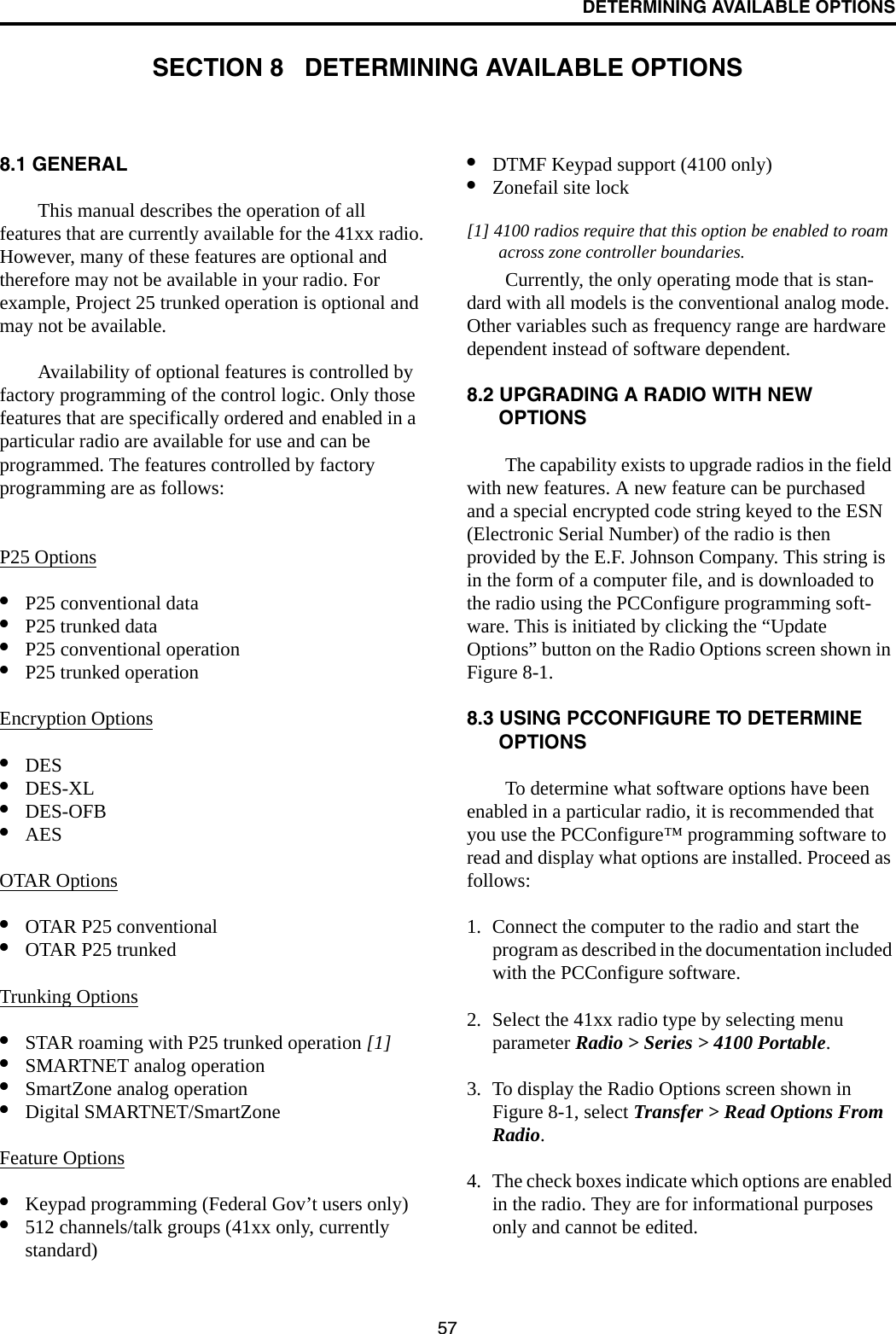 57DETERMINING AVAILABLE OPTIONSSECTION 8   DETERMINING AVAILABLE OPTIONS8.1 GENERALThis manual describes the operation of all features that are currently available for the 41xx radio. However, many of these features are optional and therefore may not be available in your radio. For example, Project 25 trunked operation is optional and may not be available.Availability of optional features is controlled by factory programming of the control logic. Only those features that are specifically ordered and enabled in a particular radio are available for use and can be programmed. The features controlled by factory programming are as follows:P25 Options•P25 conventional data•P25 trunked data•P25 conventional operation•P25 trunked operationEncryption Options•DES •DES-XL •DES-OFB•AES OTAR Options•OTAR P25 conventional•OTAR P25 trunkedTrunking Options•STAR roaming with P25 trunked operation [1]•SMARTNET analog operation•SmartZone analog operation•Digital SMARTNET/SmartZoneFeature Options•Keypad programming (Federal Gov’t users only)•512 channels/talk groups (41xx only, currently standard)•DTMF Keypad support (4100 only)•Zonefail site lock[1] 4100 radios require that this option be enabled to roam across zone controller boundaries. Currently, the only operating mode that is stan-dard with all models is the conventional analog mode. Other variables such as frequency range are hardware dependent instead of software dependent.8.2 UPGRADING A RADIO WITH NEW OPTIONSThe capability exists to upgrade radios in the field with new features. A new feature can be purchased and a special encrypted code string keyed to the ESN (Electronic Serial Number) of the radio is then provided by the E.F. Johnson Company. This string is in the form of a computer file, and is downloaded to the radio using the PCConfigure programming soft-ware. This is initiated by clicking the “Update Options” button on the Radio Options screen shown in Figure 8-1.8.3 USING PCCONFIGURE TO DETERMINE OPTIONSTo determine what software options have been enabled in a particular radio, it is recommended that you use the PCConfigure™ programming software to read and display what options are installed. Proceed as follows:1. Connect the computer to the radio and start the program as described in the documentation included with the PCConfigure software.2. Select the 41xx radio type by selecting menu parameter Radio &gt; Series &gt; 4100 Portable.3. To display the Radio Options screen shown in Figure 8-1, select Transfer &gt; Read Options From Radio.4. The check boxes indicate which options are enabled in the radio. They are for informational purposes only and cannot be edited.