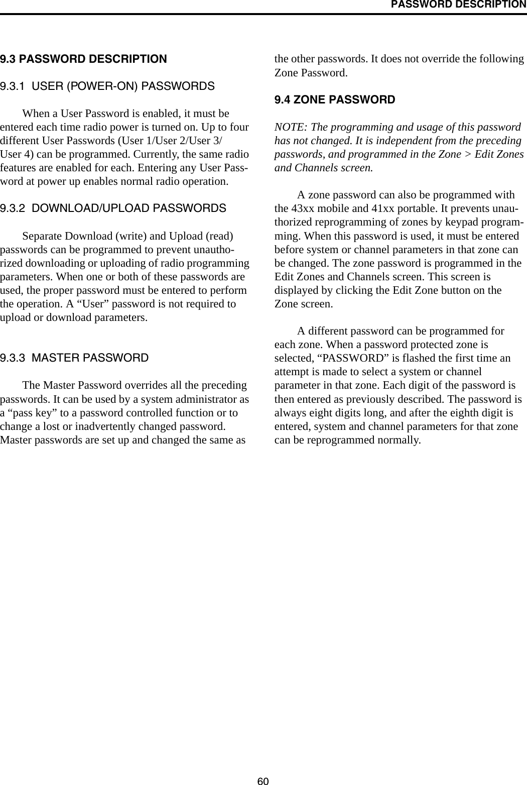 PASSWORD DESCRIPTION609.3 PASSWORD DESCRIPTION9.3.1  USER (POWER-ON) PASSWORDSWhen a User Password is enabled, it must be entered each time radio power is turned on. Up to four different User Passwords (User 1/User 2/User 3/User 4) can be programmed. Currently, the same radio features are enabled for each. Entering any User Pass-word at power up enables normal radio operation.9.3.2  DOWNLOAD/UPLOAD PASSWORDSSeparate Download (write) and Upload (read) passwords can be programmed to prevent unautho-rized downloading or uploading of radio programming parameters. When one or both of these passwords are used, the proper password must be entered to perform the operation. A “User” password is not required to upload or download parameters. 9.3.3  MASTER PASSWORDThe Master Password overrides all the preceding passwords. It can be used by a system administrator as a “pass key” to a password controlled function or to change a lost or inadvertently changed password. Master passwords are set up and changed the same as the other passwords. It does not override the following Zone Password.9.4 ZONE PASSWORDNOTE: The programming and usage of this password has not changed. It is independent from the preceding passwords, and programmed in the Zone &gt; Edit Zones and Channels screen.A zone password can also be programmed with the 43xx mobile and 41xx portable. It prevents unau-thorized reprogramming of zones by keypad program-ming. When this password is used, it must be entered before system or channel parameters in that zone can be changed. The zone password is programmed in the Edit Zones and Channels screen. This screen is displayed by clicking the Edit Zone button on the Zone screen.A different password can be programmed for each zone. When a password protected zone is selected, “PASSWORD” is flashed the first time an attempt is made to select a system or channel parameter in that zone. Each digit of the password is then entered as previously described. The password is always eight digits long, and after the eighth digit is entered, system and channel parameters for that zone can be reprogrammed normally.