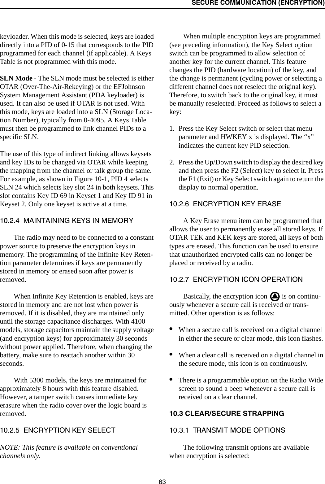 SECURE COMMUNICATION (ENCRYPTION)63keyloader. When this mode is selected, keys are loaded directly into a PID of 0-15 that corresponds to the PID programmed for each channel (if applicable). A Keys Table is not programmed with this mode.SLN Mode - The SLN mode must be selected is either OTAR (Over-The-Air-Rekeying) or the EFJohnson System Management Assistant (PDA keyloader) is used. It can also be used if OTAR is not used. With this mode, keys are loaded into a SLN (Storage Loca-tion Number), typically from 0-4095. A Keys Table must then be programmed to link channel PIDs to a specific SLN. The use of this type of indirect linking allows keysets and key IDs to be changed via OTAR while keeping the mapping from the channel or talk group the same. For example, as shown in Figure 10-1, PID 4 selects SLN 24 which selects key slot 24 in both keysets. This slot contains Key ID 69 in Keyset 1 and Key ID 91 in Keyset 2. Only one keyset is active at a time. 10.2.4  MAINTAINING KEYS IN MEMORYThe radio may need to be connected to a constant power source to preserve the encryption keys in memory. The programming of the Infinite Key Reten-tion parameter determines if keys are permanently stored in memory or erased soon after power is removed. When Infinite Key Retention is enabled, keys are stored in memory and are not lost when power is removed. If it is disabled, they are maintained only until the storage capacitance discharges. With 4100 models, storage capacitors maintain the supply voltage (and encryption keys) for approximately 30 seconds without power applied. Therefore, when changing the battery, make sure to reattach another within 30 seconds.With 5300 models, the keys are maintained for approximately 8 hours with this feature disabled. However, a tamper switch causes immediate key erasure when the radio cover over the logic board is removed.10.2.5  ENCRYPTION KEY SELECTNOTE: This feature is available on conventional channels only.When multiple encryption keys are programmed (see preceding information), the Key Select option switch can be programmed to allow selection of another key for the current channel. This feature changes the PID (hardware location) of the key, and the change is permanent (cycling power or selecting a different channel does not reselect the original key). Therefore, to switch back to the original key, it must be manually reselected. Proceed as follows to select a key:1. Press the Key Select switch or select that menu parameter and HWKEY x is displayed. The “x” indicates the current key PID selection. 2. Press the Up/Down switch to display the desired key and then press the F2 (Select) key to select it. Press the F1 (Exit) or Key Select switch again to return the display to normal operation.10.2.6  ENCRYPTION KEY ERASEA Key Erase menu item can be programmed that allows the user to permanently erase all stored keys. If OTAR TEK and KEK keys are stored, all keys of both types are erased. This function can be used to ensure that unauthorized encrypted calls can no longer be placed or received by a radio.10.2.7  ENCRYPTION ICON OPERATIONBasically, the encryption icon   is on continu-ously whenever a secure call is received or trans-mitted. Other operation is as follows:•When a secure call is received on a digital channel in either the secure or clear mode, this icon flashes. •When a clear call is received on a digital channel in the secure mode, this icon is on continuously. •There is a programmable option on the Radio Wide screen to sound a beep whenever a secure call is received on a clear channel.10.3 CLEAR/SECURE STRAPPING10.3.1  TRANSMIT MODE OPTIONSThe following transmit options are available when encryption is selected: