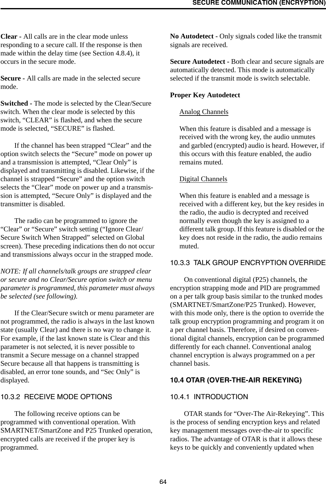 SECURE COMMUNICATION (ENCRYPTION)64Clear - All calls are in the clear mode unless responding to a secure call. If the response is then made within the delay time (see Section 4.8.4), it occurs in the secure mode. Secure - All calls are made in the selected secure mode. Switched - The mode is selected by the Clear/Secure switch. When the clear mode is selected by this switch, “CLEAR” is flashed, and when the secure mode is selected, “SECURE” is flashed.If the channel has been strapped “Clear” and the option switch selects the “Secure” mode on power up and a transmission is attempted, “Clear Only” is displayed and transmitting is disabled. Likewise, if the channel is strapped “Secure” and the option switch selects the “Clear” mode on power up and a transmis-sion is attempted, “Secure Only” is displayed and the transmitter is disabled. The radio can be programmed to ignore the “Clear” or “Secure” switch setting (“Ignore Clear/Secure Switch When Strapped” selected on Global screen). These preceding indications then do not occur and transmissions always occur in the strapped mode.NOTE: If all channels/talk groups are strapped clear or secure and no Clear/Secure option switch or menu parameter is programmed, this parameter must always be selected (see following).If the Clear/Secure switch or menu parameter are not programmed, the radio is always in the last known state (usually Clear) and there is no way to change it. For example, if the last known state is Clear and this parameter is not selected, it is never possible to transmit a Secure message on a channel strapped Secure because all that happens is transmitting is disabled, an error tone sounds, and “Sec Only” is displayed.10.3.2  RECEIVE MODE OPTIONSThe following receive options can be programmed with conventional operation. With SMARTNET/SmartZone and P25 Trunked operation, encrypted calls are received if the proper key is programmed.No Autodetect - Only signals coded like the transmit signals are received.Secure Autodetect - Both clear and secure signals are automatically detected. This mode is automatically selected if the transmit mode is switch selectable.Proper Key AutodetectAnalog ChannelsWhen this feature is disabled and a message is received with the wrong key, the audio unmutes and garbled (encrypted) audio is heard. However, if this occurs with this feature enabled, the audio remains muted. Digital ChannelsWhen this feature is enabled and a message is received with a different key, but the key resides in the radio, the audio is decrypted and received normally even though the key is assigned to a different talk group. If this feature is disabled or the key does not reside in the radio, the audio remains muted.10.3.3  TALK GROUP ENCRYPTION OVERRIDEOn conventional digital (P25) channels, the encryption strapping mode and PID are programmed on a per talk group basis similar to the trunked modes (SMARTNET/SmartZone/P25 Trunked). However, with this mode only, there is the option to override the talk group encryption programming and program it on a per channel basis. Therefore, if desired on conven-tional digital channels, encryption can be programmed differently for each channel. Conventional analog channel encryption is always programmed on a per channel basis. 10.4 OTAR (OVER-THE-AIR REKEYING)10.4.1  INTRODUCTIONOTAR stands for “Over-The Air-Rekeying”. This is the process of sending encryption keys and related key management messages over-the-air to specific radios. The advantage of OTAR is that it allows these keys to be quickly and conveniently updated when 