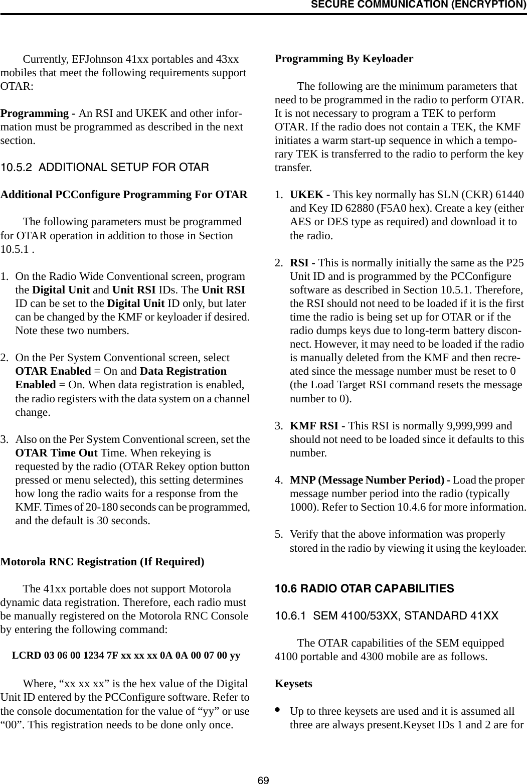 SECURE COMMUNICATION (ENCRYPTION)69Currently, EFJohnson 41xx portables and 43xx mobiles that meet the following requirements support OTAR:Programming - An RSI and UKEK and other infor-mation must be programmed as described in the next section. 10.5.2  ADDITIONAL SETUP FOR OTARAdditional PCConfigure Programming For OTARThe following parameters must be programmed for OTAR operation in addition to those in Section 10.5.1 . 1. On the Radio Wide Conventional screen, program the Digital Unit and Unit RSI IDs. The Unit RSI ID can be set to the Digital Unit ID only, but later can be changed by the KMF or keyloader if desired. Note these two numbers.2. On the Per System Conventional screen, select OTAR Enabled = On and Data Registration Enabled = On. When data registration is enabled, the radio registers with the data system on a channel change.3. Also on the Per System Conventional screen, set the OTAR Time Out Time. When rekeying is requested by the radio (OTAR Rekey option button pressed or menu selected), this setting determines how long the radio waits for a response from the KMF. Times of 20-180 seconds can be programmed, and the default is 30 seconds.Motorola RNC Registration (If Required)The 41xx portable does not support Motorola dynamic data registration. Therefore, each radio must be manually registered on the Motorola RNC Console by entering the following command:LCRD 03 06 00 1234 7F xx xx xx 0A 0A 00 07 00 yyWhere, “xx xx xx” is the hex value of the Digital Unit ID entered by the PCConfigure software. Refer to the console documentation for the value of “yy” or use “00”. This registration needs to be done only once.Programming By KeyloaderThe following are the minimum parameters that need to be programmed in the radio to perform OTAR. It is not necessary to program a TEK to perform OTAR. If the radio does not contain a TEK, the KMF initiates a warm start-up sequence in which a tempo-rary TEK is transferred to the radio to perform the key transfer.1. UKEK - This key normally has SLN (CKR) 61440 and Key ID 62880 (F5A0 hex). Create a key (either AES or DES type as required) and download it to the radio.2. RSI - This is normally initially the same as the P25 Unit ID and is programmed by the PCConfigure software as described in Section 10.5.1. Therefore, the RSI should not need to be loaded if it is the first time the radio is being set up for OTAR or if the radio dumps keys due to long-term battery discon-nect. However, it may need to be loaded if the radio is manually deleted from the KMF and then recre-ated since the message number must be reset to 0 (the Load Target RSI command resets the message number to 0).3. KMF RSI - This RSI is normally 9,999,999 and should not need to be loaded since it defaults to this number. 4. MNP (Message Number Period) - Load the proper message number period into the radio (typically 1000). Refer to Section 10.4.6 for more information.5. Verify that the above information was properly stored in the radio by viewing it using the keyloader.10.6 RADIO OTAR CAPABILITIES10.6.1  SEM 4100/53XX, STANDARD 41XXThe OTAR capabilities of the SEM equipped 4100 portable and 4300 mobile are as follows. Keysets•Up to three keysets are used and it is assumed all three are always present.Keyset IDs 1 and 2 are for 