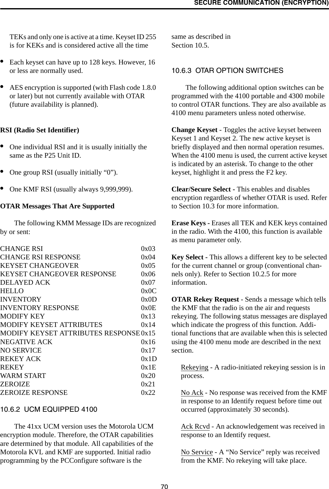 SECURE COMMUNICATION (ENCRYPTION)70TEKs and only one is active at a time. Keyset ID 255 is for KEKs and is considered active all the time•Each keyset can have up to 128 keys. However, 16 or less are normally used. •AES encryption is supported (with Flash code 1.8.0 or later) but not currently available with OTAR (future availability is planned).RSI (Radio Set Identifier)•One individual RSI and it is usually initially the same as the P25 Unit ID.•One group RSI (usually initially “0”).•One KMF RSI (usually always 9,999,999).OTAR Messages That Are SupportedThe following KMM Message IDs are recognized by or sent:CHANGE RSI 0x03CHANGE RSI RESPONSE 0x04KEYSET CHANGEOVER 0x05KEYSET CHANGEOVER RESPONSE 0x06DELAYED ACK 0x07HELLO 0x0CINVENTORY 0x0DINVENTORY RESPONSE 0x0EMODIFY KEY 0x13MODIFY KEYSET ATTRIBUTES 0x14MODIFY KEYSET ATTRIBUTES RESPONSE0x15NEGATIVE ACK 0x16NO SERVICE 0x17REKEY ACK 0x1DREKEY 0x1EWARM START 0x20ZEROIZE 0x21ZEROIZE RESPONSE 0x2210.6.2  UCM EQUIPPED 4100The 41xx UCM version uses the Motorola UCM encryption module. Therefore, the OTAR capabilities are determined by that module. All capabilities of the Motorola KVL and KMF are supported. Initial radio programming by the PCConfigure software is the same as described in Section 10.5. 10.6.3  OTAR OPTION SWITCHESThe following additional option switches can be programmed with the 4100 portable and 4300 mobile to control OTAR functions. They are also available as 4100 menu parameters unless noted otherwise.Change Keyset - Toggles the active keyset between Keyset 1 and Keyset 2. The new active keyset is briefly displayed and then normal operation resumes. When the 4100 menu is used, the current active keyset is indicated by an asterisk. To change to the other keyset, highlight it and press the F2 key.Clear/Secure Select - This enables and disables encryption regardless of whether OTAR is used. Refer to Section 10.3 for more information.Erase Keys - Erases all TEK and KEK keys contained in the radio. With the 4100, this function is available as menu parameter only.Key Select - This allows a different key to be selected for the current channel or group (conventional chan-nels only). Refer to Section 10.2.5 for more information.OTAR Rekey Request - Sends a message which tells the KMF that the radio is on the air and requests rekeying. The following status messages are displayed which indicate the progress of this function. Addi-tional functions that are available when this is selected using the 4100 menu mode are described in the next section.Rekeying - A radio-initiated rekeying session is in process.No Ack - No response was received from the KMF in response to an Identify request before time out occurred (approximately 30 seconds). Ack Rcvd - An acknowledgement was received in response to an Identify request. No Service - A “No Service” reply was received from the KMF. No rekeying will take place.