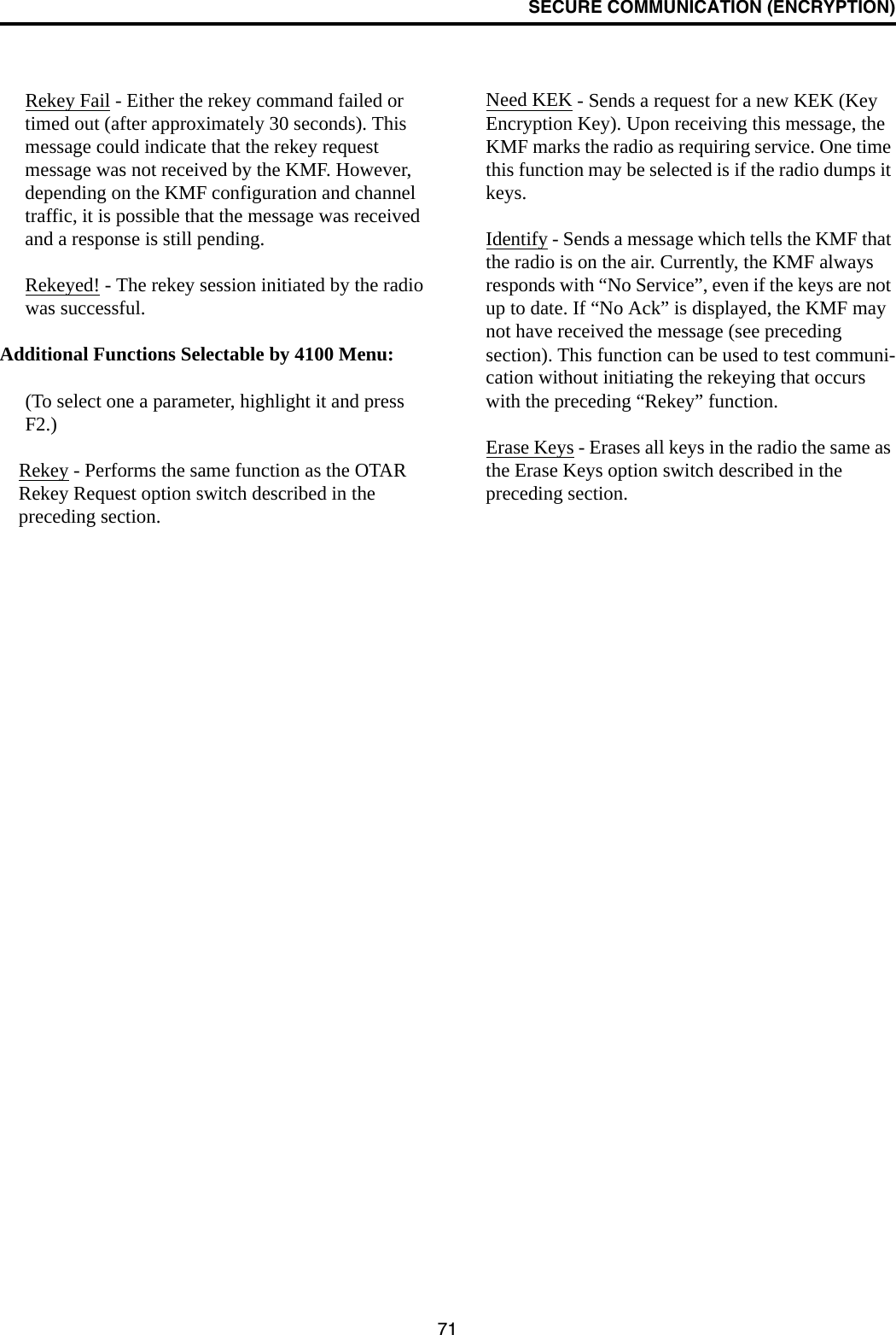 SECURE COMMUNICATION (ENCRYPTION)71Rekey Fail - Either the rekey command failed or timed out (after approximately 30 seconds). This message could indicate that the rekey request message was not received by the KMF. However, depending on the KMF configuration and channel traffic, it is possible that the message was received and a response is still pending. Rekeyed! - The rekey session initiated by the radio was successful.Additional Functions Selectable by 4100 Menu:(To select one a parameter, highlight it and press F2.)Rekey - Performs the same function as the OTAR Rekey Request option switch described in the preceding section.Need KEK - Sends a request for a new KEK (Key Encryption Key). Upon receiving this message, the KMF marks the radio as requiring service. One time this function may be selected is if the radio dumps it keys. Identify - Sends a message which tells the KMF that the radio is on the air. Currently, the KMF always responds with “No Service”, even if the keys are not up to date. If “No Ack” is displayed, the KMF may not have received the message (see preceding section). This function can be used to test communi-cation without initiating the rekeying that occurs with the preceding “Rekey” function. Erase Keys - Erases all keys in the radio the same as the Erase Keys option switch described in the preceding section. 