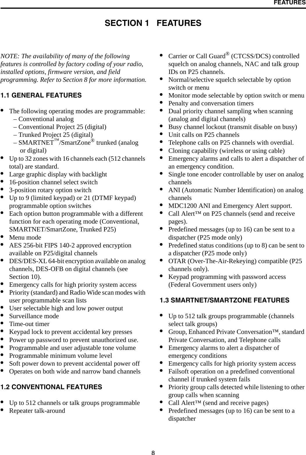 8FEATURESSECTION 1   FEATURESNOTE: The availability of many of the following features is controlled by factory coding of your radio, installed options, firmware version, and field programming. Refer to Section 8 for more information.1.1 GENERAL FEATURES•The following operating modes are programmable:– Conventional analog– Conventional Project 25 (digital)– Trunked Project 25 (digital)– SMARTNET™/SmartZone® trunked (analog or digital)•Up to 32 zones with 16 channels each (512 channels total) are standard. •Large graphic display with backlight•16-position channel select switch•3-position rotary option switch•Up to 9 (limited keypad) or 21 (DTMF keypad) programmable option switches•Each option button programmable with a different function for each operating mode (Conventional, SMARTNET/SmartZone, Trunked P25) •Menu mode •AES 256-bit FIPS 140-2 approved encryption available on P25/digital channels•DES/DES-XL 64-bit encryption available on analog channels, DES-OFB on digital channels (see Section 10).•Emergency calls for high priority system access•Priority (standard) and Radio Wide scan modes with user programmable scan lists•User selectable high and low power output•Surveillance mode•Time-out timer•Keypad lock to prevent accidental key presses•Power up password to prevent unauthorized use.•Programmable and user adjustable tone volume•Programmable minimum volume level•Soft power down to prevent accidental power off•Operates on both wide and narrow band channels1.2 CONVENTIONAL FEATURES•Up to 512 channels or talk groups programmable •Repeater talk-around•Carrier or Call Guard® (CTCSS/DCS) controlled squelch on analog channels, NAC and talk group IDs on P25 channels.•Normal/selective squelch selectable by option switch or menu•Monitor mode selectable by option switch or menu•Penalty and conversation timers•Dual priority channel sampling when scanning(analog and digital channels)•Busy channel lockout (transmit disable on busy)•Unit calls on P25 channels•Telephone calls on P25 channels with overdial.•Cloning capability (wireless or using cable)•Emergency alarms and calls to alert a dispatcher of an emergency condition.•Single tone encoder controllable by user on analog channels•ANI (Automatic Number Identification) on analog channels •MDC1200 ANI and Emergency Alert support.•Call Alert™ on P25 channels (send and receive pages).•Predefined messages (up to 16) can be sent to adispatcher (P25 mode only)•Predefined status conditions (up to 8) can be sent to a dispatcher (P25 mode only)•OTAR (Over-The-Air-Rekeying) compatible (P25 channels only).•Keypad programming with password access (Federal Government users only)1.3 SMARTNET/SMARTZONE FEATURES•Up to 512 talk groups programmable (channels select talk groups)•Group, Enhanced Private Conversation™, standard Private Conversation, and Telephone calls•Emergency alarms to alert a dispatcher of emergency conditions•Emergency calls for high priority system access•Failsoft operation on a predefined conventional channel if trunked system fails•Priority group calls detected while listening to other group calls when scanning•Call Alert™ (send and receive pages)•Predefined messages (up to 16) can be sent to adispatcher