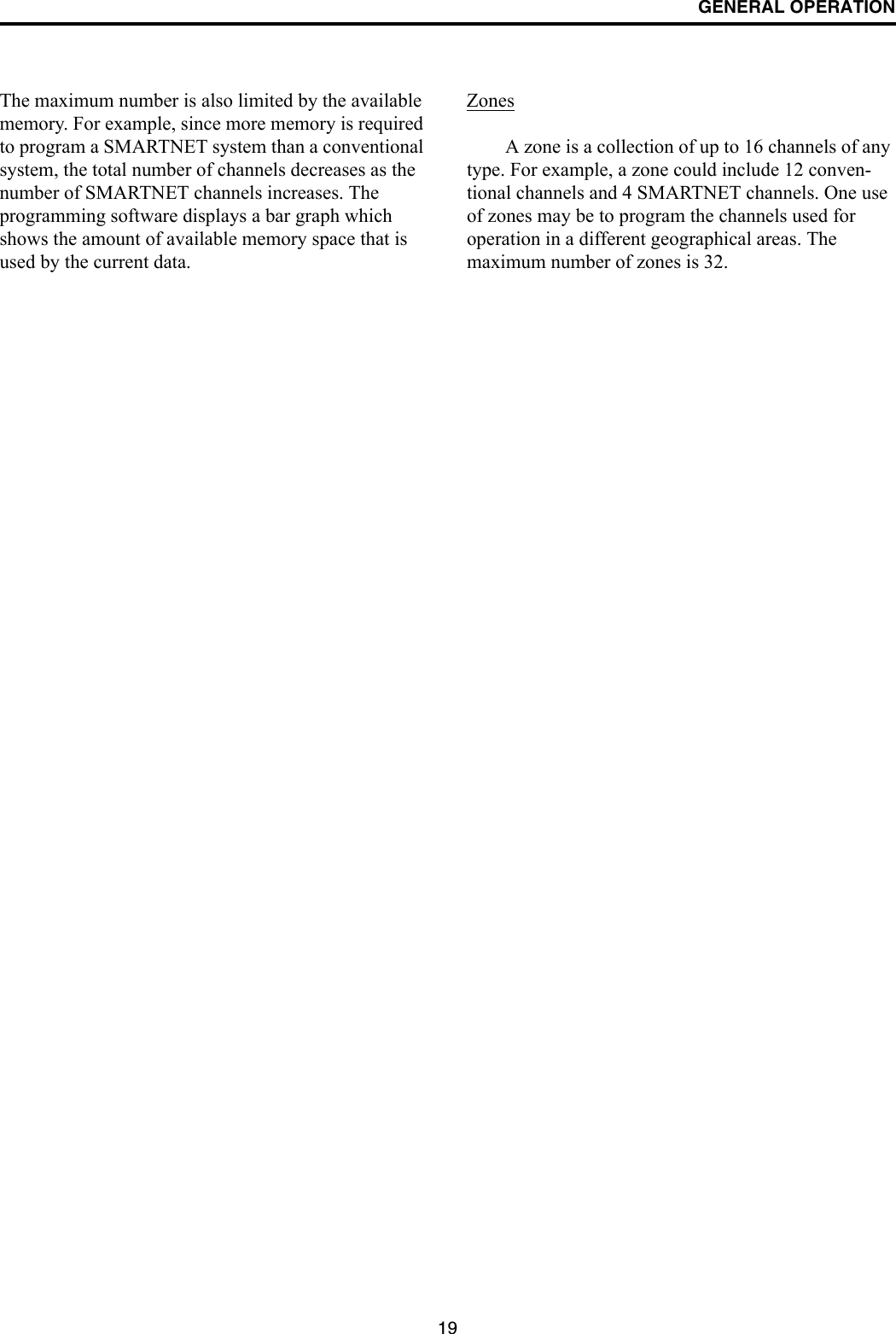 GENERAL OPERATION19The maximum number is also limited by the available memory. For example, since more memory is required to program a SMARTNET system than a conventional system, the total number of channels decreases as the number of SMARTNET channels increases. The programming software displays a bar graph which shows the amount of available memory space that is used by the current data. ZonesA zone is a collection of up to 16 channels of any type. For example, a zone could include 12 conven-tional channels and 4 SMARTNET channels. One use of zones may be to program the channels used for operation in a different geographical areas. The maximum number of zones is 32.