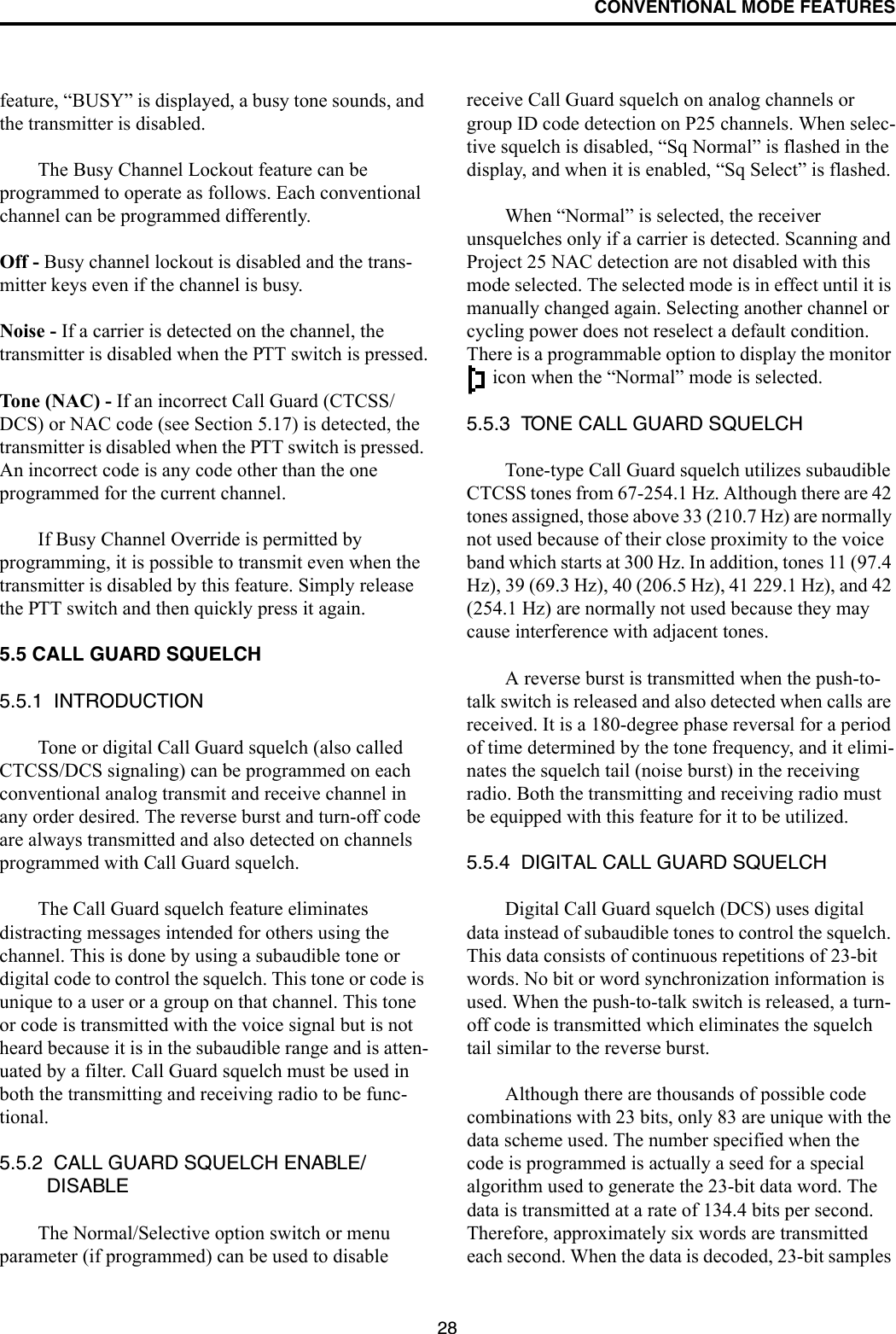 CONVENTIONAL MODE FEATURES28feature, “BUSY” is displayed, a busy tone sounds, and the transmitter is disabled.The Busy Channel Lockout feature can be programmed to operate as follows. Each conventional channel can be programmed differently.Off - Busy channel lockout is disabled and the trans-mitter keys even if the channel is busy.Noise - If a carrier is detected on the channel, the transmitter is disabled when the PTT switch is pressed.Tone (NAC) - If an incorrect Call Guard (CTCSS/DCS) or NAC code (see Section 5.17) is detected, the transmitter is disabled when the PTT switch is pressed. An incorrect code is any code other than the one programmed for the current channel.If Busy Channel Override is permitted by programming, it is possible to transmit even when the transmitter is disabled by this feature. Simply release the PTT switch and then quickly press it again.5.5 CALL GUARD SQUELCH5.5.1  INTRODUCTIONTone or digital Call Guard squelch (also called CTCSS/DCS signaling) can be programmed on each conventional analog transmit and receive channel in any order desired. The reverse burst and turn-off code are always transmitted and also detected on channels programmed with Call Guard squelch. The Call Guard squelch feature eliminates distracting messages intended for others using the channel. This is done by using a subaudible tone or digital code to control the squelch. This tone or code is unique to a user or a group on that channel. This tone or code is transmitted with the voice signal but is not heard because it is in the subaudible range and is atten-uated by a filter. Call Guard squelch must be used in both the transmitting and receiving radio to be func-tional. 5.5.2  CALL GUARD SQUELCH ENABLE/DISABLEThe Normal/Selective option switch or menu parameter (if programmed) can be used to disable receive Call Guard squelch on analog channels or group ID code detection on P25 channels. When selec-tive squelch is disabled, “Sq Normal” is flashed in the display, and when it is enabled, “Sq Select” is flashed. When “Normal” is selected, the receiver unsquelches only if a carrier is detected. Scanning and Project 25 NAC detection are not disabled with this mode selected. The selected mode is in effect until it is manually changed again. Selecting another channel or cycling power does not reselect a default condition. There is a programmable option to display the monitor  icon when the “Normal” mode is selected. 5.5.3  TONE CALL GUARD SQUELCHTone-type Call Guard squelch utilizes subaudible CTCSS tones from 67-254.1 Hz. Although there are 42 tones assigned, those above 33 (210.7 Hz) are normally not used because of their close proximity to the voice band which starts at 300 Hz. In addition, tones 11 (97.4 Hz), 39 (69.3 Hz), 40 (206.5 Hz), 41 229.1 Hz), and 42 (254.1 Hz) are normally not used because they may cause interference with adjacent tones.A reverse burst is transmitted when the push-to-talk switch is released and also detected when calls are received. It is a 180-degree phase reversal for a period of time determined by the tone frequency, and it elimi-nates the squelch tail (noise burst) in the receiving radio. Both the transmitting and receiving radio must be equipped with this feature for it to be utilized. 5.5.4  DIGITAL CALL GUARD SQUELCHDigital Call Guard squelch (DCS) uses digital data instead of subaudible tones to control the squelch. This data consists of continuous repetitions of 23-bit words. No bit or word synchronization information is used. When the push-to-talk switch is released, a turn-off code is transmitted which eliminates the squelch tail similar to the reverse burst. Although there are thousands of possible code combinations with 23 bits, only 83 are unique with the data scheme used. The number specified when the code is programmed is actually a seed for a special algorithm used to generate the 23-bit data word. The data is transmitted at a rate of 134.4 bits per second. Therefore, approximately six words are transmitted each second. When the data is decoded, 23-bit samples 