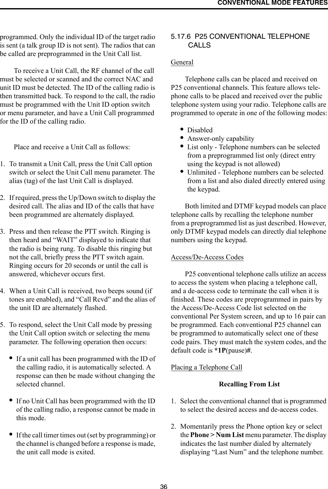 CONVENTIONAL MODE FEATURES36programmed. Only the individual ID of the target radio is sent (a talk group ID is not sent). The radios that can be called are preprogrammed in the Unit Call list. To receive a Unit Call, the RF channel of the call must be selected or scanned and the correct NAC and unit ID must be detected. The ID of the calling radio is then transmitted back. To respond to the call, the radio must be programmed with the Unit ID option switch or menu parameter, and have a Unit Call programmed for the ID of the calling radio.Place and receive a Unit Call as follows:1. To transmit a Unit Call, press the Unit Call option switch or select the Unit Call menu parameter. The alias (tag) of the last Unit Call is displayed.2. If required, press the Up/Down switch to display the desired call. The alias and ID of the calls that have been programmed are alternately displayed.3. Press and then release the PTT switch. Ringing is then heard and “WAIT” displayed to indicate that the radio is being rung. To disable this ringing but not the call, briefly press the PTT switch again. Ringing occurs for 20 seconds or until the call is answered, whichever occurs first.4. When a Unit Call is received, two beeps sound (if tones are enabled), and “Call Rcvd” and the alias of the unit ID are alternately flashed. 5. To respond, select the Unit Call mode by pressing the Unit Call option switch or selecting the menu parameter. The following operation then occurs:•If a unit call has been programmed with the ID of the calling radio, it is automatically selected. A response can then be made without changing the selected channel.•If no Unit Call has been programmed with the ID of the calling radio, a response cannot be made in this mode.•If the call timer times out (set by programming) or the channel is changed before a response is made, the unit call mode is exited. 5.17.6  P25 CONVENTIONAL TELEPHONE CALLS GeneralTelephone calls can be placed and received on P25 conventional channels. This feature allows tele-phone calls to be placed and received over the public telephone system using your radio. Telephone calls are programmed to operate in one of the following modes:•Disabled•Answer-only capability•List only - Telephone numbers can be selected from a preprogrammed list only (direct entry using the keypad is not allowed)•Unlimited - Telephone numbers can be selected from a list and also dialed directly entered using the keypad.Both limited and DTMF keypad models can place telephone calls by recalling the telephone number from a preprogrammed list as just described. However, only DTMF keypad models can directly dial telephone numbers using the keypad.Access/De-Access CodesP25 conventional telephone calls utilize an access to access the system when placing a telephone call, and a de-access code to terminate the call when it is finished. These codes are preprogrammed in pairs by the Access/De-Access Code list selected on the conventional Per System screen, and up to 16 pair can be programmed. Each conventional P25 channel can be programmed to automatically select one of these code pairs. They must match the system codes, and the default code is *1P(pause)#. Placing a Telephone CallRecalling From List1. Select the conventional channel that is programmed to select the desired access and de-access codes.2. Momentarily press the Phone option key or select the Phone &gt; Num List menu parameter. The display indicates the last number dialed by alternately displaying “Last Num” and the telephone number. 