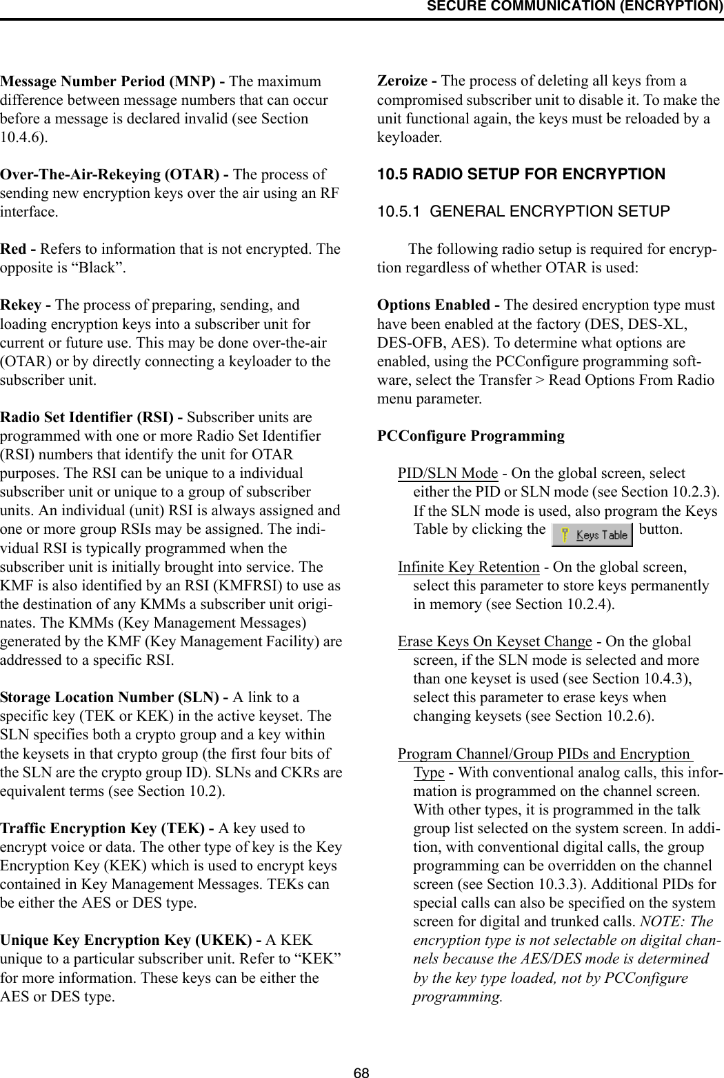 SECURE COMMUNICATION (ENCRYPTION)68Message Number Period (MNP) - The maximum difference between message numbers that can occur before a message is declared invalid (see Section 10.4.6).Over-The-Air-Rekeying (OTAR) - The process of sending new encryption keys over the air using an RF interface.Red - Refers to information that is not encrypted. The opposite is “Black”.Rekey - The process of preparing, sending, and loading encryption keys into a subscriber unit for current or future use. This may be done over-the-air (OTAR) or by directly connecting a keyloader to the subscriber unit.Radio Set Identifier (RSI) - Subscriber units are programmed with one or more Radio Set Identifier (RSI) numbers that identify the unit for OTAR purposes. The RSI can be unique to a individual subscriber unit or unique to a group of subscriber units. An individual (unit) RSI is always assigned and one or more group RSIs may be assigned. The indi-vidual RSI is typically programmed when the subscriber unit is initially brought into service. The KMF is also identified by an RSI (KMFRSI) to use as the destination of any KMMs a subscriber unit origi-nates. The KMMs (Key Management Messages) generated by the KMF (Key Management Facility) are addressed to a specific RSI. Storage Location Number (SLN) - A link to a specific key (TEK or KEK) in the active keyset. The SLN specifies both a crypto group and a key within the keysets in that crypto group (the first four bits of the SLN are the crypto group ID). SLNs and CKRs are equivalent terms (see Section 10.2).Traffic Encryption Key (TEK) - A key used to encrypt voice or data. The other type of key is the Key Encryption Key (KEK) which is used to encrypt keys contained in Key Management Messages. TEKs can be either the AES or DES type.Unique Key Encryption Key (UKEK) - A KEK unique to a particular subscriber unit. Refer to “KEK” for more information. These keys can be either the AES or DES type.Zeroize - The process of deleting all keys from a compromised subscriber unit to disable it. To make the unit functional again, the keys must be reloaded by a keyloader.10.5 RADIO SETUP FOR ENCRYPTION10.5.1  GENERAL ENCRYPTION SETUPThe following radio setup is required for encryp-tion regardless of whether OTAR is used:Options Enabled - The desired encryption type must have been enabled at the factory (DES, DES-XL, DES-OFB, AES). To determine what options are enabled, using the PCConfigure programming soft-ware, select the Transfer &gt; Read Options From Radio menu parameter.PCConfigure ProgrammingPID/SLN Mode - On the global screen, select either the PID or SLN mode (see Section 10.2.3). If the SLN mode is used, also program the Keys Table by clicking the   button.Infinite Key Retention - On the global screen, select this parameter to store keys permanently in memory (see Section 10.2.4).Erase Keys On Keyset Change - On the global screen, if the SLN mode is selected and more than one keyset is used (see Section 10.4.3), select this parameter to erase keys when changing keysets (see Section 10.2.6).Program Channel/Group PIDs and Encryption Type - With conventional analog calls, this infor-mation is programmed on the channel screen. With other types, it is programmed in the talk group list selected on the system screen. In addi-tion, with conventional digital calls, the group programming can be overridden on the channel screen (see Section 10.3.3). Additional PIDs for special calls can also be specified on the system screen for digital and trunked calls. NOTE: The encryption type is not selectable on digital chan-nels because the AES/DES mode is determined by the key type loaded, not by PCConfigure programming.