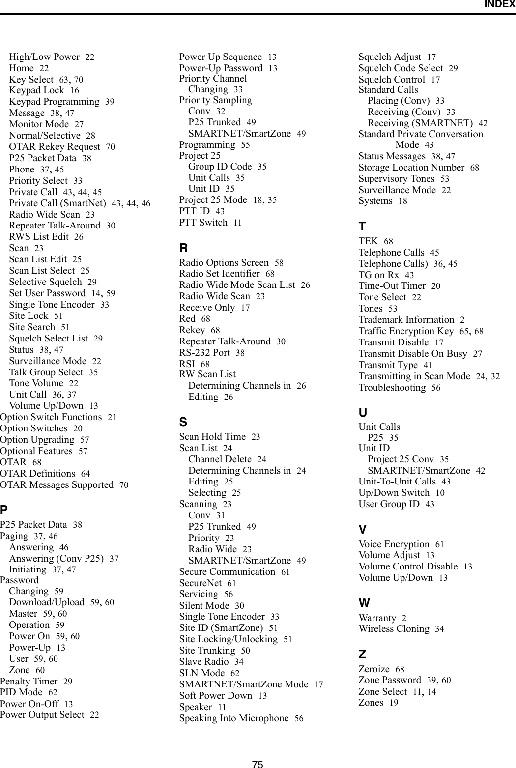 INDEX75High/Low Power 22Home 22Key Select 63, 70Keypad Lock 16Keypad Programming 39Message 38, 47Monitor Mode 27Normal/Selective 28OTAR Rekey Request 70P25 Packet Data 38Phone 37, 45Priority Select 33Private Call 43, 44, 45Private Call (SmartNet) 43, 44, 46Radio Wide Scan 23Repeater Talk-Around 30RWS List Edit 26Scan 23Scan List Edit 25Scan List Select 25Selective Squelch 29Set User Password 14, 59Single Tone Encoder 33Site Lock 51Site Search 51Squelch Select List 29Status 38, 47Surveillance Mode 22Talk Group Select 35Tone Volume 22Unit Call 36, 37Volume Up/Down 13Option Switch Functions 21Option Switches 20Option Upgrading 57Optional Features 57OTAR 68OTAR Definitions 64OTAR Messages Supported 70PP25 Packet Data 38Paging 37, 46Answering 46Answering (Conv P25) 37Initiating 37, 47PasswordChanging 59Download/Upload 59, 60Master 59, 60Operation 59Power On 59, 60Power-Up 13User 59, 60Zone 60Penalty Timer 29PID Mode 62Power On-Off 13Power Output Select 22Power Up Sequence 13Power-Up Password 13Priority ChannelChanging 33Priority SamplingConv 32P25 Trunked 49SMARTNET/SmartZone 49Programming 55Project 25Group ID Code 35Unit Calls 35Unit ID 35Project 25 Mode 18, 35PTT ID 43PTT Switch 11RRadio Options Screen 58Radio Set Identifier 68Radio Wide Mode Scan List 26Radio Wide Scan 23Receive Only 17Red 68Rekey 68Repeater Talk-Around 30RS-232 Port 38RSI 68RW Scan ListDetermining Channels in 26Editing 26SScan Hold Time 23Scan List 24Channel Delete 24Determining Channels in 24Editing 25Selecting 25Scanning 23Conv 31P25 Trunked 49Priority 23Radio Wide 23SMARTNET/SmartZone 49Secure Communication 61SecureNet 61Servicing 56Silent Mode 30Single Tone Encoder 33Site ID (SmartZone) 51Site Locking/Unlocking 51Site Trunking 50Slave Radio 34SLN Mode 62SMARTNET/SmartZone Mode 17Soft Power Down 13Speaker 11Speaking Into Microphone 56Squelch Adjust 17Squelch Code Select 29Squelch Control 17Standard CallsPlacing (Conv) 33Receiving (Conv) 33Receiving (SMARTNET) 42Standard Private Conversation Mode 43Status Messages 38, 47Storage Location Number 68Supervisory Tones 53Surveillance Mode 22Systems 18TTEK 68Telephone Calls 45Telephone Calls) 36, 45TG on Rx 43Time-Out Timer 20Tone Select 22Tones 53Trademark Information 2Traffic Encryption Key 65, 68Transmit Disable 17Transmit Disable On Busy 27Transmit Type 41Transmitting in Scan Mode 24, 32Troubleshooting 56UUnit CallsP25 35Unit IDProject 25 Conv 35SMARTNET/SmartZone 42Unit-To-Unit Calls 43Up/Down Switch 10User Group ID 43VVoice Encryption 61Volume Adjust 13Volume Control Disable 13Volume Up/Down 13WWarranty 2Wireless Cloning 34ZZeroize 68Zone Password 39, 60Zone Select 11, 14Zones 19