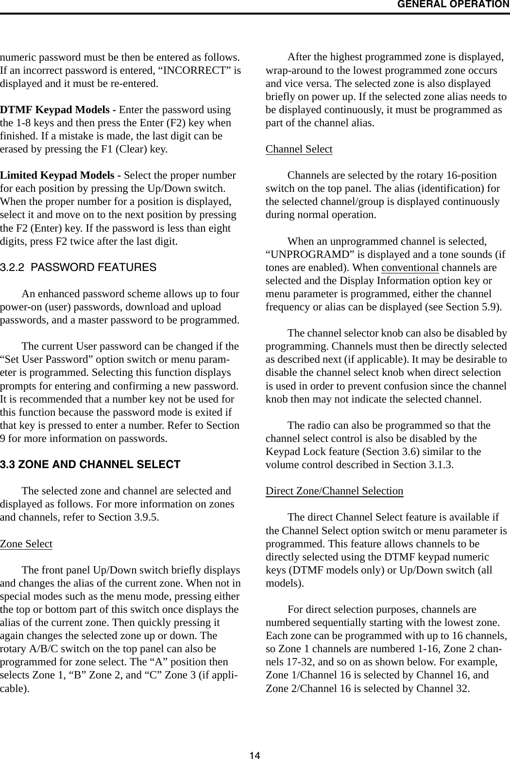 GENERAL OPERATION14numeric password must be then be entered as follows. If an incorrect password is entered, “INCORRECT” is displayed and it must be re-entered.DTMF Keypad Models - Enter the password using the 1-8 keys and then press the Enter (F2) key when finished. If a mistake is made, the last digit can be erased by pressing the F1 (Clear) key. Limited Keypad Models - Select the proper number for each position by pressing the Up/Down switch. When the proper number for a position is displayed, select it and move on to the next position by pressing the F2 (Enter) key. If the password is less than eight digits, press F2 twice after the last digit.3.2.2  PASSWORD FEATURESAn enhanced password scheme allows up to four power-on (user) passwords, download and upload passwords, and a master password to be programmed. The current User password can be changed if the “Set User Password” option switch or menu param-eter is programmed. Selecting this function displays prompts for entering and confirming a new password. It is recommended that a number key not be used for this function because the password mode is exited if that key is pressed to enter a number. Refer to Section 9 for more information on passwords.3.3 ZONE AND CHANNEL SELECTThe selected zone and channel are selected and displayed as follows. For more information on zones and channels, refer to Section 3.9.5.Zone SelectThe front panel Up/Down switch briefly displays and changes the alias of the current zone. When not in special modes such as the menu mode, pressing either the top or bottom part of this switch once displays the alias of the current zone. Then quickly pressing it again changes the selected zone up or down. The rotary A/B/C switch on the top panel can also be programmed for zone select. The “A” position then selects Zone 1, “B” Zone 2, and “C” Zone 3 (if appli-cable).After the highest programmed zone is displayed, wrap-around to the lowest programmed zone occurs and vice versa. The selected zone is also displayed briefly on power up. If the selected zone alias needs to be displayed continuously, it must be programmed as part of the channel alias.Channel Select Channels are selected by the rotary 16-position switch on the top panel. The alias (identification) for the selected channel/group is displayed continuously during normal operation.When an unprogrammed channel is selected, “UNPROGRAMD” is displayed and a tone sounds (if tones are enabled). When conventional channels are selected and the Display Information option key or menu parameter is programmed, either the channel frequency or alias can be displayed (see Section 5.9).The channel selector knob can also be disabled by programming. Channels must then be directly selected as described next (if applicable). It may be desirable to disable the channel select knob when direct selection is used in order to prevent confusion since the channel knob then may not indicate the selected channel.The radio can also be programmed so that the channel select control is also be disabled by the Keypad Lock feature (Section 3.6) similar to the volume control described in Section 3.1.3. Direct Zone/Channel SelectionThe direct Channel Select feature is available if the Channel Select option switch or menu parameter is programmed. This feature allows channels to be directly selected using the DTMF keypad numeric keys (DTMF models only) or Up/Down switch (all models). For direct selection purposes, channels are numbered sequentially starting with the lowest zone. Each zone can be programmed with up to 16 channels, so Zone 1 channels are numbered 1-16, Zone 2 chan-nels 17-32, and so on as shown below. For example, Zone 1/Channel 16 is selected by Channel 16, and Zone 2/Channel 16 is selected by Channel 32.