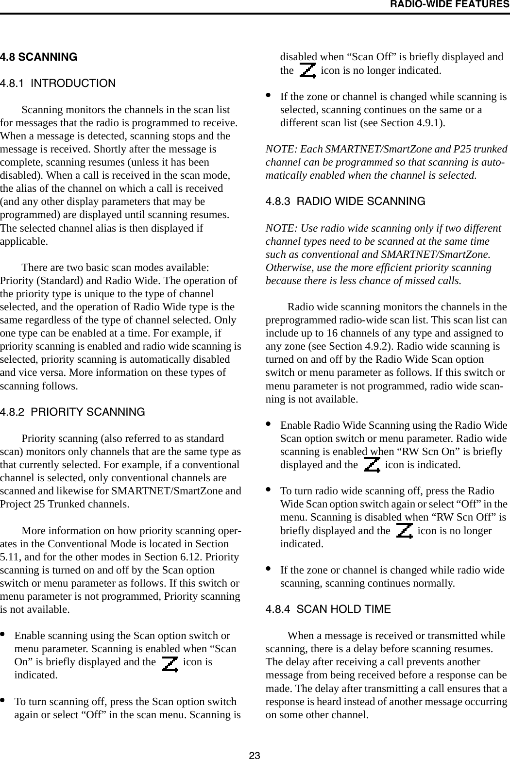 RADIO-WIDE FEATURES234.8 SCANNING4.8.1  INTRODUCTIONScanning monitors the channels in the scan list for messages that the radio is programmed to receive. When a message is detected, scanning stops and the message is received. Shortly after the message is complete, scanning resumes (unless it has been disabled). When a call is received in the scan mode, the alias of the channel on which a call is received (and any other display parameters that may be programmed) are displayed until scanning resumes. The selected channel alias is then displayed if applicable. There are two basic scan modes available: Priority (Standard) and Radio Wide. The operation of the priority type is unique to the type of channel selected, and the operation of Radio Wide type is the same regardless of the type of channel selected. Only one type can be enabled at a time. For example, if priority scanning is enabled and radio wide scanning is selected, priority scanning is automatically disabled and vice versa. More information on these types of scanning follows.4.8.2  PRIORITY SCANNINGPriority scanning (also referred to as standard scan) monitors only channels that are the same type as that currently selected. For example, if a conventional channel is selected, only conventional channels are scanned and likewise for SMARTNET/SmartZone and Project 25 Trunked channels. More information on how priority scanning oper-ates in the Conventional Mode is located in Section 5.11, and for the other modes in Section 6.12. Priority scanning is turned on and off by the Scan option switch or menu parameter as follows. If this switch or menu parameter is not programmed, Priority scanning is not available.•Enable scanning using the Scan option switch or menu parameter. Scanning is enabled when “Scan On” is briefly displayed and the   icon is indicated. •To turn scanning off, press the Scan option switch again or select “Off” in the scan menu. Scanning is disabled when “Scan Off” is briefly displayed and the   icon is no longer indicated. •If the zone or channel is changed while scanning is selected, scanning continues on the same or a different scan list (see Section 4.9.1). NOTE: Each SMARTNET/SmartZone and P25 trunked channel can be programmed so that scanning is auto-matically enabled when the channel is selected.4.8.3  RADIO WIDE SCANNING NOTE: Use radio wide scanning only if two different channel types need to be scanned at the same time such as conventional and SMARTNET/SmartZone. Otherwise, use the more efficient priority scanning because there is less chance of missed calls.Radio wide scanning monitors the channels in the preprogrammed radio-wide scan list. This scan list can include up to 16 channels of any type and assigned to any zone (see Section 4.9.2). Radio wide scanning is turned on and off by the Radio Wide Scan option switch or menu parameter as follows. If this switch or menu parameter is not programmed, radio wide scan-ning is not available. •Enable Radio Wide Scanning using the Radio Wide Scan option switch or menu parameter. Radio wide scanning is enabled when “RW Scn On” is briefly displayed and the   icon is indicated. •To turn radio wide scanning off, press the Radio Wide Scan option switch again or select “Off” in the menu. Scanning is disabled when “RW Scn Off” is briefly displayed and the   icon is no longer indicated.•If the zone or channel is changed while radio wide scanning, scanning continues normally.4.8.4  SCAN HOLD TIMEWhen a message is received or transmitted while scanning, there is a delay before scanning resumes. The delay after receiving a call prevents another message from being received before a response can be made. The delay after transmitting a call ensures that a response is heard instead of another message occurring on some other channel. 