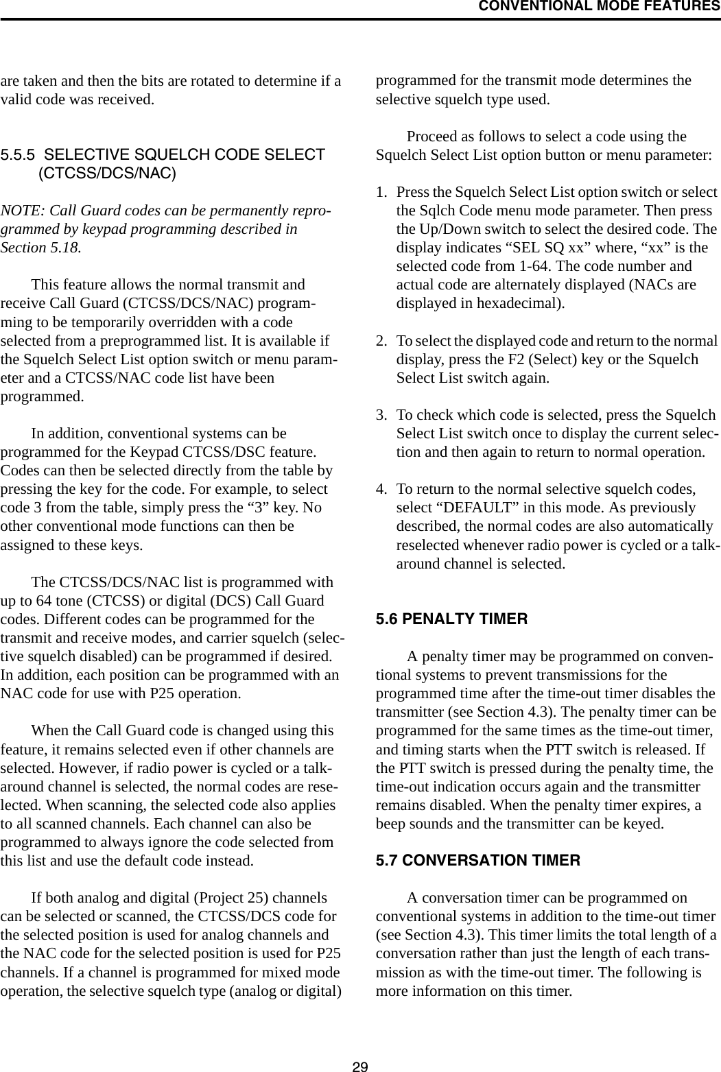 CONVENTIONAL MODE FEATURES29are taken and then the bits are rotated to determine if a valid code was received. 5.5.5  SELECTIVE SQUELCH CODE SELECT (CTCSS/DCS/NAC)NOTE: Call Guard codes can be permanently repro-grammed by keypad programming described in Section 5.18.This feature allows the normal transmit and receive Call Guard (CTCSS/DCS/NAC) program-ming to be temporarily overridden with a code selected from a preprogrammed list. It is available if the Squelch Select List option switch or menu param-eter and a CTCSS/NAC code list have been programmed. In addition, conventional systems can be programmed for the Keypad CTCSS/DSC feature. Codes can then be selected directly from the table by pressing the key for the code. For example, to select code 3 from the table, simply press the “3” key. No other conventional mode functions can then be assigned to these keys. The CTCSS/DCS/NAC list is programmed with up to 64 tone (CTCSS) or digital (DCS) Call Guard codes. Different codes can be programmed for the transmit and receive modes, and carrier squelch (selec-tive squelch disabled) can be programmed if desired. In addition, each position can be programmed with an NAC code for use with P25 operation. When the Call Guard code is changed using this feature, it remains selected even if other channels are selected. However, if radio power is cycled or a talk-around channel is selected, the normal codes are rese-lected. When scanning, the selected code also applies to all scanned channels. Each channel can also be programmed to always ignore the code selected from this list and use the default code instead.If both analog and digital (Project 25) channels can be selected or scanned, the CTCSS/DCS code for the selected position is used for analog channels and the NAC code for the selected position is used for P25 channels. If a channel is programmed for mixed mode operation, the selective squelch type (analog or digital) programmed for the transmit mode determines the selective squelch type used. Proceed as follows to select a code using the Squelch Select List option button or menu parameter:1. Press the Squelch Select List option switch or select the Sqlch Code menu mode parameter. Then press the Up/Down switch to select the desired code. The display indicates “SEL SQ xx” where, “xx” is the selected code from 1-64. The code number and actual code are alternately displayed (NACs are displayed in hexadecimal).2. To select the displayed code and return to the normal display, press the F2 (Select) key or the Squelch Select List switch again. 3. To check which code is selected, press the Squelch Select List switch once to display the current selec-tion and then again to return to normal operation.4. To return to the normal selective squelch codes, select “DEFAULT” in this mode. As previously described, the normal codes are also automatically reselected whenever radio power is cycled or a talk-around channel is selected.5.6 PENALTY TIMERA penalty timer may be programmed on conven-tional systems to prevent transmissions for the programmed time after the time-out timer disables the transmitter (see Section 4.3). The penalty timer can be programmed for the same times as the time-out timer, and timing starts when the PTT switch is released. If the PTT switch is pressed during the penalty time, the time-out indication occurs again and the transmitter remains disabled. When the penalty timer expires, a beep sounds and the transmitter can be keyed.5.7 CONVERSATION TIMERA conversation timer can be programmed on conventional systems in addition to the time-out timer (see Section 4.3). This timer limits the total length of a conversation rather than just the length of each trans-mission as with the time-out timer. The following is more information on this timer.