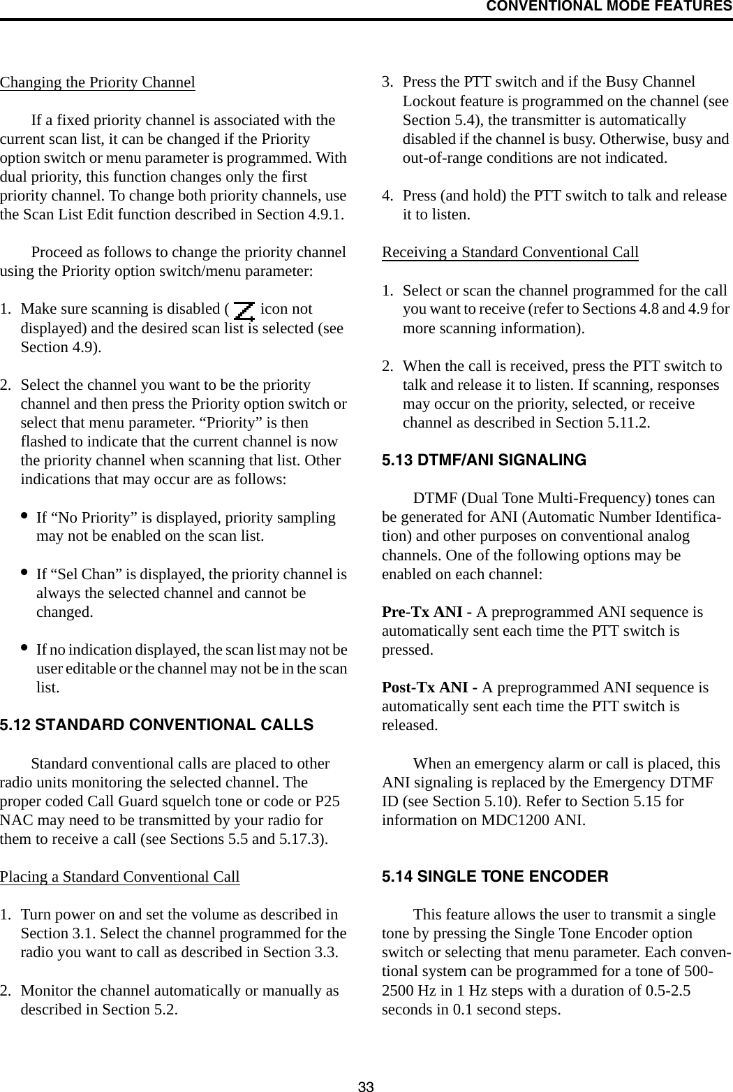 CONVENTIONAL MODE FEATURES33Changing the Priority ChannelIf a fixed priority channel is associated with the current scan list, it can be changed if the Priority option switch or menu parameter is programmed. With dual priority, this function changes only the first priority channel. To change both priority channels, use the Scan List Edit function described in Section 4.9.1. Proceed as follows to change the priority channel using the Priority option switch/menu parameter:1. Make sure scanning is disabled (  icon not displayed) and the desired scan list is selected (see Section 4.9). 2. Select the channel you want to be the priority channel and then press the Priority option switch or select that menu parameter. “Priority” is then flashed to indicate that the current channel is now the priority channel when scanning that list. Other indications that may occur are as follows:•If “No Priority” is displayed, priority sampling may not be enabled on the scan list.•If “Sel Chan” is displayed, the priority channel is always the selected channel and cannot be changed.•If no indication displayed, the scan list may not be user editable or the channel may not be in the scan list. 5.12 STANDARD CONVENTIONAL CALLSStandard conventional calls are placed to other radio units monitoring the selected channel. The proper coded Call Guard squelch tone or code or P25 NAC may need to be transmitted by your radio for them to receive a call (see Sections 5.5 and 5.17.3).Placing a Standard Conventional Call1. Turn power on and set the volume as described in Section 3.1. Select the channel programmed for the radio you want to call as described in Section 3.3.2. Monitor the channel automatically or manually as described in Section 5.2.3. Press the PTT switch and if the Busy Channel Lockout feature is programmed on the channel (see Section 5.4), the transmitter is automatically disabled if the channel is busy. Otherwise, busy and out-of-range conditions are not indicated. 4. Press (and hold) the PTT switch to talk and release it to listen. Receiving a Standard Conventional Call1. Select or scan the channel programmed for the call you want to receive (refer to Sections 4.8 and 4.9 for more scanning information).2. When the call is received, press the PTT switch to talk and release it to listen. If scanning, responses may occur on the priority, selected, or receive channel as described in Section 5.11.2. 5.13 DTMF/ANI SIGNALINGDTMF (Dual Tone Multi-Frequency) tones can be generated for ANI (Automatic Number Identifica-tion) and other purposes on conventional analog channels. One of the following options may be enabled on each channel:Pre-Tx ANI - A preprogrammed ANI sequence is automatically sent each time the PTT switch is pressed.Post-Tx ANI - A preprogrammed ANI sequence is automatically sent each time the PTT switch is released. When an emergency alarm or call is placed, this ANI signaling is replaced by the Emergency DTMF ID (see Section 5.10). Refer to Section 5.15 for information on MDC1200 ANI.5.14 SINGLE TONE ENCODERThis feature allows the user to transmit a single tone by pressing the Single Tone Encoder option switch or selecting that menu parameter. Each conven-tional system can be programmed for a tone of 500-2500 Hz in 1 Hz steps with a duration of 0.5-2.5 seconds in 0.1 second steps. 