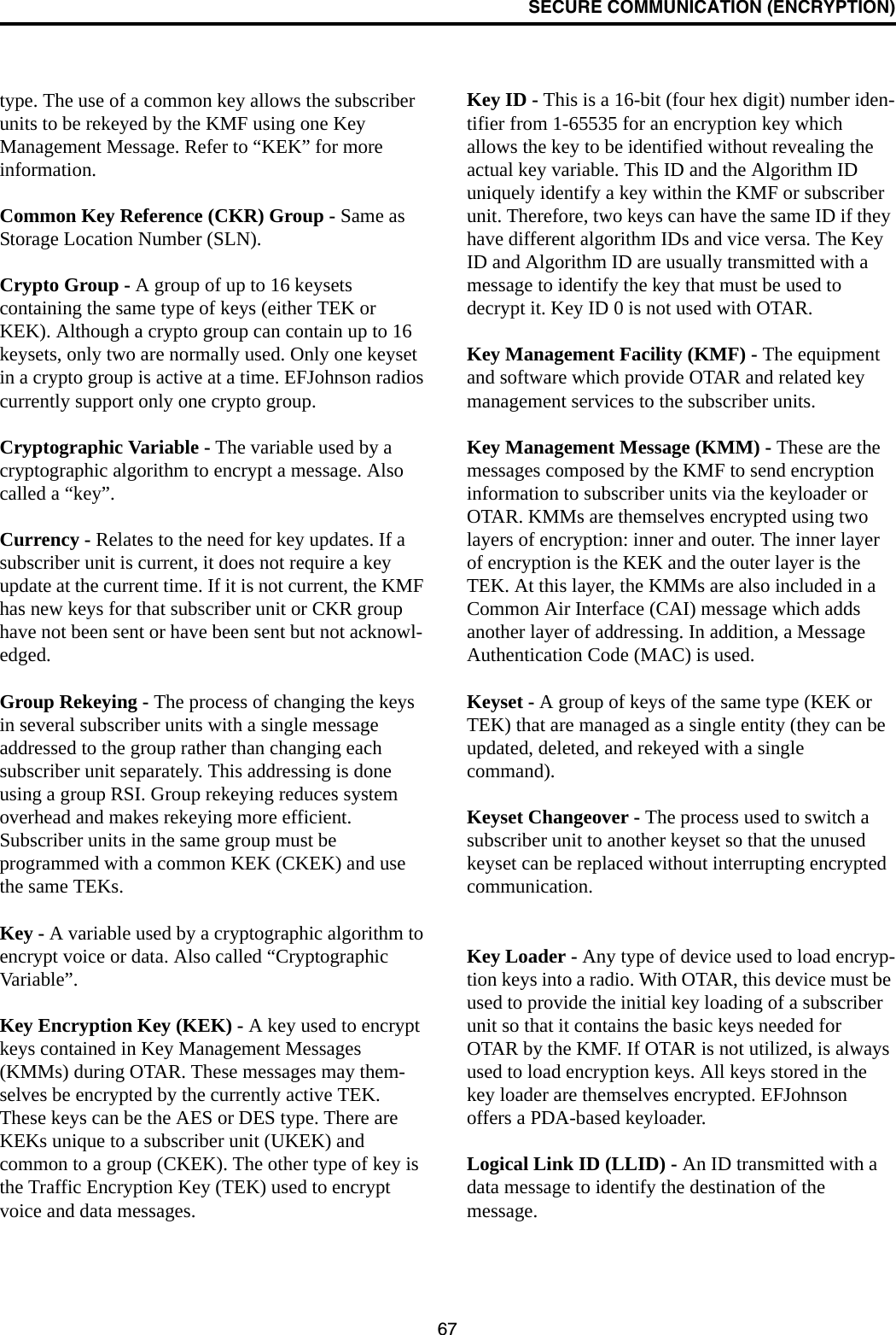 SECURE COMMUNICATION (ENCRYPTION)67type. The use of a common key allows the subscriber units to be rekeyed by the KMF using one Key Management Message. Refer to “KEK” for more information.Common Key Reference (CKR) Group - Same as Storage Location Number (SLN). Crypto Group - A group of up to 16 keysets containing the same type of keys (either TEK or KEK). Although a crypto group can contain up to 16 keysets, only two are normally used. Only one keyset in a crypto group is active at a time. EFJohnson radios currently support only one crypto group. Cryptographic Variable - The variable used by a cryptographic algorithm to encrypt a message. Also called a “key”.Currency - Relates to the need for key updates. If a subscriber unit is current, it does not require a key update at the current time. If it is not current, the KMF has new keys for that subscriber unit or CKR group have not been sent or have been sent but not acknowl-edged. Group Rekeying - The process of changing the keys in several subscriber units with a single message addressed to the group rather than changing each subscriber unit separately. This addressing is done using a group RSI. Group rekeying reduces system overhead and makes rekeying more efficient. Subscriber units in the same group must be programmed with a common KEK (CKEK) and use the same TEKs. Key - A variable used by a cryptographic algorithm to encrypt voice or data. Also called “Cryptographic Variable”.Key Encryption Key (KEK) - A key used to encrypt keys contained in Key Management Messages (KMMs) during OTAR. These messages may them-selves be encrypted by the currently active TEK. These keys can be the AES or DES type. There are KEKs unique to a subscriber unit (UKEK) and common to a group (CKEK). The other type of key is the Traffic Encryption Key (TEK) used to encrypt voice and data messages.Key ID - This is a 16-bit (four hex digit) number iden-tifier from 1-65535 for an encryption key which allows the key to be identified without revealing the actual key variable. This ID and the Algorithm ID uniquely identify a key within the KMF or subscriber unit. Therefore, two keys can have the same ID if they have different algorithm IDs and vice versa. The Key ID and Algorithm ID are usually transmitted with a message to identify the key that must be used to decrypt it. Key ID 0 is not used with OTAR.Key Management Facility (KMF) - The equipment and software which provide OTAR and related key management services to the subscriber units.Key Management Message (KMM) - These are the messages composed by the KMF to send encryption information to subscriber units via the keyloader or OTAR. KMMs are themselves encrypted using two layers of encryption: inner and outer. The inner layer of encryption is the KEK and the outer layer is the TEK. At this layer, the KMMs are also included in a Common Air Interface (CAI) message which adds another layer of addressing. In addition, a Message Authentication Code (MAC) is used. Keyset - A group of keys of the same type (KEK or TEK) that are managed as a single entity (they can be updated, deleted, and rekeyed with a single command). Keyset Changeover - The process used to switch a subscriber unit to another keyset so that the unused keyset can be replaced without interrupting encrypted communication.Key Loader - Any type of device used to load encryp-tion keys into a radio. With OTAR, this device must be used to provide the initial key loading of a subscriber unit so that it contains the basic keys needed for OTAR by the KMF. If OTAR is not utilized, is always used to load encryption keys. All keys stored in the key loader are themselves encrypted. EFJohnson offers a PDA-based keyloader. Logical Link ID (LLID) - An ID transmitted with a data message to identify the destination of the message. 