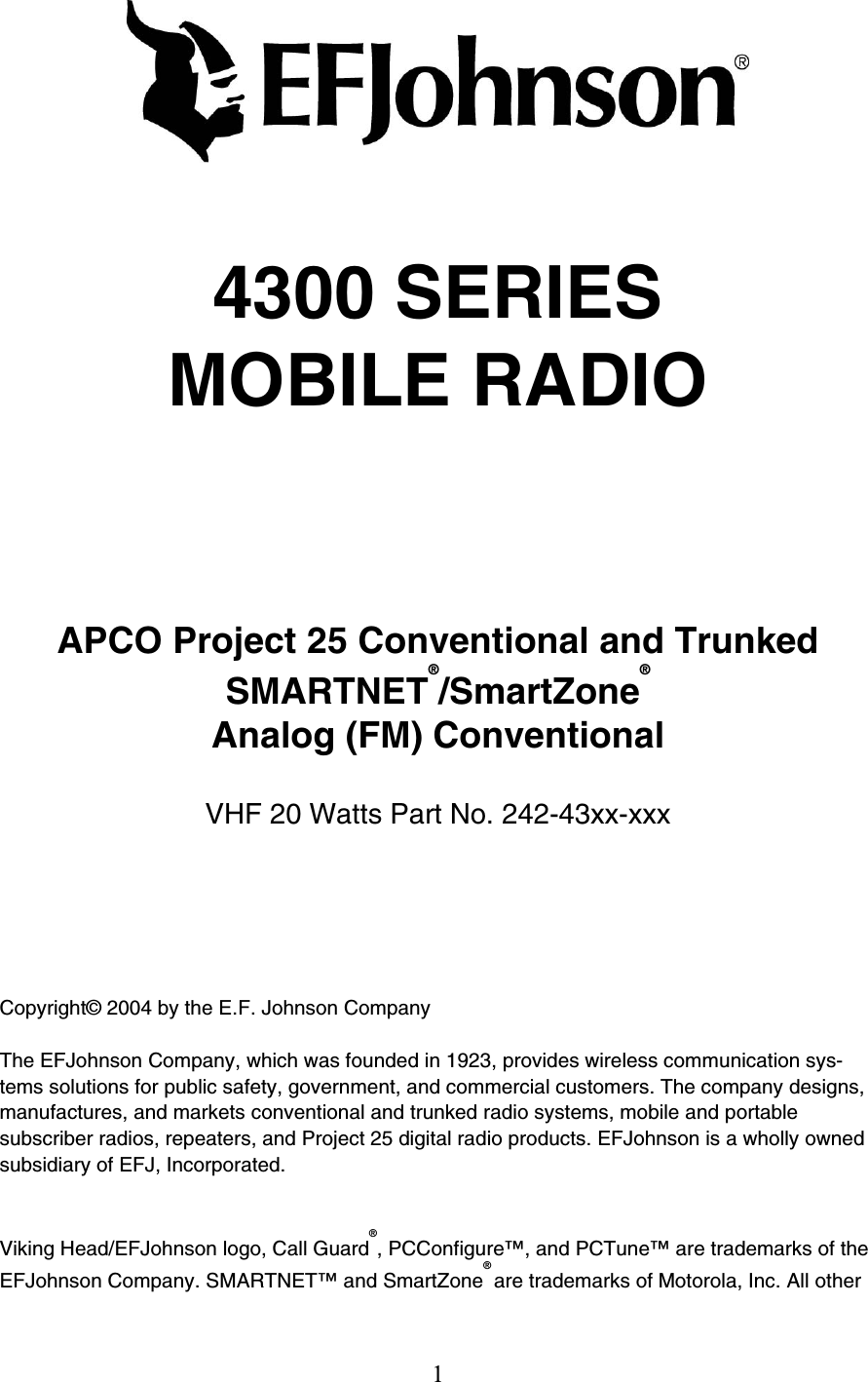 1  4300 SERIES MOBILE RADIO  APCO Project 25 Conventional and Trunked  SMARTNET®/SmartZone®  Analog (FM) Conventional  VHF 20 Watts Part No. 242-43xx-xxx  Copyright© 2004 by the E.F. Johnson Company  The EFJohnson Company, which was founded in 1923, provides wireless communication sys-tems solutions for public safety, government, and commercial customers. The company designs, manufactures, and markets conventional and trunked radio systems, mobile and portable subscriber radios, repeaters, and Project 25 digital radio products. EFJohnson is a wholly owned subsidiary of EFJ, Incorporated.  Viking Head/EFJohnson logo, Call Guard®, PCConfigure™, and PCTune™ are trademarks of the EFJohnson Company. SMARTNET™ and SmartZone® are trademarks of Motorola, Inc. All other 